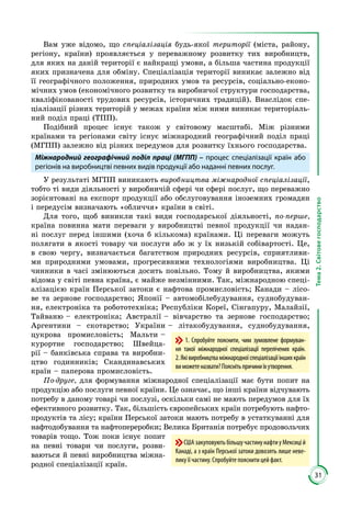 31
Тема2.Світовегосподарство
Вам уже відомо, що спеціалізація будь-якої території (міста, району,
регіону, країни) проявляється у переважному розвитку тих виробництв,
для яких на даній території є найкращі умови, а більша частина продукції
яких призначена для обміну. Спеціалізація території виникає залежно від
її географічного положення, природних умов та ресурсів, соціально-еконо­
мічних умов (економічного розвитку та виробничої структури господарства,
кваліфікованості трудових ресурсів, історичних традицій). Внаслідок спе­
ціалізації різних територій у межах країни між ними виникає територіаль­
ний поділ праці (ТПП).
Подібний процес існує також у світовому масштабі. Між різними
краї­­нами та регіонами світу існує міжнародний географічний поділ праці
(МГПП) залежно від різних передумов для розвитку їхнього госпо­дарства.
Міжнародний географічний поділ праці (МГПП) – процес спеціалізації країн або
регіонів на виробництві певних видів продукції або наданні певних послуг.
У результаті МГПП виникають виробництва міжнародної спеціалізації,
тобто ті види діяльності у виробничій сфері чи сфері послуг, що переважно
зорієнтовані на експорт продукції або обслуговування іноземних громадян
і передусім визначають «обличчя» країни в світі.
Для того, щоб виникли такі види господарської діяльності, по-перше,
країна повинна мати переваги у виробництві певної продукції чи надан­
ні послуг перед іншими (хоча б кількома) країнами. Ці переваги можуть
полягати в якості товару чи послуги або ж у їх низькій собівартості. Це,
в свою чергу, визначається багатством природних ресурсів, сприятливи­
ми природними умовами, прогресивними технологіями виробництва. Ці
чинники в часі змінюються досить повільно. Тому й виробництва, якими
відома у світі певна країна, є майже незмінними. Так, міжнародною спеці­
алізацією країн Перської затоки є нафтова промисловість; Канади – лісо­
ве та зернове господарство; Японії – автомобілебудування, суднобудуван­
ня, електроніка та робототехніка; Республіки Кореї, Сінгапуру, Малайзії,
Тайваню – електроніка; Австралії – вівчарство та зернове господарство;
Аргентини – скотарство; України – літакобудування, суднобудування,
цукрова промисловість; Мальти –
курортне господарство; Швейца­
рії – банківська справа та виробни­
цтво годинників; Скандинавських
країн – паперова промисловість.
По-друге, для формування міжнародної спеціалізації має бути попит на
продукцію або послуги певної країни. Це означає, що інші країни відчувають
потребу в даному товарі чи послузі, оскільки самі не мають передумов для їх
ефективного розвитку. Так, більшість європейських країн потребують нафто­
продуктів та лісу; країни Перської затоки мають потребу в устаткуванні для
нафтодобування та нафтопереробки; Велика Британія потребує продовольчих
товарів тощо. Тож поки існує попит
на певні товари чи послуги, розви­
ваються й певні виробництва міжна­
родної спеціалізації країн.
1. Спробуйте пояснити, чим зумовлене формуван-
ня такої міжнародної спеціалізації перелічених країн.
2.Яківиробництваміжнародноїспеціалізаціїіншихкраїн
виможетеназвати?Пояснітьпричиниїхутворення.
СШАзакуповуютьбільшучастинунафтиуМексицій
Канаді, а з країн Перської затоки довозять лише неве-
лику її частину. Спробуйте пояснити цей факт.
 
