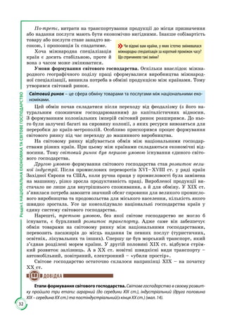 32
РозділІ.НАЦІОНАЛЬНАЕКОНОМІКАТАСВІТОВЕГОСПОДАРСТВО
По-третє, витрати на транспортування продукції до місця призначення
або надання послуги мають бути економічно вигідними. Інакше собівартість
товару або послуги стане занадто ви­
сокою, і пропозиція їх спадатиме.
Хоча міжнародна спеціалізація
країн є досить стабільною, проте й
вона з часом може змінюватися.
Умови формування світового господарства. Оскільки внаслідок міжна­
родного географічного поділу праці сформувалися виробництва міжнарод­
ної спеціалізації, виникла потреба в обміні продукцією між країнами. Тому
утворився світовий ринок.
Світовий ринок – це сфера обміну товарами та послугами між національними еко-
номіками.
Цей обмін почав складатися після переходу від феодалізму (з його на­
туральним споживчим господарюванням) до капіталістичних відносин.
З формуванням колоніальних імперій світовий ринок розширився. До ньо­
го були залучені багаті на сировину колонії, з яких ресурси вивозяться для
переробки до країн-метрополій. Особливо прискорився процес формування
світового ринку під час переходу до машинного виробництва.
На світовому ринку відбувається обмін між національними господар­
ствами різних країн. При цьому між країнами складаються економічні від­
носини. Тому світовий ринок був першою умовою існування єдиного світо­
вого господарства.
Другою умовою формування світового господарства став розвиток вели-
кої індустрії. Після промислових переворотів XVI – XVIII ст. у ряді країн
Західної Європи та США, коли ручна праця у промисловості була замінена
на машинну, різко зросла продуктивність праці. Виробленої продукції ви­
стачало не лише для внутрішнього споживання, а й для обміну. У XIX ст.
з’явилася потреба завозити значний обсяг сировини для великого промисло­
вого виробництва та продовольства для міського населення, кількість якого
швидко зростала. Усе це консолідувало національні господарства країн у
єдину систему світового господарства.
Нарешті, третьою умовою, без якої світове господарство не могло б
існувати, є бурхливий розвиток транспорту. Адже саме він забезпечує
обмін товарами на світовому ринку між національними господарствами,
перевозить пасажирів до місць надання їм певних послуг (туристичних,
освітніх, лікувальних та інших). Спершу це був морський транспорт, який
з’єднав розділені морем країни. У другій половині XIX ст. відбувся стрім­
кий розвиток залізниць. А в XX ст. новітні швидкісні види транспорту –
автомобільний, повітряний, електронний – «убили простір».
Світове господарство остаточно склалося наприкінці XIX – на початку
XX ст.
ДОВІДКА
Етапи формування світового господарства. Світове господарство в своєму розвит-
ку пройшло три етапи: аграрний (до середини XIX ст.), індустріальний (друга половина
XIX – середина XX ст.) та постіндустріальний(з кінця XX ст.) (мал. 14).
Чи відомі вам країни, у яких істотно змінювалася
міжнародна спеціалізація за короткий проміжок часу?
Що спричиняло такі зміни?
 