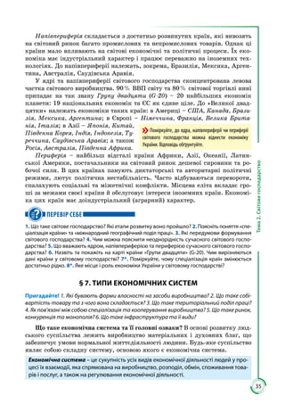35
Тема2.Світовегосподарство
Напівпериферія складається з достатньо розвинутих країн, які вивозять
на світовий ринок багато промислових та непромислових товарів. Однак ці
країни мало впливають на світові економічні та політичні процеси. Їх еко­
номіка має індустріальний характер і працює переважно на іноземних тех­
нологіях. До напівпериферії належать, зокрема, Бразилія, Мексика, Арген­
тина, Австралія, Саудівська Аравія.
У ядрі та напівпериферії світового господарства сконцентрована левова
частка світового виробництва. 90 % ВВП світу та 80 % світової торгівлі нині
припадає на так звану Групу двадцяти (G -20) – 20 найбільших економік
планети: 19 національних економік та ЄС як єдине ціле. До «Великої двад­
цятки» належать економіки таких країн: в Америці – США, Канада, Брази-
лія, Мексика, Аргентина; в Європі – Німеччина, Франція, Велика Брита-
нія, Італія; в Азії – Японія, Китай,
Південна Корея, Індія, Індонезія, Ту-
реччина, Саудівська Аравія; а також
Росія, Австралія, Південна Африка.
Периферія – найбільш відсталі країни Африки, Азії, Океанії, Латин­
ської Америки, постачальники на світовий ринок дешевої сировини та ро­
бочої сили. В цих країнах панують диктаторські та авторитарні політичні
режими, лютує політична нестабільність. Часто відбуваються перевороти,
спалахують соціальні та міжетнічні конфлікти. Місцева еліта вкладає гро­
ші за межами своєї країни й обслуговує інтереси іноземних країн. Економі­
ка цих країн має доіндустріальний (аграрний) характер.
ПЕРЕВІР СЕБЕ
1. Що таке світове господарство? Які етапи розвитку воно пройшло? 2. Поясніть поняття «спе-
ціалізація країни» та «міжнародний географічний поділ праці». 3. Які передумови формування
світового господарства? 4. Чим можна пояснити неоднорідність сучасного світового госпо-
дарства? 5. Що вважають ядром, напівпериферією та периферією сучасного світового госпо-
дарства? 6. Назвіть та покажіть на карті країни «Групи двадцяти» (G-20). Чим вирізняються
дані країни у світовому господарстві? 7*. Поміркуйте, чому спеціалізація країн змінюється
достатньо рідко. 8*. Яке місце і роль економіки України у світовому господарстві?
§ 7. ТИПИ ЕКОНОМІЧНИХ СИСТЕМ
Пригадайте! 1. Які бувають форми власності на засоби виробництва? 2. Що таке собі-
вартість товару та з чого вона складається? 3. Що таке територіальний поділ праці?
4. Як пов’язані між собою спеціалізація та кооперування виробництва? 5. Що таке ринок,
конкуренція та монополія? 6. Що таке інфраструктура та її види?
Що таке економічна система та її головні ознаки? В основі розвитку люд­
ського суспільства лежить виробництво матеріальних і духовних благ, що
забезпечує умови нормальної життєдіяльності людини. Будь-яке су­спільство
являє собою складну систему, основою якого є економічна система.
Економічна система – це сукупність усіх видів економічної діяльності людей у про-
цесі їх взаємодії, яка спрямована на виробництво, розподіл, обмін, споживання това-
рів і послуг, а також на регулювання економічної діяльності.
Поміркуйте, до ядра, напівпериферії чи периферії
світового господарства можна віднести економіку
України. Відповідь обґрунтуйте.
 