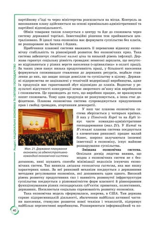 40
РозділІ.НАЦІОНАЛЬНАЕКОНОМІКАТАСВІТОВЕГОСПОДАРСТВО
партійному з’їзді та через міністерства розсилається на місця. Контроль за
виконанням плану здійснюється на основі кримінально-адміністративної та
партійної відповідальності.
Обмін товарами також планується з центру та йде до споживача через
систему державної торгівлі. Інвестиційні рішення теж приймаються цен­
тралізовано. В ідеалі така економіка має формувати суспільство без класів,
не розшароване на багатих і бідних.
Прибічники планової системи вважають її перевагами відносну еконо­
мічну стабільність та рівномірний розвиток без економічних криз. Така
система забезпечує стабільні низькі ціни та низький рівень інфляції. Дер­
жава гарантує соціальну рівність громадян: невисокі зарплати, що несуттє­
во відрізняються у різних верств населення («зрівнялівка» в оплаті праці).
За таких умов панує низька продуктивність праці, у більшості населення
формуються споживацьке ставлення до держаних ресурсів, недбале став­
лення до них, що завдає шкоди довкіллю та суспільству в цілому. Держав­
ні підприємства не зацікавлені у технічній модернізації виробництва, адже
їх продукція має гарантований збут відповідно до планів. Водночас у ре­
зультаті відсутності конкуренції немає зворотного зв’язку між виробником
і споживачем. Це призводить до того, що виробник працює, не враховуючи
попит споживача. Тому одна продукція не розкуповується, а інша стає де­
фіцитною. Планова економічна система супроводжується придушенням
прав і свобод громадян, згортанням демократії.
У наш час планова економічна си­
стема зберігається у чотирьох країнах.
З них у Північній Кореї та на Кубі іс­
нує чисте командно-адміністративне
господарювання (мал. 21). У Китаї та
В’єтнамі планова система поєднується
з елементами ринкової: працює малий
бізнес, широко залучаються іноземні
інвестиції в економіку, існує майнове
розшарування суспільства.
Змішана економічна система.
Оскільки досвід людства виявив, що
жодна з економічних систем не є без­
доганною, нині шукають способи мінімізації недоліків існуючих еконо­
мічних систем. Так виникла змішана економічна система, яка має низку
характерних ознак. За неї ринковий меха­нізм поєднується з державними
методами регулювання економіки, які допов­нюють один одного. Високий
рівень розвитку продуктивних сил і наявність розвинутої інфраструктури
суспільства поєднується з різноманітністю форм власності й рівноправним
функціо­нуванням різних господарських суб’єктів: приватних, колективних,
державних. Посилюється соціальна спрямованість розвитку економіки.
Така економічна модель сформувалася, зокрема, в США. Там держава
сприяє підприємницькій діяльності, збагаченню найбільш активної части­
ни населення, стимулює розвиток нової техніки і технологій, підтримує
найбільш перспективні виробництва. Розширюються інформаційний та ко­
Мал. 21. Державне планування
економіки за адміністративно-
командної економічної системи
 