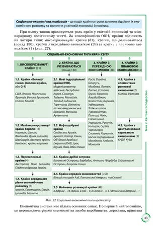 43
Тема2.Світовегосподарство
Соціально-економічна типізація – це поділ країн на групи залежно від рівня їх еко-
номічного розвитку та значення у світовій економіці й політиці.
При цьому також враховується роль країн у світовій економіці та між­
народному політичному житті. За класифікацією ООН, країни поділяють
на чотири типи: високорозвинуті країни (31), країни, що розвиваються
(понад 130), країни з перехідною економікою (28) та країни з плановою еко-
номікою (4) (мал. 22).
СОЦІАЛЬНО-ЕКОНОМІЧНІ ТИПИ КРАЇН СВІТУ
1. ВИСОКОРОЗВИНУТІ
КРАЇНИ (31)
2. КРАЇНИ, ЩО
РОЗВИВАЮТЬСЯ
(понад 130)
3. КРАЇНИ З
ПЕРЕХІДНОЮ
ЕКОНОМІКОЮ (28)
4. КРАЇНИ З
ПЛАНОВОЮ
ЕКОНОМІКОЮ (4)
1.1. Країни «Великої
сімки» (головні країни,
або G-7)
США, Японія, Німеччина,
Франція, Велика Британія,
Італія, Канада
2.1. Нові індустріальні
країни (НІК).
Моделі розвитку:
азійська: Республіка
Корея, Сінгапур,
Тайвань, Малайзія,
Таїланд, Індонезія,
Туреччина, Філіппіни
латиноамериканська:
Бразилія, Мексика,
Аргентина
Росія, Україна,
Білорусь,
Молдова, Латвія,
Литва, Естонія,
Грузія, Вірменія,
Азербайджан,
Казахстан,Киргизія,
Узбекистан,
Таджикистан,
Туркменістан,
Польща, Чехія,
Словаччина,
Угорщина, Румунія,
Болгарія, Сербія,
Чорногорія,
Словенія, Хорватія,
Боснія і Герцеговина,
Македонія, Албанія,
Монголія
4.1. Країни з
елементами
ринкової
економіки (2)
Китай, В’єтнам
1.2. Малі високорозвинуті
країни Європи (15)
Норвегія, Швеція,
Фінляндія, Данія, Ісландія,
Швейцарія, Австрія, країни
Бенілюкс, країни-карлики
2.2. Нафтодобувні
країни
Саудівська Аравія,
Кувейт, Катар, Оман,
Об’єднані Арабські
Емірати (ОАЕ), Ірак,
Бруней,Лівія,Габонтощо
4.2. Країни з
централізовано
керованою
економікою (2)
КНДР, Куба
1.3. Переселенські
країни (4)
Австралія, Нова Зеландія,
Південна Африка, Ізраїль
2.3. Країни-дрібні острови
Багамські Острови, Барбадос, Антигуа і Барбуда, Сейшельські
Острови, Бахрейн тощо
2.4. Країни середніх можливостей (≈50)
Більшість країн Азії, Латинської Америки та Океанії1.4. Країни середнього
рівня економічного
розвитку (5)
Іспанія, Португалія, Греція,
Ірландія, Мальта
2.5. Найменш розвинуті країни (48)
в Африці – 34 країни, в Азії – 9, в Океанії – 4, в Латинській Америці – 1
Мал. 22. Соціально-економічні типи країн світу
Економічна система має кілька основних ознак. По-перше й найголовніше,
це переважаюча форма власності на засоби виробництва: державна, приватна
 