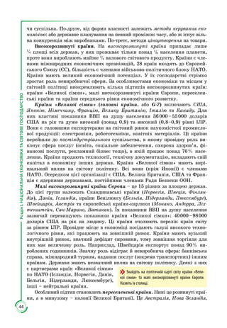 44
РозділІ.НАЦІОНАЛЬНАЕКОНОМІКАТАСВІТОВЕГОСПОДАРСТВО
чи суспільна. По-друге, від форми власності залежать методи керування еко-
номікою: або державне планування на певний проміжок часу, або ж існує віль­
на конкуренція між виробниками. По-третє, методи ціноутворення на товари.
Високорозвинуті країни. На високорозвинуті країни припадає лише
1
4 площі всіх держав, у них проживає тільки понад 1
6 населення планети,
проте вони виробляють майже 3
4 валового світового продукту. Країни є чле­
нами міжнародних економічних організацій, 28 країн входять до Європей­
ського Союзу (ЄС), більшість є членами військово-політичного блоку НАТО.
Країни мають великий економічний потенціал. У їх господарстві стрімко
зростає роль невиробничої сфери. За особливостями економіки та місцем у
світовій політиці виокремлюють кілька підтипів високорозвинутих країн:
країни «Великої сімки», малі високорозвинуті країни Європи, переселен­
ські країни та країни середнього рівня економічного розвитку.
Країни «Великої сімки» (головні країни, або G-7) включають США,
Японію, Німеччину, Францію, Велику Британію, Італію та Канаду. Для
них властиві показники ВВП на душу населення 36 000 – 55 000 доларів
США на рік та дуже високий (понад 0,9) та високий (0,8–0,9) рівні ІЛР.
Вони є головними експортерами на світовий ринок наукомісткої промисло­
вої продукції: електроніки, робототехніки, новітніх матеріалів. Ці краї­ни
перейшли до постіндустріального суспільства, в якому провідну роль ви­
конує сфера послуг (освіта, соціальне забезпечення, охорона здоров’я, фі­
нансові послуги, рекламний бізнес тощо), в якій працює понад 70 % насе­
лення. Країни продають технології, технічну документацію, вкладають свій
капітал в економіку інших держав. Країни «Великої сімки» мають вирі­
шальний вплив на світову політику. Всі вони (крім Японії) є членами
НАТО. Осередком цієї організації є США. Велика Британія, США та Фран­
ція є ядерними державами, постійними членами Ради Безпеки ООН.
Малі високорозвинуті країни Європи – це 15 різних за площею держав.
До цієї групи належать Скандинавські країни (Норвегія, Швеція, Фінлян-
дія), Данія, Ісландія, країни Бенілюксу (Бельгія, Нідерланди, Люксембург),
Швейцарія, Австрія та європейські країни-карлики (Монако, Андорра, Ліх­
тенштейн, Сан-Марино, Ватикан). Їх показники ВВП на душу населення
зазвичай перевищують показники країни «Великої сімки»: 40 000 – 98 000
доларів США на рік на людину. Ці країни очолюють перелік країн світу
за рівнем ІЛР. Провідне місце в економіці посідають галузі високого техно­
логічного рівня, які працюють на зовнішній ринок. Країни мають вузький
внутрішній ринок, значний дефіцит сировини, тому зовнішня торгівля для
них має величезну роль. Наприклад, Швейцарія експортує понад 90 % ви­
роблених годинників. Значну роль відіграє й невиробнича сфера: банківська
справа, міжнародний туризм, надання послуг (зокрема транспортних) іншим
країнам. Держави мають незначний вплив на світову політику. Де­які з них
є партнерами країн «Великої сімки»
по НАТО (Ісландія, Норвегія, Данія,
Бельгія, Нідерланди, Люксембург),
інші – нейтральні країни.
Особливий підтип становлять переселенські країни. Нині це розвинуті краї­
ни, а в минулому – колонії Великої Британії. Це Австралія, Нова Зеландія,
Знайдіть на політичній карті світу країни «Вели-
кої сімки» та малі високорозвинуті країни Європи.
Назвіть їх столиці.
 