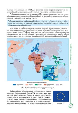 51
Тема2.Світовегосподарство
вільних еконо­мічних зон (ВЕЗ), до розвитку яких ши­роко залучається іно­
земний капітал та вста­новлені пільгові умови для господарювання.
Регіональна економічна інтеграція. Наступним кроком до злиття еконо­
мік став процес міжнародної економічної інтеграції як нова форма міжна­
родного географічного поділу праці.
Регіональна економічна інтеграція (від лат. integratio – об’єднання частин) – збли-
ження та поглиблення взаємодії національних економік, розвиток глибоких та
стійких взаємозв’язків між ними.
Інтеграція передбачає проведення злагодженої міждержавної економіч­
ної політики, наслідком якої є формування міжнародних економічних угру-
повань країн (мал. 27). Вони можуть бути регіональними, тобто такими, що
сформувалися на основі спільного географічного положення країн, або ж
профільними, що виникли на основі подібної господарської спеціалізації.
США
Індонезія
Філіппіни
Канада
Ме си а
Венес ела
ЛівіяАлжир
С дан
Південна
Афри а
Є ипет
ІранІра
Са дівсь а
АравіяМалі Ні ер
Чад
Ан ола
Ні ерія
Демо ратична
Респ блі а
Кон о
Намібія
Мозамбі
М’янма
Таїланд
В’єтнам
Малайзія
Е вадор
Ефіопія
Міжнародні е ономічні р повання раїн
Європейсь ий
Союз НАФТА АСЕАН Афри ансь ий
Союз ОПЕК
ФРН
Франція
Іспанія
Швеція
Польща
Р м нія
Італія
Вели а
Британія
Греція
Фінляндія
Мал. 27. Міжнародні економічні угруповання країн
Найвідомішим міжнародним регіональним угрупо­
ванням є Європейський Союз (ЄС), до якого нині вхо­
дять 28 країн Європи. Головною метою організації є
економічна та політична консолідація. В ході глибоких
інтеграційних процесів був створений єдиний внутріш­
ній ринок країн, вони перейшли до «єдиного простору»
з прозорими кордонами для вільного пересування това­ Прапор ЄС
 
