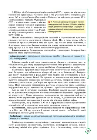 53
Тема2.Світовегосподарство
З 1995 р. діє Світова організація торгівлі (СОТ) – провідна міжнародна
економічна організація, членами якої є 164 учасники (161 суверенна дер­
жава, ЄС, а також Сянган (Гонконг) та Тайвань, на які припадає понад 96 %
обсягів світової торгівлі. Функ­ціями
СОТ є встановлення правил міжна­
родної системи торгівлі і вирішення
спірних питань між її членами на
основі підписаних ними угод. Украї­
на набула повноправного членства в
СОТ у 2008 р.
Метою економічних інтеграційних процесів є відстоювання країнами
спільних інтересів, досягнення спільних цілей. Це, в свою чергу, робить
економіки країн залежними одна від одної, що має не лише позитивні, а
й негативні наслідки. Кризові явища при цьому поширюються не лише на
одну країну, а й на всіх членів економічного угруповання.
Інформатизація. Справжньою революцією у розширенні інтеграційних
процесів стала інформатизація.
Інформатизація – застосування електронних засобів у збереженні, передачі та
обробці інформації.
Інформатизація нині стала визначальною сферою суспільного життя,
оскільки вона дає змогу заощаджувати основні види ресурсів, забезпечува­
ти ефективне управління, а також надійнішу обороноздатність країн.
Величезним проривом стало підключення комп’ютерів до глобальної ме­
режі Інтернет, що забезпечило відкритий доступ до інформації. Інтернет
дає змогу спілкуватися в реальному часі людям, що перебувають у най­
віддаленіших куточках Землі. Це привело до значного взаємопроникнення
культур, швидкого поширення наукових досягнень, створення нових мож­
ливостей для спільного розв’язування країнами нагальних глобальних про­
блем. Нині основним стратегічним ресурсом суспільства стало володіння
інформацією в науці, технологіях, фінансах, суспільно-політичному житті.
Але це має й негативні наслідки. Глобальні засоби масової інформа­
ції за допомогою електронних мас-медіа оперативно передають інформацію
по всьому світу. Тому, наприклад, повідомлення про терористичний акт в
Африці може спричинити зростання цін на нафту, від коливання яких за­
лежать бюджетні надходження і рівень цін в інших країнах світу.
Прогнозують, що у середині ХХІ ст. в інформаційній сфері працюватиме
кожний п’ятий з економічно активного населення планети.
Глобалізація. Внаслідок інтеграційних процесів та інформатизації жит­
тя у 90-х рр. ХХ ст. почався й триває донині процес глобалізації, який
перетворює світ на єдину систему.
Глобалізація – процес всесвітньої економічної, політичної, культурної та релігійної
інтеграції та уніфікації.
Глобалізація полягає, з одного боку, у посиленні взаємозалежності країн
світу, розширенні економічних, політичних, культурних зв’язків, інфор­
маційному обміні між усіма країнами. Але, з іншого боку, глобалізація
1. Розгляньте картосхему міжнародних економіч-
них угруповань країн (див. мал. 27). Назвіть, які країни
входять до кожної з цих організацій. 2. Підготуйте ін-
формацію про діяльність одного з міжнародних еконо-
мічних угруповань.
 