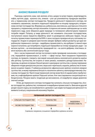 58
РозділІІ.ПЕРВИННИЙСЕКТОРГОСПОДАРСТВА
АНОНСУВАННЯ РОЗДІЛУ
Пшениця, картопля, кава, чай, молоко, м’ясо, шкури та хутро тварин, морепродукти,
нафта, вугілля, руда, кухонна сіль, алмази – усю цю різноманітну продукцію виробля-
ють у первинному секторі господарства. Продукти діяльності первинного сектора, які
називають сировиною, зазнають подальшої переробки на кінцеву продукцію у вторин-
ному секторі господарства. Фермерська, рибальська, мисливська, шахтарська спільноти
працюють у первинному секторі економіки. Історично він виник найпершим ще за часів
первісного ладу, коли збирання дарів природи та полювання забезпечували первинні
потреби людей. Потроху ці види діяльності, які називають сільським господарством,
поступилися своєю першістю обробітку землі та розведенню свійських тварин. Аж до
початку промислових переворотів ХVІІІ ст. воно посідало провідне місце у світовому гос-
подарстві. Згодом зі швидким зростанням заводів і фабрик набуло розвитку ще одне ви-
робництво первинного сектора – видобувна промисловість, яка добуває із земної кори
корисні копалини, що потребують подальшої переробки на готову продукцію: руди – на
метали; вугілля – на електро­енергію; природний газ – на азотні добрива, пластмаси, хі-
мічні волокна або синтетичний каучук тощо.
Але з часом первинний сектор поступився своїм провідним значенням у господар-
стві, переробній промисловості, а потім – і сфері послуг. Нині панування первинного
сектора, як правило, говорить про вкрай низький рівень економічного розвитку країни
або регіону. Суспільства, які існують в таких умовах, називають доіндустріальними. На-
приклад, на деяких островах Океанії донині є доаграрне суспільство, в якому переважає
збирання плодів дикорослих рослин, морських черепашок, коралів, рибальство й полю-
вання на диких тварин. У найменш розвинутих африканських країнах склалося аграрне
суспільство, в якому переважна більшість населення зайнята у малопродуктивному сіль-
ському господарстві. Проте іноді первинний сектор може бути й надзвичайно прибутко-
вим, як у нафтодобувних країнах Перської затоки. Але така сировинна спеціалізація не є
бездоганною. Ресурси мають тенденцію до виснаження, а їх видобуток завдає довкіллю
значної шкоди.
Отже, до первинного сектора господарства належать сільське господарство, лісо-
ве господарство, рибальство, полювання та видобувна промисловість. Вивчаючи другий
розділ нашого курсу, ви ознайомитеся з деякими з цих видів господарської діяльності та
виявите їх місце у національній економіці України.
ПЕРВИННИЙ СЕКТОР ГОСПОДАРСТВА
СІЛЬСЬКЕ ГОСПОДАРСТВО РИБАЛЬСТВО
ВИДОБУВНА
ПРОМИСЛОВІСТЬ
ЛІСОВЕ ГОСПОДАРСТВО ПОЛЮВАННЯ
Сировина, пакування, очищення і переробка сировини на місці
 