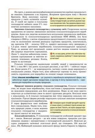 60
РозділІІ.ПЕРВИННИЙСЕКТОРГОСПОДАРСТВА
По-третє,удеякихвисокоурбанізованихрозвинутихкраїнахпродовольст­
во завозять переважно з-за кордону. Яскравим прикладом тому є Велика
Британія. Вона закуповує харчові
продукти у своїх колишніх колоні­
ях. У самій же країні в сільському
господарстві зайнято лише 2 % еко­
номічно активного населення.
Значення сільського господарства у сучасному світі. Скорочення частки
працюючих не означає зменшення значення сільськогосподарського вироб­
ництва. Адже для людства залишається актуальною продовольча проблема.
Продовольча та сільськогосподарська організація ООН (ФАО), яка була
створена в 1945 р. з метою підвищення продуктивності сільського господар­
ства та поліпшення системи розподілу харчових продуктів, констатувала,
що протягом XX – початку ХХІ ст. приріст населення світу випередив у
1,5 раза темпи зростання виробництва сільськогосподарської продукції.
Тому, за даними цієї організації, кожна дев’ята людина планети голодує
або одержує недостатнє харчування.
Лише 1
3 людства забезпечена повно­
цінним харчуванням за вмістом ос­
новних поживних речовин: білків,
жирів та вуглеводів.
Сільське господарство задовольняє потребу людей у продовольстві на
98 %: з них 88 % їжі дають культурні рослини, а ще 10 % – свійські твари­
ни. Лише решта 2 % – це морепродукти, частину з яких люди вирощують у
спеціальних умовах. Окрім того, вона забезпечує харчову та легку промис­
ловість сировиною для переробки на кінцеві товари споживання.
Отже, сільське господарство – це сукупність виробництв матеріальної сфери, яка
забезпечує людей харчовими продуктами, а харчову й легку промисловість – сиро-
виною для переробки на кінцеву продукцію.
Природні чинники розвитку сільського господарства. Сільське господар­
ство, як жодне інше виробництво, тісно пов’язане з природними чинниками
як важливою передумовою для його розміщення. Перш за все воно присто­
совується до кліматичних умов та якості ґрунтових ресурсів. Оскільки вони
є зональними, то й сільське господарство має чітко виражену зональну спе­
ціалізацію. Гірські форми рельєфу порушують суцільне зональне поширення
сільськогосподарського виробництва.
У горах формується своя особлива
його спеціалізація. Окрім того, існу­
ють природні умови, в яких ведення
сільського господарства у відкрито­
му ґрунті взагалі не можливе.
Землезабезпеченість. У сільському господарстві особливий предмет пра­
ці – земля. Земельні ресурси – це вся земна поверхня, придатна для про­
живання людини і використання у господарській діяльності. Земельні ре­
сурси утворюють світовий земельний фонд, що становить 134 млн км2
(мал. 30). Найвищий показник земельного фонду мають Євразія та Африка.
Які, на вашу думку, регіони світу найгостріше від-
чувають продовольчу проблему? З якими причинами
це пов’язане?
З попередніх курсів географії пригадайте характер-
ні ознаки клімату та особливості ґрунтів великих при-
родних зон Землі. Поясніть, які існують природні пере-
вагитанедолікидлярозвиткувїхмежахрослинництва
та тваринництва.
Поясніть відмінність зайнятості населення у сіль-
сь­комугосподарствікраїн,щоналежатьдорізнихсоціа­
льно-економічних типів. Чим зумовлена відносно висо-
качасткапрацюючогонаселіукраїнськогонаселення?
 