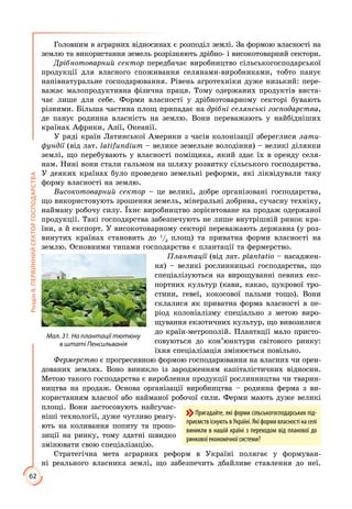 62
РозділІІ.ПЕРВИННИЙСЕКТОРГОСПОДАРСТВА
Головним в аграрних відносинах є розподіл землі. За формою власності на
землю та використання земель розрізняють дрібно- і високотоварний сектори.
Дрібнотоварний сектор передбачає виробництво сільськогосподарської
продукції для власного споживання селянами-виробниками, тобто панує
напівнатуральне господарювання. Рівень агротехніки дуже низький: пере­
важає малопродуктивна фізична праця. Тому одержаних продуктів виста­
чає лише для себе. Форми власності у дрібнотоварному секторі бувають
різними. Більша частина площ припадає на дрібні селянські господарства,
де панує родинна власність на землю. Вони переважають у найбідніших
країнах Африки, Азії, Океанії.
У ряді країн Латинської Америки з часів колонізації збереглися лати-
фундії (від лат. latifundium – велике земельне володіння) – великі ділянки
землі, що перебувають у власності поміщика, який здає їх в оренду селя­
нам. Нині вони стали гальмом на шляху розвитку сільського господарства.
У деяких країнах було проведено земельні реформи, які ліквідували таку
форму власності на землю.
Високотоварний сектор – це великі, добре організовані господарства,
що використовують зрошення земель, мінеральні добрива, сучасну техніку,
найману робочу силу. Їхнє виробництво зорієнтоване на продаж одержаної
продукції. Такі господарства забезпечують не лише внутрішній ринок кра­
їни, а й експорт. У високотоварному секторі переважають державна (у роз­
винутих країнах становить до 1
/3
площ) та приватна форми власності на
землю. Основними типами господарства є плантації та фермерство.
Плантації (від лат. plantatio – насаджен­
ня) – великі рослинницькі господарства, що
спеціалізуються на вирощуванні певних екс­
портних культур (кави, какао, цукрової тро­
стини, гевеї, кокосової пальми тощо). Вони
склалися як приватна форма власності в пе­
ріод колоніалізму спеціально з метою виро­
щування екзотичних культур, що вивозилися
до країн-метрополій. Плантації мало присто­
совуються до кон’юнктури світового ринку:
їхня спеціалізація змінюється повільно.
Фермерство є прогресивною формою господарювання на власних чи орен­
дованих землях. Воно виникло із зародженням капіталістичних відносин.
Метою такого господарства є вироблення продукції рослинництва чи тварин­
ництва на продаж. Основа організації виробництва – родинна ферма з ви­
користанням власної або найманої робочої сили. Ферми мають дуже великі
площі. Вони застосовують найсучас­
ніші технології, дуже чутливо реагу­
ють на коливання попиту та пропо­
зиції на ринку, тому здатні швидко
змінювати свою спеціалізацію.
Стратегічна мета аграрних реформ в Україні полягає у формуван­
ні реаль­ного власника землі, що забезпечить дбайливе ставлення до неї.
Мал. 31. На плантації тютюну
в штаті Пенсильванія
Пригадайте, які форми сільськогосподарських під-
приємств існують в Україні. Які форми власності на селі
виникли в нашій країні з переходом від планової до
ринкової економічної системи?
 