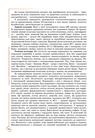 64
РозділІІ.ПЕРВИННИЙСЕКТОРГОСПОДАРСТВА
До складу рослинництва входять два виробництва: рільництво – виро­
щування на ріллі переважно одно- та дворічних культур та садівництво й
виноградарство – культивування багаторічних рослин.
У рільництві вирощують різноманітні сільськогосподарські рослини,
які за призначенням умовно об’єднуються в такі групи: зернові, технічні,
бульбоплідні, овоче-баштанні та кормові.
Зернові культури. Нині у світі культивують понад 100 зернових рослин.
Їх вирощують заради одержання насіння, яке називають зерном. За призна­
ченням зернові культури поділяють на хлібні (пшениця, жито), зернофураж-
ні – насіння яких зазвичай йде на відгодівлю худобі (овес, ячмінь, куку­
рудза), круп’яні – цільне або подрібнене зерно яких використовується для
приготування каш (рис, просо, гречка) та зернобобові, насіння яких багате
на рослинний білок (горох, квасоля). Провідне місце належить рослинам, які
називають «трьома хлібами людства»: пшениці (дає понад 30 % зерна), рису
(майже 28 %) та кукурудзі (майже 25 %). Щоправда, рис і кукурудзу «хлі­
бами» називають умовно, маючи на увазі їх важливе продовольче значення.
Технічні культури. Всі технічні культури вирощують як сировину для
подальшої переробки в різних галузях промисловості. Для них характерні
такі спільні ознаки: висока товарність, монокультурність та висока праце­
місткість. Товарність означає, що їх вирощують переважно на продаж. Мо-
нокультурність пов’язана з колоніальним минулим. Так, Гана відома екс­
портом какао, Судан – бавовни, Фіджі – цукру з тростини, Бенін – пальмової
олії, Малайзія – натурального каучуку із соку гевеї тощо. Працемісткість
означає, що в догляді за рослинами переважає важка ручна праця. Через те
основними виробниками технічних культур є країни, що розвиваються.
За призначенням технічні культури поділяють на кілька груп: волок­
нисті, олійні, ефіроолійні, цукристі, тонізуючі, каучуконосні, наркотичні,
лікарські та інші. Волокнисті культури використовуються як сировина
у текстильній промисловості. Основними з них є бавовник, джут, льон-
довгунець, агава для сизалю. Для одержання з насіння їстівних та технічних
рослинних жирів вирощують олійні культури. До них належать соя, соняш-
ник, арахіс, ріпак, маслини, олійна пальма, рицина. Сировиною для парфу­
мерної, харчової, фармацевтичної промисловості є ефіроолійні культури.
З їх квітів, пагонів та коріння вилучають духмяні, жирні на дотик речо­
вини. Це троянда, м’ята, фенхель, лаванда, аніс, полин. До цукристих
рослин, які мають промислове значення, належать дві: 60 % солодкого про­
дукту людям дає цукрова тростина та 40 % – цукрові буряки. Рослини,
екстракти листя або плодів яких мають стимулювальну та загальнозміц­
нювальну дію на організм людини, називають тонізуючими. У природі їх
відомо багато, але використовують у харчовій промисловості лише кілька.
Основні з них: чай, кава та какао. Вони багаті на речовину кофеїн. З кау-
чуконосних рослин відомим є каучукове дерево, або гевея. Її молочний сік
(латекс), що збирають, зробивши зріз на корі дерева, містить натуральну
гуму. Рослини, які містять речовини, що спричиняють збудження, а потім –
сильне пригнічення центральної нервової системи, відносять до наркотич-
них. Більшість з них отруйні, тому вкрай небезпечні для здоров’я людини.
Використовуються у медицині як сильний снодійний та знеболювальний
 