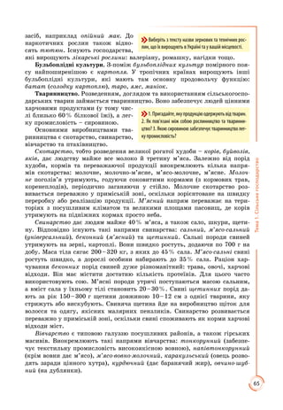 65
Тема1.Сільськегосподарство
засіб, наприклад опійний мак. До
наркотичних рослин також відно­
сять тютюн. Існують господарства,
які вирощують лікарські рослини: валеріану, ромашку, нагідки тощо.
Бульбоплідні культури. З-поміж бульбоплідних культур помірного поя­
су найпоширенішою є картопля. У тропічних країнах вирощують інші
бульбоплідні культури, які мають там основну продовольчу функцію:
батат (солодку картоплю), таро, ямс, маніок.
Тваринництво. Розведенням, доглядом та використанням сільськогоспо­
дарських тварин займається тваринництво. Воно забезпечує людей цінними
харчовими продуктами (у тому чис­
лі близько 60 % білкової їжі), а лег­
ку промисловість – сировиною.
Основними виробництвами тва­
ринництва є скотарство, свинарство,
вівчарство та птахівництво.
Скотарство, тобто розведення великої рогатої худоби – корів, буйволів,
яків, дає людству майже все молоко й третину м’яса. Залежно від порід
худоби, кормів та переважаючої продукції виокремлюють кілька напря­
мів скотарства: молочне, молочно-м’ясне, м’ясо-молочне, м’ясне. Молоч-
не поголів’я утримують, годуючи соковитими кормами (з кормових трав,
коренеплодів), періодично заганяючи у стійло. Молочне скотарство роз­
вивається переважно у приміській зоні, оскільки зорієнтоване на швидку
переробку або реалізацію продукції. М’ясний напрям переважає на тери­
торіях з посушливим кліматом та великими площами пасовищ, де корів
утримують на підніжних кормах просто неба.
Свинарство дає людям майже 40 % м’яса, а також сало, шкури, щети­
ну. Відповідно існують такі напрями свинарства: сальний, м’ясо-сальний
(універсальний), беконний (м’ясний) та щетинний. Сальні породи свиней
утримують на зерні, картоплі. Вони швидко ростуть, додаючи по 700 г на
добу. Маса тіла сягає 200 – 320 кг, з яких до 45 % сала. М’ясо-сальні свині
ростуть швидко, а дорослі особини набирають до 35 % сала. Раціон хар­
чування беконних порід свиней дуже різноманітний: трава, овочі, харчові
відходи. Він має містити достатню кількість протеїнів. Для цього часто
використовують сою. М’ясні породи утричі поступаються масою сальним,
а вміст сала у їхньому тілі становить 20 – 30 %. Свині щетинних порід да­
ють за рік 150 – 300 г щетини довжиною 10 – 12 см з однієї тварини, яку
стрижуть або вискубують. Свиняча щетина йде на виробництво щіток для
волосся та одягу, якісних малярних пензликів. Свинарство розвивається
переважно у приміській зоні, оскільки свині споживають як корми харчові
відходи міст.
Вівчарство є типовою галуззю посушливих районів, а також гірських
ма­сивів. Виокремлюють такі напрями вівчарства: тонкорунний (забезпе­
чує текстиль­ну промисловість високоякісною вовною), напівтонкорунний
(крім вов­ни дає м’ясо), м’ясо-вовно-молочний, каракульський (овець розво­
дять зара­ди цінного хутра), курдючний (дає баранячий жир), овчино-шуб-
ний (на дублян­ки).
1.Пригадайте,якупродукціюодержуютьвідтварин.
2. Як пов’язані між собою рослинництво та тваринни-
цтво? 3. Якою сировиною забезпечує тваринництво лег-
купромисловість?
Виберіть з тексту назви зернових та технічних рос-
лин, що їх вирощують в Україні та у вашій місцевості.
 