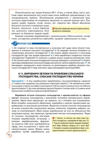 66
РозділІІ.ПЕРВИННИЙСЕКТОРГОСПОДАРСТВА
Птахівництво дає людям близько 20 % м’яса, а також яйця, пір’я, пух.
Саме через механізацію цієї галузі вона стала найбільш прогресивною у ви­
сокорозвинутих країнах. Птахівництво розвивається у приміській зоні,
оскільки зорієнтоване на споживача продукції та харчові відходи міст. Роз­
водять курей, індиків, гусей, качок, гаг, страусів ему. Проте абсолютну
більшість поголів’я становлять кури.
Існують яйценосні, м’ясні (бройлер-
ні), загального користування, деко-
ративні та бійцівські породи курей.
Іншими галузями тваринництва є шовківництво, бджільництво, коняр-
ство, оленярство, розведення верблюдів, хутрове звірівництво та інші.
ПЕРЕВІР СЕБЕ
1. Які тенденції та чому спостерігаються у сучасному світі щодо зміни кількості пра-
цюючих та значення сільського господарства? 2. Як природні чинники впливають на
спеціалізацію сільського господарства? 3. Які існують форми власності у сільському
господарстві? Що таке аграрні відносини? 4. З яких виробництв складається сільське
господарство? Порівняйте їх значення у країнах різних соціально-економічних типів.
5. Які основні групи сільськогосподарських культур вирощують у рільництві? 6. На­звіть
приклади найвідоміших сільськогосподарських рослин з різних виробничих груп. 7*. Як
міжнародна громадськість може вплинути на розв’язування проблем світового сіль-
ського господарства? У чому полягають задачі міжнародної організації ФАО?
§ 11. ВИРОБНИЧІ ЗВ’ЯЗКИ ТА ПРОБЛЕМИ СІЛЬСЬКОГО
ГОСПОДАРСТВА. СІЛЬСЬКЕ ГОСПОДАРСТВО УКРАЇНИ
Пригадайте! 1. У яких виробництвах переробляють сільськогосподарську сировину?
2. У межах яких природних зон розміщена територія України? 3. Як змінюються кліма-
тичні умови з півночі на південь нашої країни? 4. Які ви знаєте зональні типи та підтипи
ґрунтів України? 5. Що таке меліорація ґрунтів? Назвіть її основні види. 6. Із земель якого
призначення складається земельний фонд України?
Виробничі зв’язки сільського господарства з промисловістю та сферою
послуг. Сільське господарство є важливою частиною матеріального вироб­
ництва. Проте його продукція, як правило, не є готовою для споживання.
Вона потребує подальшого зберігання, переробки у деяких промислових ви­
робництвах та реалізації населенню. Водночас сучасне сільське господарство
не може існувати без спеціальних машин, хімікатів, кормових добавок, па­
лива та електроенергії. Нині жодне виробництво на селі не обходиться без
втручання науки, яка пропонує прогресивні методи господарювання. Через
те сільське господарство пов’язане
тісними виробничими зв’язками з
іншими виробництвами, формую­
чи навколо себе цілу агровиробничу
сферу, яка складається з трьох вза­
ємопов’язаних ланок. Перша ланка
виробляє засоби виробництва для
Підготуйте інформацію про різні напрями розвитку
вівчарства та птахівництва.
1. Поясніть, як пов’язані між собою ланки сіль-
ського господарства у агровиробничій сфері (мал. 33).
2. Чому для одержання кінцевої продукції агровироб-
ничої сфери необхідна співпраця усіх її трьох сфер?
3. Розподіліть складники агровиробничої сфери за сек-
торами економіки та поясніть одержані результати.
 