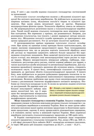 68
РозділІІ.ПЕРВИННИЙСЕКТОРГОСПОДАРСТВА
цтва. У світі є два способи ведення сільського господарства: екстенсивний
та інтенсивний.
Екстенсивне сільське господарство полягає у збільшенні кількості про­­
дукції без якісного зростання виробництва. Це відбувається за рахунок роз­
ширення посівних площ, збільшення поголів’я тварин та кількості пра­
цюючих. При цьому рівень механізації праці не зростає. Переважає
мало­продуктивна фізична праця. Технологія обробітку земель не змінюєть­
ся. Не запроваджуються досягнення науки у сільськогосподарсь­ке виробни­
цтво. Такий спосіб ведення сільського господарства мало відповідає потре­
бам сьогодення. Він переважає у країнах, що розвиваються. Зокрема, для
розширення сільгоспугідь там існують і донині вар­варські методи випалю­
вання лісу. Збільшення поголів’я худоби призводить до при­скореного зни­
щення природної рослинності. Усе це загострює еколо­гічні проблеми.
У високорозвинутих країнах переважає інтенсивне сільське господар-
ство. При цьому на одиницю площі припадає багато капіталовкладень, що
сприяє значному підвищенню продуктивності праці. Таке господарювання
характеризується тим, що за рахунок новітніх технологій обробітку землі
або догляду за тваринами одержують набагато більше продукції без наро­
щування кількісних показників. Воно зазвичай ґрунтується на досягненнях
науки селекції, яка виводить нові високопродуктивні сорти рослин та по­ро­
ди тварин. Широко використовують мінеральні добрива, гербіциди, отру­
тохімікати, регулятори росту рослин, хімічні кормові добавки для тварин, а
також залучаються засоби механізації та автоматизації виробництва. Для під­
вищення врожайності проводять зрошення або осушення земель, ство­рюють
полезахисні смуги. З одного боку, інтенсифікація сільського гос­подарства
приводить до зростання обсягів сільськогосподарської продукції. З іншого
боку, воно відбувається за рахунок руйнування природних екосистем та ча­
сто їх докорінної зміни, забруднення навколишнього середовища хімічними
речовинами. Великою проблемою при цьому стало неконтрольоване викори­
стання у рослинництві генетично модифікованого посівного мате­ріалу. Осо­
бливо це стосується кукурудзи та сої. Їх вплив на організм людини остаточно
не досліджений. Не даремно нині усе
більшої популярності набуває вжи­
вання екологічної їжі, що її виро­
щено без використання мінеральних
добрив, отрутохімікатів та генетично
модифікованих організмів.
Місце сільського господарства в економіці України. Завдяки комфортним
природним умовам та багатим земельним ресурсам сільське господарство є од­
ним з провідних виробництв в економіці України. Воно не лише здатне забез­
печувати населення нашої країни якісними продуктами та безпечними харчо­
вими продуктами, харчову й легку промисловість різноманітною сировиною,
а й становить значну частку в зовнішній торгівлі України. Нині українські
виробники постачають сільськогосподарську продукцію до 190 країн світу.
В Україні спостерігається загальносвітова тенденція щодо скорочення
кількості працюючих у сільському господарстві. Так, якщо у 90-х рр. ХІХ ст.
у цій сфері діяльності було зайнято 56,6 % економічно активного населення,
то через 100 років цей показник скоротився до 22,2 %, а нині – 15,4 %.
1. Обговоріть у класі переваги та недоліки екстен-
сивного та інтенсивного ведення сільського господар-
ства.2.Запропонуйтеоптимальнерішеннящодомето-
дів ведення сучасного сільського господарства.
 