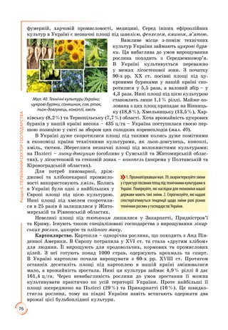 76
РозділІІ.ПЕРВИННИЙСЕКТОРГОСПОДАРСТВА
фумерній, харчовій промисловості, медицині. Серед інших ефіроолійних
культур в Україні є незначні площі під шавлією, фенхелем, кмином, м’ятою.
Важливе місце з-поміж технічних
культур України займають цукрові буря-
ки. Ця вибаглива до умов вирощування
рослина походить з Середземномор’я.
В Україні культивується переважно
у межах лісостепової зони. З початку
90-х рр. ХХ ст. посівні площі під цу­
кровими буряками у нашій країні ско­
ротилися у 5,5 раза, а валовий збір – у
4,3 раза. Нині площі під цією культурою
становлять лише 1,1 % ріллі. Майже по­
ловина з цих площ припадає на Вінниць­
ку (18,8 %), Хмельницьку (13,5 %), Хар­
ківську (8,2 %) та Тернопільську (7,7 %) області. Хоча врожайність цукрових
буряків у нашій країні висока – 435 ц/га – Україна поступилася своєю пер­
шою позицією у світі за збором цих солодких коренеплодів (мал. 40).
В Україні дуже скоротилися площі під такими колись дуже помітними
в економіці країни технічними культурами, як льон-довгунець, коноплі,
хміль, тютюн. Збереглися незначні площі під волокнистими культурами:
на Поліссі – льону-довгунцю (особливо у Сумській та Житомирській облас­
тях), у лісостеповій та степовій зонах – конопель (зокрема у Полтавській та
Кіровоградській областях).
Для потреб пивоварної, дріж­
джової та хлібопекарної промисло­
вості використовують хміль. Колись
в Україні були одні з найбільших у
Європі площі під цією культурою.
Нині площі під хмелем скоротили­
ся в 25 разів й залишилися у Жито­
мирській та Рівненській областях.
Невеликі площі під тютюном лишилися у Закарпатті, Придністров’ї
та Криму. Існують також спеціалізовані господарства з вирощування лікар-
ських рослин, цикорію та олійного маку.
Картоплярство. Картопля – однорічна рослина, що походить з Анд Пів­
денної Америки. В Європу потрапила у ХVІ ст. та стала «другим хлібом»
для людини. Її вирощують для продовольчих, кормових та промислових
цілей. З неї готують понад 1000 страв, одержують крохмаль та спирт.
В Україні картоплю почали вирощувати з 60-х рр. ХVІІІ ст. Протягом
останніх десятиліть площі під картоплею в нашій країні змінювалися
мало, а врожайність зростала. Нині ця культура займає 4,9 % ріллі й дає
161,4 ц/га. Через невибагливість рослини до умов зростання її можна
культивувати практично по усій території України. Проте найбільші її
площі зосереджено на Поліссі (29 %) та Прикарпатті (16 %). Це швидко­
стигла рослина, тому на півдні України навіть встигають одержати два
врожаї цієї бульбоплідної культури.
Мал. 40. Технічні культури України:
цукрові буряки, соняшник, соя, ріпак,
льон-довгунець, коноплі, хміль
1.Проаналізувавшимал.39,охарактеризуйтезміни
уструктуріпосівнихплощпідтехнічнимикультурамив
Україні. Поміркуйте, які наслідки для економіки нашої
держави мають такі зміни. 2. Спрогнозуйте, які надалі
спостерігатимуться тенденції щодо зміни ролі різних
технічних рослин у господарстві України.
 