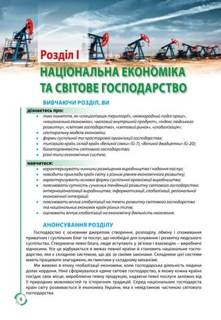 88
Розділ І
НАЦІОНАЛЬНА ЕКОНОМІКА
ТА СВІТОВЕ ГОСПОДАРСТВО
ВИВЧАЮЧИ РОЗДІЛ, ВИ
дізнаєтесь про:
●● такі поняття, як «спеціалізація території», «міжнародний поділ праці»,
«національна економіка», «валовий внутрішній продукт», «індекс людського
розвитку», «світове господарство», «світовий ринок», «глобалізація»;
●● секторальну модель економіки;
●● форми суспільної та просторової організації господарства;
●● типізацію країн, склад країн «Великої сімки» (G-7), «Великої двадцятки» (G-20);
●● багаторівневість світового господарства;
●● різні типи економічних систем;
навчитеся:
●● характеризувати чинники розміщення виробництва і надання послуг;
●● наводити приклади країн світу з різним рівнем економічного розвитку;
●● характеризувати основні форми суспільної організації виробництва;
●● пояснювати сутність сучасних тенденцій розвитку світового господарства:
інтернаціоналізації виробництва, інформатизації, глобалізації, регіональної
економічної інтеграції;
●● пояснювати вплив глобалізації на темпи розвитку світового господарства
та національних економік країн різних типів;
●● оцінювати вплив глобалізації на економічну діяльність населення.
АНОНСУВАННЯ РОЗДІЛУ
Господарство є основним джерелом створення, розподілу, обміну і споживання
приватних і суспільних благ та послуг, що необхідні для існування і розвитку людського
суспільства. Створюючи певні блага, люди вступають у зв’язки і взаємодію – виробничі
відносини. Усе це відбувається в межах певної країни й становить національне госпо-
дарство, яке є складною системою, що діє за своїми законами. Складники цієї системи
мають працювати злагоджено, як гвинтики у складному механізмі.
Ми живемо в епоху глобалізації економіки, коли господар­ська діяльність людини
долає кордони. Нині сформувалося єдине сві­тове господарство, в якому кожна країна
посідає своє місце, виробля­ючи певну продукцію, надаючи певні послуги залежно від
її природ­них можливостей та історичних традицій. Серед національних госпо­дарств
країн світу розвивається й економіка Украї­ни, яка є невід’ємною частиною світового
господарства.
 