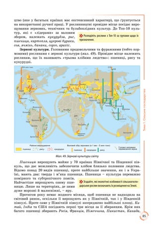 85
Тема1.Сільськегосподарство
цтво (яке у багатьох країнах має екстенсивний характер), що ґрунтується
на використанні ручної праці. У рослинництві провідне місце посідає виро­
щування зернових, технічних та бульбоплідних культур. До Топ-10 куль­
тур, які є «лідерами» за валовим
збором, належать кукурудза, рис,
пшениця, картопля, цукрові буряки,
соя, ячмінь, банани, сорго, арахіс.
Зернові культури. Головними продовольчими та фуражними (тобто кор­
мовими) рослинами є зернові культури (мал. 49). Провідне місце належить
рослинам, що їх називають «трьома хлібами людства»: пшениці, рису та
кукурудзі.
США
Канада
Австралія
Китай
Індія
Бан ладеш
Франція
Бразилія
Венес ела
Кол мбія
Ме си а
Росія
Казахстан
Японія
Філіппіни
Па истан
Іран
У раїнаНімеччина
Ар ентина
Південна
Афри а
196
218
Індонезія
354 млн тонн
М’янма
В’єтнамТаїланд
Малайзія
Т реччина
Пер
Болівія
К ба
Ні ерія
ДРК
Мозамбі
Іспанія
Італія
зі США,Канади
зі США,Канади
рис р дзи
Головні напрям и
перевезення зерна
Валовий збір зернових (в 1 мм – 5 млн тонн)
пшениці р дзи рис
Райони вирощ вання
пшениці
Мал. 49. Зернові культури світу
Пшеницю вирощують майже у 70 країнах Північної та Південної пів­
куль, що дає можливість забезпечити хлібом близько половини людства.
Відомо понад 20 видів пшениці, проте найбільше значення, як і в Укра­
їні, мають два: тверда і м’яка пшениця. Пшениця – культура переважно
помірного та субтропічного поясів.
Найчастіше вирощують озиму пше­
ницю. Лише на територіях, де зими
дуже морозні й малосніжні, – яру.
Протягом року немає жодного місяця, щоб пшениця не надходила на
світовий ринок, оскільки її вирощують як у Північній, так і у Південній
півкулі. Проте саме у Північній півкулі зосереджено найбільші площі. Ки-
тай, Індія та США посідають перші три місця за її збиранням. Крім них
багато пшениці збирають Росія, Франція, Німеччина, Пакистан, Канада,
Згадайте, які екологічні особливості сільськогоспо-
дарських рослин визначають їх розміщення на Землі.
Розподіліть рослини з Топ-10 за групами щодо їх
призначення.
 
