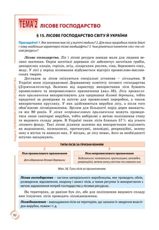 92
РозділІІ.ПЕРВИННИЙСЕКТОРГОСПОДАРСТВА
 ТЕМА2	 ЛІСОВЕ ГОСПОДАРСТВО
§ 15. ЛІСОВЕ ГОСПОДАРСТВО СВІТУ Й УКРАЇНИ
Пригадайте! 1. Яке значення має ліс у житті людини? 2. Для яких природних поясів Землі
і чому найбільше характерні лісові ландшафти? 3. Чим різняться поняття «ліс» та «лі-
сові ресурси»?
Лісове господарство. Ліс і лісові ресурси завжди мали для людини ве­
лике значення. Окрім заготівлі деревини ліс забезпечує заготівлю грибів,
дикорослих плодів, горіхів, ягід, лікарських рослин, сіна, березового соку,
меду. У лісі у період полювання відбувається відстріл промислово-мислив­
ських тварин.
Доглядом за лісом опікуються спеціальні установи – лісництва. В
Україні вони підпорядковані Державному комітету лісового господарства
(Держкомлісгоспу). Залежно від характеру використання ліси бувають
промислового та непромислового призначення (мал. 56). Ліси промисло-
вого призначення використовують для одержання ділової деревини, тобто
придатної за розмірами та якістю для промислової переробки, а також
використання кругляку. У них здійснюються вирубки лісу, а після того
обов’язкове лісовідновлення. Зрілим для більшості порід дерев вважаєть­
ся вік 80 років. У лісах непромислового призначення можуть проводи­
тися лише санітарні вирубки, тобто вибіркові з метою поліпшення стану
та видового складу дерев. В Україні таких лісів близько 57 % від усього
лісового фонду. Такі лісові ділянки залежно від використання поділяють
на водозахисні, полезахисні, протизсувні, заповідні, рекреаційні, зелену
зону в містах та навколо них. У місцях, де лісу немає, його за необхідності
штучно насаджують.
ТИПИ ЛІСІВ ЗА ПРИЗНАЧЕННЯМ
Ліси промислового призначення Ліси непромислового призначення
Для одержання ділової деревини
Водозахисні, полезахисні, протизсувні, заповідні,
рекреаційні, зелена зона у містах та навколо них
Мал. 56. Типи лісів за призначенням
Лісове господарство – частина матеріального виробництва, яке проводить облік,
розведення, відновлення, охорону і захист лісів, а також регулює їх використання з
метою задоволення потреб господарства у лісових ресурсах.
На територіях, де раніше був ліс, або для поліпшення видового складу
вже існуючих лісів проводять лісовідновлення.
Лісовідновлення – вирощування лісів на територіях, що зазнали їх зведення внаслі-
док вирубок, пожеж і т. д.
 