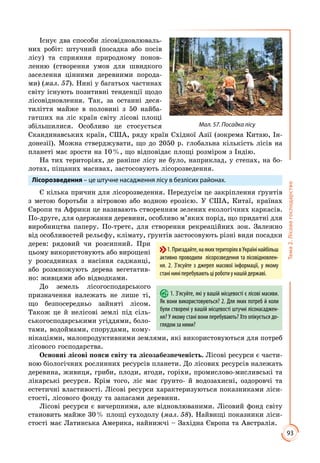 93
Тема2.Лісовегосподарство
Існує два способи лісовідновлюваль­
них робіт: штучний (посадка або посів
лісу) та сприяння природному понов­
ленню (створення умов для швидкого
заселення цінними деревними порода­
ми) (мал. 57). Нині у багатьох частинах
світу існують позитивні тенденції щодо
лісовідновлення. Так, за останні деся­
тиліття майже в половині з 50 найба­
гатших на ліс країн світу лісові площі
збільшилися. Особливо це стосується
Скандинавських країн, США, ряду країн Східної Азії (зокрема Китаю, Ін­
донезії). Можна стверджувати, що до 2050 р. глобальна кількість лісів на
планеті має зрости на 10 %, що відповідає площі розміром з Індію.
На тих територіях, де раніше лісу не було, наприклад, у степах, на бо­
лотах, піщаних масивах, застосовують лісорозведення.
Лісорозведення – це штучне насадження лісу в безлісих районах.
Є кілька причин для лісорозведення. Передусім це закріплення ґрунтів
з метою боротьби з вітровою або водною ерозією. У США, Китаї, країнах
Європи та Африки це називають створенням зелених екологічних каркасів.
По-друге, для одержання деревини, особливо м’яких порід, що придатні для
виробництва паперу. По-третє, для створення рекреаційних зон. Залежно
від особливостей рельєфу, клімату, ґрунтів застосовують різні види посадки
дерев: рядовий чи розсипний. При
цьому використовують або вирощені
у розсадниках з насіння саджанці,
або розмножують дерева вегетатив­
но: живцями або відводками.
До земель лісогосподарського
призначення належать не лише ті,
що безпосередньо зайняті лісом.
Також це й нелісові землі під сіль­
ськогосподарськими угіддями, боло­
тами, водоймами, спорудами, кому­
нікаціями, малопродуктивними землями, які використовуються для потреб
лісового господарства.
Основні лісові пояси світу та лісозабезпеченість. Лісові ресурси є части­
ною біологічних рослинних ресурсів планети. До лісових ресурсів належать
деревина, живиця, гриби, плоди, ягоди, горіхи, промислово-мисливські та
лікарські ресурси. Крім того, ліс має ґрунто- й водозахисні, оздоровчі та
естетичні властивості. Лісові ресурси характеризуються показниками ліси­
стості, лісового фонду та запасами деревини.
Лісові ресурси є вичерпними, але відновлюваними. Лісовий фонд світу
становить майже 30 % площі суходолу (мал. 58). Найвищі показники ліси­
стості має Латинська Америка, найнижчі – Західна Європа та Австралія.
1. З’ясуйте, які у вашій місцевості є лісові масиви.
Як вони використовуються? 2. Для яких потреб й коли
були створені у вашій місцевості штучні лісонасаджен-
ня? У якому стані вони перебувають? Хто опікується до-
глядом за ними?
1.Пригадайте,наякихтериторіяхвУкраїнінайбільш
активно проводили лісорозведення та лісовідновлен-
ня. 2. З’ясуйте з джерел масової інформації, у якому
станіниніперебуваютьціроботиунашійдержаві.
Мал. 57. Посадка лісу
 