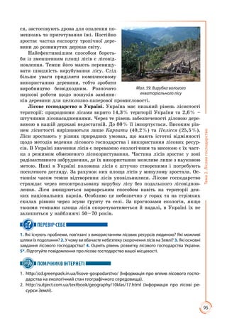95
Тема2.Лісовегосподарство
ся, застосовують дрова для опалення по­
мешкань та приготування їжі. Постійно
зростає частка експорту тропічної дере­
вини до розвинутих держав світу.
Найефективнішим способом бороть­
би із зменшенням площі лісів є лісовід­
новлення. Темпи його мають перевищу­
вати швидкість вирубування лісу. Слід
більше уваги приділяти комплексному
використанню деревини, тобто зробити
виробництво безвідходним. Розпочато
наукові роботи щодо пошуків замінни­
ків деревини для целюлозно-паперової промисловості.
Лісове господарство в Україні. Україна має низький рівень лісистості
території: природними лісами вкрито 14,3 % території України та 2,6 % –
штучними лісонасадженнями. Через те рівень забезпеченості діловою дере­
виною в нашій державі недостатній. До 80 % її імпортується. Високим рів­
нем лісистості вирізняються лише Карпати (40,2 %) та Полісся (25,5 %).
Ліси зростають у різних природних умовах, що мають істотні відмінності
щодо методів ведення лісового господарства і використання лісових ресур­
сів. В Україні значення лісів є переважно екологічним та високою є їх част­
ка з режимом обмеженого лісокористування. Частина лісів зростає у зоні
радіоактивного забруднення, де їх використання можливе лише з науковою
метою. Нині в Україні половина лісів є штучно створеними і потребують
посиленого догляду. За рахунок них площа лісів у минулому зростала. Ос­
таннім часом темпи відтворення лісів уповільнилися. Лісове господарство
страждає через неконтрольовану вирубку лісу без подальшого лісовіднов­
лення. Ліси знищуються варварським способом навіть на території дея­
ких національних парків. Особливо це небезпечно у горах та на стрімких
схилах рівнин через зсуви ґрунту та селі. За прогнозами екологів, якщо
такими темпами площа лісів скорочуватиметься й надалі, в Україні їх не
залишиться у найближчі 50 – 70 років.
ПЕРЕВІР СЕБЕ
1. Які існують проблеми, пов’язані з використанням лісових ресурсів людиною? Які можливі
шляхи їх подолання? 2. У чому ви вбачаєте небезпеку скорочення лісів на Землі? 3. Які основні
завдання лісового господарства? 4. Оцініть рівень розвитку лісового господарства України.
5*. Підготуйте повідомлення про лісове господарство вашої місцевості.
ПОМІЧНИКВІНТЕРНЕТІ
1.	 http://cd.greenpack.in.ua/lisove-gospodarstvo/ (Інформація про вплив лісового госпо-
дарства на екологічний стан географічного середовища).
2.	http://subject.com.ua/textbook/geography/10klas/17.html (Інформація про лісові ре-
сурси Землі).
Мал. 59. Вирубка вологого
екваторіального лісу
 