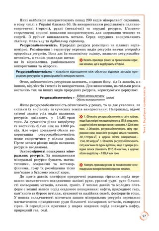 97
Тема3.Видобувнапромисловість
Нині найбільше використовують понад 200 видів мінеральної сировини,
в тому числі в Україні близько 50. За використанням розрізняють паливно-
енергетичні (горючі), рудні (металічні) та нерудні ресурси. Паливно-­
енергетичні корисні копалини використовують для одержання теплоти та
енергії. З рудних виплавляють метали. Серед нерудних виокремлюють
хімічну, технічну та будівельну сировину.
Ресурсозабезпеченість. Природні ресурси розміщені на планеті нерів­
номірно. Розміщення і структуру окремих видів ресурсів вивчає географія
природних ресурсів. Вона дає їм економічну оцінку, визначає ресурсозабез­
печеність, а також розглядає питан­
ня їх відновлення, раціонального
використання та охорони.
Ресурсозабезпеченість – кількісне відношення між обсягом відомих запасів при-
родних ресурсів та розмірами їх використання.
Отже, забезпеченість ресурсами залежить, з одного боку, від їх запасів, а з
іншого, від обсягів і темпів їх використання. Для визначення, на скільки років
вистачить тих чи інших видів природних ресурсів, користуються формулою:
Відомі запаси ресурсу
Ресурсозабезпеченість = (роки)
Обсяги використання
Якщо ресурсозабезпеченість обчислюють у роках, то це дає уявлення, на
скільки їх вистачить за сучасних темпів використання. Наприклад, відомі
світові запаси усіх видів паливних
ресурсів оцінюють у 14,81 трлн
тонн. За сучасного рівня видобутку
їх вистачить більш ніж на 1 000 ро­
ків. Але через зростаючі обсяги ви­
користання ресурсозабезпеченість
може скоротитися у кілька разів.
Проте запаси різних видів паливних
ресурсів неоднакові.
Закономірності поширення міне-
ральних ресурсів. За походженням
мінеральні ресурси бувають магма­
тичними, осадовими та метамор­
фічними, тому їх розміщення тісно
пов’язане з будовою земної кори.
До щитів давніх платформ приурочені родовища гірських порід пере­
важно магматичного походження: залізні руди, уранові руди, руди більшо­
сті кольорових металів, алмази, граніт. У чохлах давніх та молодих плат­
форм є великі запаси порід осадового походження: нафти, природного газу,
кам’яного та бурого вугілля, кухонної та калійних солей, фосфоритів тощо.
У поясах складчастості містяться запаси мінеральних ресурсів переважно
магматичного походження: руди більшості кольорових металів, самородна
сірка. В передгірних прогинах у шарах осадових порід знаходять нафту,
природний газ, солі.
Назвіть приклади різних за призначенням корис-
них копалин, що їх видобувають в Україні.
1. Обчисліть ресурсозабезпеченість світу нафтою,
якщоїїдостовірніпокладиоцінюютьу239,8млрдтонн,
а щорічні обсяги використання становлять 4 220,6 млн
тонн. 2. Обчисліть ресурсозабезпеченість світу при-
родним газом, якщо його розвідані запаси становлять
201,139 трлн м³, а щорічні обсяги використання –
3 566,249 млрд м³. 3. Обчисліть ре­сурсо­забезпеченість
світукам’янимтабуримвугіллям,якщоїхсумарніроз-
відані запаси становлять 891 531 млн тонн, а щорічні
обсяги видобутку – 7 896,4 млн тонн.
Наведіть приклади різних за походженням та гос-
подарським використанням корисних копалин.
 