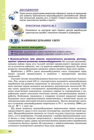 РОЗДІЛРОЗДІЛ33
1111555000
ДОСЛІДЖЕННЯ
Користуючись додатковими джерелами інформації, визначте передумови
для розвитку транспортного машинобудування (автомобільний, авіацій-
ний, залізничний, водний), які є в Україні. Створіть презентацію: «Вироб-
ництво транспортних засобів в Україні».
Позначення на контурній карті України центрів виробництва
транспортних засобів і пояснення чинників їх розміщення.
ÌÀØÈÍÎÁÓÄÓÂÀÍÍß ÑÂІÒÓ
 Показники, що визначають рівень економічного розвитку країни.
 Чому машинобудування є однією з важливих галузей в епоху НТР?
 Взаємозв’язок між рівнем економічного розвитку регіону,
країни і рівнем розвитку машинобудування. Íà ñüîãîäíі ìàøèíîáó-
äóâàííÿ çàéìàє ñåðåä óñіõ ãàëóçåé ñâіòîâîї ïðîìèñëîâîñòі ïðîâіäíå ìіñöå
ÿê çà êіëüêіñòþ çàéíÿòèõ, òàê і çà âàðòіñòþ âèðîáëåíîї ïðîäóêöії. Çà ðіâíåì
ðîçâèòêó ìàøèíîáóäóâàííÿ îöіíþþòü ðіâåíü ðîçâèòêó áóäü-ÿêîї êðàїíè.
Ïðèáëèçíî ç 1970-õ ðîêіâ ìàøèíîáóäóâàííÿ ñòàëî ëіäèðóâàòè ñåðåä
іíøèõ ãàëóçåé ïðîìèñëîâîñòі â ðîçâèòêó і âèêîðèñòàííі âèñîêèõ
òåõíîëîãіé.
Ñüîãîäíі ñâіòîâå ìàøèíîáóäóâàííÿ áàçóєòüñÿ íà íàóêîìіñòêèõ òåõíîëî-
ãіÿõ. Òàê, ÿêùî â êіíöі XX ñò. ñïîñòåðіãàëàñÿ çàëåæíіñòü ìàøèíîáóäіâíèõ
âèðîáíèöòâ âіä ðîçâèòêó åíåðãåòèêè òà ìåòàëóðãії, òî íà ñó÷àñíîìó åòàïі
âîíî çíà÷íîþ ìіðîþ çàëåæèòü âіä ðîçâèòêó íàóêîìіñòêèõ òåõíîëîãіé. Ïî-
ÿâà òàêèõ ïðîäóêòіâ åëåêòðîííîãî ìàøèíîáóäóâàííÿ, ÿê ñó÷àñíі åëåêò-
ðîííі êîìï’þòåðíі êîìïîíåíòè, çóìîâèëî øèðîêå їõ óïðîâàäæåííÿ ó âè-
ðîáíèöòâî íîâîãî ïîêîëіííÿ òåõíі÷íèõ ñèñòåì, àâòîìàòèçîâàíèõ ìàøèí і
ðîáîòіâ. Îñîáëèâîþ òåíäåíöієþ ó ñòâîðåííі ñó÷àñíîї ïðîäóêöії ìàøèíî-
áóäóâàííÿ ñòàëî ïåðåîðієíòóâàííÿ íàâàíòàæåííÿ ç ìåõàíі÷íèõ âóçëіâ äî
іíòåëåêòóàëüíèõ (øòó÷íèé іíòåëåêò) êîìïîíåíòіâ. ×àñòêà ìåõàíі÷íîї ÷àñòè-
íè â ñó÷àñíîìó ìàøèíîáóäóâàííі ñêîðîòèëàñÿ іç 70 % íà ïî÷àòêó 1990-õ ðî-
êіâ äî 30 % ó íàø ÷àñ.
Âіä ðіâíÿ ðîçâèòêó ìàøèíîáóäóâàííÿ âèðіøàëüíîþ ìіðîþ çàëåæàòü
ïðîäóêòèâíіñòü ïðàöі â óñіõ ãàëóçÿõ ãîñïîäàðñòâà, íàóêîâî-òåõíі÷íèé ïðî-
ãðåñ. Ìàøèíîáóäóâàííÿ âèçíà÷àє íå òіëüêè ãàëóçåâó ñòðóêòóðó ïðîìèñëî-
âîñòі, à é її ðîçìіùåííÿ. Ñòàëèé ðîçâèòîê і íàäіéíå ôóíêöіîíóâàííÿ ãàëó-
çі áàãàòî â ÷îìó âèçíà÷àє åíåðãîєìíіñòü і ìàòåðіàëîìіñòêіñòü åêîíîìіêè,
ïðîäóêòèâíіñòü ïðàöі, ðіâåíü åêîëîãі÷íîї áåçïåêè ïðîìèñëîâîãî âèðîáíèöòâà
і åêîíîìі÷íó áåçïåêó êðàїíè. Öі ïîêàçíèêè є íàéâàæëèâіøèìè ÷èííèêàìè
óñïіøíîãî åêîíîìі÷íîãî ðîçâèòêó áóäü-ÿêîї äåðæàâè.
ПРАКТИЧНА РОБОТА № 7
§ 32. Ì
 