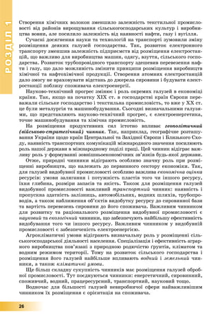 РОЗДІЛРОЗДІЛ11
26
Ñòâîðåííÿ õіìі÷íèõ âîëîêîí çìåíøèëî çàëåæíіñòü òåêñòèëüíîї ïðîìèñëî-
âîñòі âіä ðàéîíіâ âèðîùóâàííÿ ñіëüñüêîãîñïîäàðñüêèõ êóëüòóð і âèðîáíè-
öòâà âîâíè, àëå ïîñèëèëî çàëåæíіñòü âіä íàÿâíîñòі íàôòè, ãàçó і âóãіëëÿ.
Ñó÷àñíі äîñÿãíåííÿ íàóêè òà òåõíîëîãіé íà òðàíñïîðòі çóìîâèëè çìіíó
ðîçìіùåííÿ äåÿêèõ ãàëóçåé ãîñïîäàðñòâà. Òàê, ðîçâèòîê åëåêòðîííîãî
òðàíñïîðòó çìåíøèâ çàëåæíіñòü ïіäïðèєìñòâ âіä ðîçìіùåííÿ åëåêòðîñòàí-
öіé, ùî âàæëèâî äëÿ âèðîáíèöòâà ìàøèí, îäÿãó, âçóòòÿ, ñіëüñüêîãî ãîñïî-
äàðñòâà. Ðîçâèòîê òðóáîïðîâіäíîãî òðàíñïîðòó çäåøåâèâ ïåðåâåçåííÿ íàô-
òè і ãàçó, ùî äàëî ìîæëèâіñòü çìіíèòè ïðèíöèïè ðîçìіùåííÿ âèðîáíèöòâ
õіìі÷íîї òà íàôòîõіìі÷íîї ïðîäóêöії. Ñòâîðåííÿ àòîìíèõ åëåêòðîñòàíöіé
äàëî çìîãó íå âðàõîâóâàòè âіäñòàíü äî äæåðåëà ñèðîâèíè і áóäóâàòè åëåêò-
ðîñòàíöії ïîáëèçó ñïîæèâà÷à åëåêòðîåíåðãії.
Íàóêîâî-òåõíі÷íèé ïðîãðåñ çìіíþє і ðîëü îêðåìèõ ãàëóçåé â åêîíîìіöі
êðàїíè. Òàê, ÿêùî íà ïî÷àòêó XIX ñò. â ãîñïîäàðñòâі êðàїí Єâðîïè ïåðå-
âàæàëè ñіëüñüêå ãîñïîäàðñòâî і òåêñòèëüíà ïðîìèñëîâіñòü, òî âæå ó ÕÕ ñò.
öå áóëè ìåòàëóðãіÿ òà ìàøèíîáóäóâàííÿ. Ñüîãîäíі âèçíà÷àëüíèìè ãàëóçÿ-
ìè, ùî ïðåäñòàâëÿþòü íàóêîâî-òåõíі÷íèé ïðîãðåñ, є åëåêòðîåíåðãåòèêà,
òî÷íå ìàøèíîáóäóâàííÿ òà õіìі÷íà ïðîìèñëîâіñòü.
Íà ðîçìіùåííÿ ïðîäóêòèâíèõ ñèë іñòîòíî âïëèâàє ãåîïîëіòè÷íèé
(âіéñüêîâî-ñòðàòåãі÷íèé) ÷èííèê. Òàê, íàïðèêëàä, ãåîãðàôі÷íå ðîçòàøó-
âàííÿ Óêðàїíè ùîäî êðàїí Öåíòðàëüíîї òà Çàõіäíîї Єâðîïè і Áëèçüêîãî Ñõî-
äó, íàÿâíіñòü òðàíñïîðòíèõ êîìóíіêàöіé ìіæíàðîäíîãî çíà÷åííÿ ïîñèëþþòü
ðîëü íàøîї äåðæàâè â ìіæíàðîäíîìó ïîäіëі ïðàöі. Öåé ÷èííèê âіäіãðàє âàæ-
ëèâó ðîëü ó ôîðìóâàííі çîâíіøíüîåêîíîìі÷íèõ çâ’ÿçêіâ áóäü-ÿêîї äåðæàâè.
Îòæå, ïðèðîäíі ÷èííèêè âіäіãðàþòü îñîáëèâî çíà÷íó ðîëü ïðè ðîçìі-
ùåííі âèðîáíèöòâ, ùî íàëåæàòü äî ïåðâèííîãî ñåêòîðó åêîíîìіêè. Òàê,
äëÿ ãàëóçåé âèäîáóâíîї ïðîìèñëîâîñòі îñîáëèâî âàæëèâà åêîíîìі÷íà îöіíêà
ðåñóðñіâ: óìîâè çàëÿãàííÿ і ïîòóæíіñòü ïëàñòіâ òîãî ÷è іíøîãî ðåñóðñó,
їõíÿ ãëèáèíà, ðîçìіðè çàïàñіâ òà ÿêіñòü. Òàêîæ äëÿ ðîçìіùåííÿ ãàëóçåé
âèäîáóâíîї ïðîìèñëîâîñòі âàæëèâèé òðàíñïîðòíèé ÷èííèê: íàÿâíіñòü і
ïðîïóñêíà çäàòíіñòü çàëіçíèöü, àâòîìîáіëüíèõ, âîäíèõ øëÿõіâ, òðóáîïðî-
âîäіâ, à òàêîæ íàáëèæåííÿ îá’єêòіâ âèäîáóòêó ðåñóðñó äî ñèðîâèííîї áàçè
òà âàðòіñòü ïåðåâåçåíü ñèðîâèíè äî éîãî ñïîæèâà÷à. Âàæëèâèì ÷èííèêîì
äëÿ ðîçâèòêó òà ðàöіîíàëüíîãî ðîçìіùåííÿ âèäîáóâíîї ïðîìèñëîâîñòі є
íàóêîâèé òà åêîëîãі÷íèé ÷èííèêè, ùî çàáåçïå÷óþòü íàéáіëüøó åôåêòèâíіñòü
âèäîáóâàííÿ òîãî ÷è іíøîãî ðåñóðñó. Âàæëèâèì ÷èííèêîì ó âèäîáóâíіé
ïðîìèñëîâîñòі є çàáåçïå÷åíіñòü åëåêòðîåíåðãієþ.
Àãðîêëіìàòè÷íі óìîâè âіäіãðàþòü âèçíà÷àëüíó ðîëü ó ðîçìіùåííі ñіëü-
ñüêîãîñïîäàðñüêîї äіÿëüíîñòі íàñåëåííÿ. Ñïåöіàëіçàöіÿ і åôåêòèâíіñòü àãðàð-
íîãî âèðîáíèöòâà ïîâ’ÿçàíі ç ïðèðîäíîþ ðîäþ÷іñòþ ґðóíòіâ, êëіìàòîì òà
âîäíèì ðåæèìîì òåðèòîðії. Òîìó íà ðîçâèòîê ñіëüñüêîãî ãîñïîäàðñòâà і
ðîçìіùåííÿ éîãî ãàëóçåé íàéáіëüøå âïëèâàþòü âîäíèé і çåìåëüíèé ÷èí-
íèêè, à òàêîæ êëіìàòè÷íі óìîâè.
Ùå áіëüø ñêëàäíó ñóêóïíіñòü ÷èííèêіâ ìàє ðîçìіùåííÿ ãàëóçåé îáðîá-
íîї ïðîìèñëîâîñòі. Òóò ïîєäíóþòüñÿ ÷èííèêè: åíåðãåòè÷íèé, ñèðîâèííèé,
ñïîæèâ÷èé, âîäíèé, ïðàöåðåñóðñíèé, òðàíñïîðòíèé, íàóêîâèé òîùî.
Âîäíî÷àñ äëÿ áіëüøîñòі ãàëóçåé íåâèðîáíè÷îї ñôåðè íàéâàæëèâіøèì
÷èííèêîì їõ ðîçìіùåííÿ є îðієíòàöіÿ íà ñïîæèâà÷à.
 