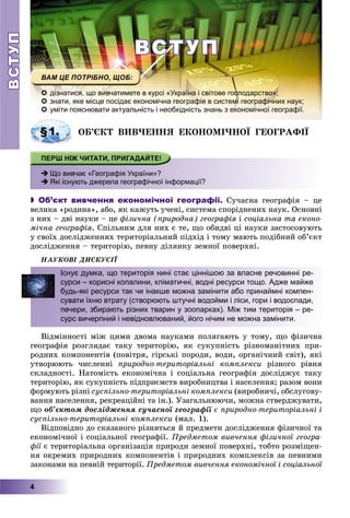 ВСТУПВСТУП
4
ВСТУПВСТУП
 дізнатися, що вивчатимете в курсі «Україна і світове господарство»;
 знати, яке місце посідає економічна географія в системі географічних наук;
 уміти пояснювати актуальність і необхідність знань з економічної географії.
ÎÁ’ЄÊÒ ÂÈÂ×ÅÍÍß ÅÊÎÍÎÌІ×ÍÎЇ ÃÅÎÃÐÀÔІЇ
 Що вивчає «Географія України»?
 Які існують джерела географічної інформації?
 Об’єкт вивчення економічної географії. Ñó÷àñíà ãåîãðàôіÿ – öå
âåëèêà «ðîäèíà», àáî, ÿê êàæóòü ó÷åíі, ñèñòåìà ñïîðіäíåíèõ íàóê. Îñíîâíі
ç íèõ – äâі íàóêè – öå ôіçè÷íà (ïðèðîäíà) ãåîãðàôіÿ іÿ ñîöіàëüíà òà åêîíî-
ìі÷íà ãåîãðàôіÿ. Ñïіëüíèì äëÿ íèõ є òå, ùî îáèäâі öі íàóêè çàñòîñîâóþòü
ó ñâîїõ äîñëіäæåííÿõ òåðèòîðіàëüíèé ïіäõіä і òîìó ìàþòü ïîäіáíèé îá’єêò
äîñëіäæåííÿ – òåðèòîðіþ, ïåâíó äіëÿíêó çåìíîї ïîâåðõíі.
ÍÀÓÊÎÂІ ÄÈÑÊÓÑІЇ
Âіäìіííîñòі ìіæ öèìè äâîìà íàóêàìè ïîëÿãàþòü ó òîìó, ùî ôіçè÷íà
ãåîãðàôіÿ ðîçãëÿäàє òàêó òåðèòîðіþ, ÿê ñóêóïíіñòü ðіçíîìàíіòíèõ ïðè-
ðîäíèõ êîìïîíåíòіâ (ïîâіòðÿ, ãіðñüêі ïîðîäè, âîäè, îðãàíі÷íèé ñâіò), ÿêі
óòâîðþþòü ÷èñëåííі ïðèðîäíî-òåðèòîðіàëüíі êîìïëåêñè ðіçíîãî ðіâíÿ
ñêëàäíîñòі. Íàòîìіñòü åêîíîìі÷íà і ñîöіàëüíà ãåîãðàôіÿ äîñëіäæóє òàêó
òåðèòîðіþ, ÿê ñóêóïíіñòü ïіäïðèєìñòâ âèðîáíèöòâà і íàñåëåííÿ; ðàçîì âîíè
ôîðìóþòü ðіçíі ñóñïіëüíî-òåðèòîðіàëüíі êîìïëåêñè (âèðîáíè÷і, îáñëóãîâó-
âàííÿ íàñåëåííÿ, ðåêðåàöіéíі òà іí.). Óçàãàëüíþþ÷è, ìîæíà ñòâåðäæóâàòè,
ùî îá’єêòîì äîñëіäæåííÿ ñó÷àñíîї ãåîãðàôії є ïðèðîäíî-òåðèòîðіàëüíі і
ñóñïіëüíî-òåðèòîðіàëüíі êîìïëåêñè (ìàë. 1).
Âіäïîâіäíî äî ñêàçàíîãî ðіçíÿòüñÿ é ïðåäìåòè äîñëіäæåííÿ ôіçè÷íîї òà
åêîíîìі÷íîї і ñîöіàëüíîї ãåîãðàôії. Ïðåäìåòîì âèâ÷åííÿ ôіçè÷íîї ãåîãðà-
ôії є òåðèòîðіàëüíà îðãàíіçàöіÿ ïðèðîäè çåìíîї ïîâåðõíі, òîáòî ðîçìіùåí-ї
íÿ îêðåìèõ ïðèðîäíèõ êîìïîíåíòіâ і ïðèðîäíèõ êîìïëåêñіâ çà ïåâíèìè
çàêîíàìè íà ïåâíіé òåðèòîðії. Ïðåäìåòîì âèâ÷åííÿ åêîíîìі÷íîї і ñîöіàëüíîї
§1.
Існує думка, що територія нині стає ціннішою за власне речовинні ре-
сурси – корисні копалини, кліматичні, водні ресурси тощо. Адже майже
будь-які ресурси так чи інакше можна замінити або принаймні компен-
сувати їхню втрату (створюють штучні водойми і ліси, гори і водоспади,
печери, збирають різних тварин у зоопарках). Між тим територія – ре-
сурс вичерпний і невідновлюваний, його нічим не можна замінити.
 