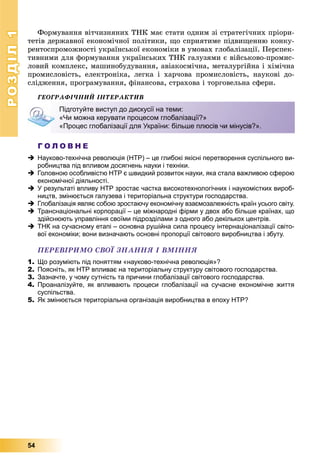 РОЗДІЛРОЗДІЛ11
54
Ôîðìóâàííÿ âіò÷èçíÿíèõ ÒÍÊ ìàє ñòàòè îäíèì çі ñòðàòåãі÷íèõ ïðіîðè-
òåòіâ äåðæàâíîї åêîíîìі÷íîї ïîëіòèêè, ùî ñïðèÿòèìå ïіäâèùåííþ êîíêó-
ðåíòîñïðîìîæíîñòі óêðàїíñüêîї åêîíîìіêè â óìîâàõ ãëîáàëіçàöії. Ïåðñïåê-
òèâíèìè äëÿ ôîðìóâàííÿ óêðàїíñüêèõ ÒÍÊ ãàëóçÿìè є âіéñüêîâî-ïðîìèñ-
ëîâèé êîìïëåêñ, ìàøèíîáóäóâàííÿ, àâіàêîñìі÷íà, ìåòàëóðãіéíà і õіìі÷íà
ïðîìèñëîâіñòü, åëåêòðîíіêà, ëåãêà і õàð÷îâà ïðîìèñëîâіñòü, íàóêîâі äî-
ñëіäæåííÿ, ïðîãðàìóâàííÿ, ôіíàíñîâà, ñòðàõîâà і òîðãîâåëüíà ñôåðè.
ÃÅÎÃÐÀÔІ×ÍÈÉ ІÍÒÅÐÀÊÒÈÂ
Г О Л О В Н Е
 Науково-технічна революція (НТР) – це глибокі якісні перетворення суспільного ви-
робництва під впливом досягнень науки і техніки.
 Головною особливістю НТР є швидкий розвиток науки, яка стала важливою сферою
економічної діяльності.
 У результаті впливу НТР зростає частка високотехнологічних і наукомістких вироб-
ництв, змінюється галузева і територіальна структури господарства.
 Глобалізація являє собою зростаючу економічну взаємозалежність країн усього світу.
 Транснаціональні корпорації – це міжнародні фірми у двох або більше країнах, що
здійснюють управління своїми підрозділами з одного або декількох центрів.
 ТНК на сучасному етапі – основна рушійна сила процесу інтернаціоналізації світо-
вої економіки; вони визначають основні пропорції світового виробництва і збуту.
ÏÅÐÅÂІÐÈÌÎ ÑÂÎЇ ÇÍÀÍÍß І ÂÌІÍÍß
1. Що розуміють під поняттям «науково-технічна революція»?
2. Поясніть, як НТР впливає на територіальну структуру світового господарства.
3. Зазначте, у чому сутність та причини глобалізації світового господарства.
4. Проаналізуйте, як впливають процеси глобалізації на сучасне економічне життя
суспільства.
5. Як змінюється територіальна організація виробництва в епоху НТР?
Підготуйте виступ до дискусії на теми:
«Чи можна керувати процесом глобалізації?»
«Процес глобалізації для України: більше плюсів чи мінусів?».
 