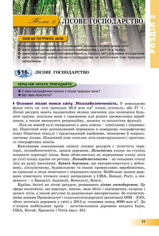 РОЗДІЛРОЗДІЛ22
77
 пояснювати закономірності розміщення основних лісових поясів світу;
 знати розміщення районів лісового господарства у світі та в Україні;
 навчитися порівнювати лісозабезпеченість України, світу й окремих його регіонів;
 уміти оцінювати вплив лісового господарства на екологічний стан природного
середовища.
ËІÑÎÂÅ ÃÎÑÏÎÄÀÐÑÒÂÎ
 У яких географічних поясах є лісові природні зони?
 Що таке лісистість?
 Основні лісові пояси світу. Лісозабезпеченість. Ó çåìåëüíîìó
ôîíäі ñâіòó íà ëіñè ïðèïàäàє 40,3 ìëí êì2
ïëîùі ñóõîäîëó, àáî 27 %.
Ëіñîâі ðåñóðñè ìàþòü íàäçâè÷àéíî âåëèêå çíà÷åííÿ äëÿ åêîíîìіêè áóäü-
ÿêîї êðàїíè, îñêіëüêè âîíè є ñèðîâèíîþ äëÿ ðіçíèõ ïðîìèñëîâèõ âèðîá-
íèöòâ, à òàêîæ âèêîíóþòü ðåêðåàöіéíó, çàõèñíó òà åêîëîãі÷íó ôóíêöії.
Ëіñè íà çåìíіé êóëі çîñåðåäæåíі ó äâîõ ïîÿñàõ – ïіâíі÷íîìó і ïіâäåííî-
ìó. Ïіâíі÷íèé ïîÿñ ðîçòàøîâàíèé ïåðåâàæíî â ïîìіðíîìó ãåîãðàôі÷íîìó
ïîÿñі Ïіâíі÷íîї ïіâêóëі і ïðåäñòàâëåíèé õâîéíèìè, ìіøàíèìè é øèðîêî-
ëèñòèìè ëіñàìè. Ïіâäåííèé ïîÿñ îõîïëþє ëіñè åêâàòîðіàëüíîãî і òðîïі÷íî-
ãî ãåîãðàôі÷íèõ ïîÿñіâ.
Âàæëèâèìè ïîêàçíèêàìè îöіíêè ëіñîâèõ ðåñóðñіâ є ëіñèñòіñòü òåðè-
òîðії, ëіñîçàáåçïå÷åíіñòü, çàïàñè äåðåâèíè. Ëіñèñòіñòü óêàçóє íà ñòóïіíü
ïîêðèòòÿ òåðèòîðії ëіñîì. Âîíà îá÷èñëþєòüñÿ ÿê âіäíîøåííÿ ïëîùі ëіñіâ
äî óñієї ïëîùі êðàїíè ÷è ðåãіîíó. Ëіñîçàáåçïå÷åíіñòü – öå ïîêàçíèê ïëîùі
ëіñó íà äóøó íàñåëåííÿ. Çàïàñè äåðåâèíè, ùî âèêîðèñòîâóєòüñÿ ó ìåáëå-
âîìó, ëіñîõіìі÷íîìó, áóäіâåëüíîìó òà іíøèõ ïðîìèñëîâèõ âèðîáíèöòâàõ,
íå îäíàêîâі â ëіñàõ ïіâíі÷íîãî і ïіâäåííîãî ïîÿñіâ. Íàéáіëüøі çàïàñè äåðå-
âèíè ïіâíі÷íîãî ëіñîâîãî ïîÿñó çîñåðåäæåíі ó ÑØÀ, Êàíàäі, Ðîñії, à ïіâ-
äåííîãî – ó Áðàçèëії, Іíäîíåçії, Âåíåñóåëі, Êîíãî.
Êðàїíè, áàãàòі íà ëіñîâі ðåñóðñè, ðîçâèâàþòü ëіñîâå ãîñïîäàðñòâî. Öå
ñôåðà åêîíîìіêè, ùî âèðîùóє, âèâ÷àє, âåäå îáëіê і âіäòâîðåííÿ, îõîðîíó і
çàõèñò ëіñіâ, à òàêîæ ðåãóëþє їõ ðàöіîíàëüíå âèêîðèñòàííÿ. Çà ñòàòèñòè÷-
íèìè äàíèìè Ïðîäîâîëü÷îї і ñіëüñüêîãîñïîäàðñüêîї îðãàíіçàöії ÎÎÍ – FAO,
îáñÿã çàãîòіâëі äåðåâèíè ó ñâіòі ó 2015 ð. ñòàíîâèâ ïîíàä 4000 ìëí ì3
. Äî
ï’ÿòіðêè íàéáіëüøèõ êðàїí – çàãîòіâåëüíèêіâ äåðåâèíè âõîäÿòü Іíäіÿ,
ÑØÀ, Êèòàé, Áðàçèëіÿ і Ðîñіÿ (ìàë. 31).
§16.
ËІÑÎÂÅ ÃÎÑÏÎÄÀÐÑÒÂÎ
 