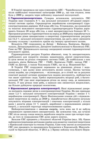 РОЗДІЛРОЗДІЛ33
1111000444
Â Óêðàїíі ïðàöþâàëà ùå îäíà ñóìíîçâіñíà ÀÅÑ – ×îðíîáèëüñüêà. Îäíàê
ïіñëÿ íàéáіëüøîї òåõíîãåííîї êàòàñòðîôè 1986 ð., ùî òàì ñòàëàñÿ, âîíà
áóëà ó 2000 ð. çàêðèòà ÷åðåç íåáåçïåêó ïîäàëüøîї åêñïëóàòàöії.
 Гідроелектроенергетика. Ñóìàðíà âñòàíîâëåíà ïîòóæíіñòü ÃÅÑ
Óêðàїíè íèíі ñòàíîâèòü 8 % âіä çàãàëüíîї ïîòóæíîñòі îá’єäíàíîї åíåðãå-
òè÷íîї ñèñòåìè êðàїíè. Ñåðåäíüîðі÷íå âèðîáíèöòâî åëåêòðîåíåðãії ãіäðî-
åëåêòðîñòàíöіÿìè äîðіâíþє 10,8 ìëðä êÂò/ãîä. Óñòàíîâëåíî, ùî åêîíîìі÷íі
òà òåõíі÷íі ìîæëèâîñòі âèêîðèñòàííÿ ãіäðîåíåðãîðåñóðñіâ Óêðàїíè äîðіâ-
íþþòü áëèçüêî 20 ìëðä êÂò/ãîä, à íèíі âèêîðèñòîâóєòüñÿ áëèçüêî 50 %.
Ïðîãðàìîþ ðîçâèòêó ãіäðîåíåðãåòèêè íà ïåðіîä äî 2026 ðîêó ïåðåäáà÷àєòüñÿ
ïіäâèùåííÿ ðіâíÿ âèêîðèñòàííÿ â åíåðãåòèöі ãіäðîåíåðãåòè÷íèõ ðåñóðñіâ
(äî 15,5 % çàãàëüíîї ïîòóæíîñòі åíåðãîñèñòåìè), ùî äàñòü çìîãó çìåíøèòè
ïàëèâíó ñêëàäîâó і çàëåæíіñòü êðàїíè âіä іìïîðòó îðãàíі÷íîãî ïàëèâà.
Áіëüøіñòü ÃÅÑ ñïîðóäæåíî íà Äíіïðі – Êèїâñüêà, Êàíіâñüêà, Êðåìåí-
÷óöüêà, Äíіïðîäçåðæèíñüêà, Äíіïðîãåñ (íàéïîòóæíіøà) òà Êàõîâñüêà ÃÅÑ.
Ñàìå íà ÃÅÑ Äíіïðîâñüêîãî êàñêàäó çîñåðåäæåíі îñíîâíі ãіäðîåíåðãåòè÷íі
ïîòóæíîñòі êðàїíè.
Ãіäðîåíåðãåòè÷íі ðåñóðñè Óêðàїíè îáìåæåíі, òîìó їõ âèêîðèñòîâóþòü
çäåáіëüøîãî äëÿ ïîêðèòòÿ ïіêîâèõ íàâàíòàæåíü äіþ÷îї åíåðãîñèñòåìè.
Іç öієþ ìåòîþ íà ðі÷êàõ ñòâîðþþòü ñèñòåìè ÃÀÅÑ. Äî íàéáіëüøèõ ç íèõ
íàëåæàòü äіþ÷à Êèїâñüêà ÃÅÑ – ÃÀÅÑ, Êàíіâñüêà ÃÀÅÑ, êàñêàä ÃÅÑ –
ÃÀÅÑ íà Äíіñòðі, à òàêîæ Òàøëèöüêà ÃÀÅÑ, ùî íà ð. Ïіâäåííèé Áóã.
Â Óêðàїíі ÃÅÑ ñïîðóäæåíі ïåðåâàæíî íà ðіâíèííèõ ðі÷êàõ і âîäî-
ñõîâèùàõ, і ïðè öüîìó âîíè çàòîïëþþòü âåëèêі ïëîùі. Çíà÷íà ÷àñòèíà
ïëîùі âîäîéì, ùî óòâîðþþòüñÿ, – ìіëêîâîääÿ, äå â ëіòíіé ÷àñ çà ðàõóíîê
ñîíÿ÷íîї ðàäіàöії àêòèâíî ðîçâèâàєòüñÿ âîäÿíà ðîñëèííіñòü, âіäáóâàєòüñÿ
òàê çâàíå «öâіòіííÿ» âîäè. Ãðåáëі ïåðåøêîäæàþòü ìіãðàöії ðèá, à áàãàòî-
êàñêàäíі ÃÅÑ óæå íèíі ïåðåòâîðèëè ðі÷êè íà íèçêó îçåð, äå âèíèêàþòü
áîëîòà. Ó öèõ ðі÷êàõ ãèíå ðèáà, à íàâêîëî íèõ çìіíþєòüñÿ ìіêðîêëіìàò,
ùå áіëüøå ðóéíóþ÷è ïðèðîäíі åêîñèñòåìè.
 Відновлювані джерела електроенергії. Íèíі âіäíîâëþâàíі äæåðå-
ëà ïîñіäàþòü ñêðîìíå ìіñöå â åëåêòðîåíåðãåòèöі Óêðàїíè. Íà íèõ ïðèïàäàє
ëèøå 1,5 % çàãàëüíîї ïîòóæíîñòі åëåêòðîñòàíöіé Óêðàїíè і ìåíøå 1 %
âèðîáíèöòâà åëåêòðîåíåðãії. Ïðîòå Íàöіîíàëüíèì ïëàíîì äіé ç âіäíîâëþ-
âàíîї åíåðãåòèêè íà ïåðіîä äî 2020 ð. ïåðåäáà÷àєòüñÿ çáіëüøèòè çàãàëüíó
ïîòóæíіñòü âіòðîâèõ åëåêòðîñòàíöіé і ñîíÿ÷íèõ åëåêòðîñòàíöіé ó êіëüêà
ðàçіâ і äîñÿãòè ðіâíÿ 11 % åíåðãії, âèðîáëåíîї ç âіäíîâëþâàíèõ äæåðåë
åíåðãії, ó çàãàëüíіé ñòðóêòóðі åíåðãîñïîæèâàííÿ êðàїíè.
Íàéïåðñïåêòèâíіøîþ є ñîíÿ÷íà åíåðãіÿ, õî÷à âîíà ùå é íå íàáóëà
ñïðàâæíüîãî ïðîìèñëîâîãî âèêîðèñòàííÿ. Öå çóìîâëåíî òèì, ùî ñó÷àñíі
ÑÅÑ ïіñëÿ çàõîäó ñîíöÿ ìîæóòü âèðîáëÿòè åíåðãіþ ëèøå òðè-÷îòèðè ãîäè-
íè, äî òîãî æ ñïîðóäæåííÿ ÑÅÑ äóæå äîðîãî êîøòóє.
Çàãàëîì ÑÅÑ ïðàöþþòü ó áіëüøîñòі îáëàñòåé Óêðàїíè (ìàë. 53). Îäíàê
íàéïåðñïåêòèâíіøèìè ðåãіîíàìè êðàїíè äëÿ ðîçâèòêó ñîíÿ÷íîї åíåðãåòèêè
є Êðèìñüêèé ïіâîñòðіâ òà ñòåïîâà Óêðàїíà. Ñàìå òîìó çíà÷íі çà ïîòóæíіñòþ
ÑÅÑ óæå ïðàöþþòü òà ïðîäîâæóþòü áóäóâàòèñÿ â Õåðñîíñüêіé, Ìèêîëàїâ-
ñüêіé òà Îäåñüêіé îáëàñòÿõ. Ó 2011 ð. ó Êðèìó ïîáëèçó ñåëà Êëþ÷і Ïåðîâ-
 