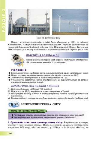 РОЗДІЛРОЗДІЛ33
1111000666
Мал. 55. Ботієвська ВЕС
Ïåðøó âіòðîåëåêòðîñòàíöіþ ó ñâіòі áóëî çáóäîâàíî â 1931 ð. ïîáëèçó
Ñåâàñòîïîëÿ. Íàéñó÷àñíіøà òà íàéïîòóæíіøà ÂÅÑ Óêðàїíè ðîçòàøîâàíà íà
òåðèòîðії Çàïîðіçüêîї îáëàñòі ïîáëèçó ñåëà Ïðèìîðñüêèé Ïîñàä. Áîòієâñüêà
ÂÅÑ âõîäèòü ó ï’ÿòіðêó íàéáіëüøèõ âіòðîåëåêòðîñòàíöіé Єâðîïè (ìàë. 55).
Позначення на контурній карті України найбільших електростан-
а пояснення чинників їх розміщення.
Г О Л О В Н Е
 Електроенергетика – це базова галузь економіки України й одна з найстаріших у країні.
 Понад половину виробництва електроенергії в Україні припадає на АЕС.
 Значна частка електроенергії в Україні виробляється на ТЕС.
 У перспективі зростатиме частка електроенергії, що вироблятиметься за допомо-
гою відновлюваних джерел енергії.
ÏÅÐÅÂІÐÈÌÎ ÑÂÎЇ ÇÍÀÍÍß І ÂÌІÍÍß
1. Де і чому збудовані найбільші ТЕС України?
2. Поясніть роль АЕС у виробництві електроенергетики в Україні.
3. Обґрунтуйте потребу у змінах в електроенергетиці України, що відбуватимуться в
перспективі.
4. Визначте області – лідери за виробництвом електроенергії в Україні (за Додатком).
ÅËÅÊÒÐÎÅÍÅÐÃÅÒÈÊÀ ÑÂІÒÓ
 Які природні ресурси використовує людство для одержання електроенергії?
 Чим вирізняються відновлювані джерела електроенергії від інших?
 Сучасний стан електроенергетики світу. Âèðîáíèöòâî åëåêòðî-
åíåðãії ó ñâіòі øâèäêî çðîñòàє. ßêùî â ñåðåäèíі ìèíóëîãî ñòîëіòòÿ áóëî
âèðîáëåíî 972 ìëðä êÂò/ãîä åíåðãії, ó 2000 ð. – 14,9 òðëí êÂò/ãîä, òî
ПРАКТИЧНА РОБОТА № 5.1
§ 23. Å
 