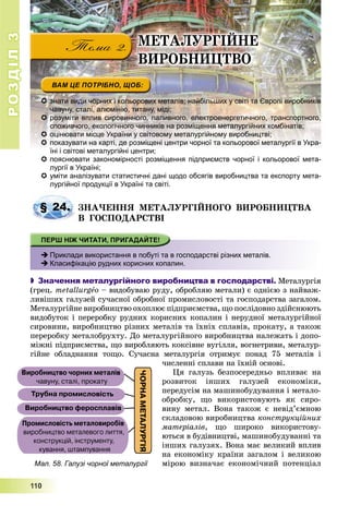 РОЗДІЛРОЗДІЛ33
111111000
 знати види чорних і кольорових металів; найбільших у світі та Європі виробників
чавуну, сталі, алюмінію, титану, міді;
 розуміти вплив сировинного, паливного, електроенергетичного, транспортного,
споживчого, екологічного чинників на розміщення металургійних комбінатів;
 оцінювати місце України у світовому металургійному виробництві;
 показувати на карті, де розміщені центри чорної та кольорової металургії в Укра-
їні і світові металургійні центри;ї і і і і ій і
 пояснювати закономірності розміщення підприємств чорної і кольорової мета-
лургії в Україні;
 уміти аналізувати статистичні дані щодо обсягів виробництва та експорту мета-
лургійної продукції в Україні та світі.
ÇÍÀ×ÅÍÍß ÌÅÒÀËÓÐÃІÉÍÎÃÎ ÂÈÐÎÁÍÈÖÒÂÀ
Â ÃÎÑÏÎÄÀÐÑÒÂІ
 Приклади використання в побуті та в господарстві різних металів.
 Класифікацію рудних корисних копалин.
 Значення металургійного виробництва в господарстві. Ìåòàëóðãіÿ
(ãðåö. metallurgåo – âèäîáóâàþ ðóäó, îáðîáëÿþ ìåòàëè) є îäíієþ ç íàéâàæ-
ëèâіøèõ ãàëóçåé ñó÷àñíîї îáðîáíîї ïðîìèñëîâîñòі òà ãîñïîäàðñòâà çàãàëîì.
Ìåòàëóðãіéíå âèðîáíèöòâî îõîïëþє ïіäïðèєìñòâà, ùî ïîñëіäîâíî çäіéñíþþòü
âèäîáóòîê і ïåðåðîáêó ðóäíèõ êîðèñíèõ êîïàëèí і íåðóäíîї ìåòàëóðãіéíîї
ñèðîâèíè, âèðîáíèöòâî ðіçíèõ ìåòàëіâ òà їõíіõ ñïëàâіâ, ïðîêàòó, à òàêîæ
ïåðåðîáêó ìåòàëîáðóõòó. Äî ìåòàëóðãіéíîãî âèðîáíèöòâà íàëåæàòü і äîïî-
ìіæíі ïіäïðèєìñòâà, ùî âèðîáëÿþòü êîêñіâíå âóãіëëÿ, âîãíåòðèâè, ìåòàëóð-
ãіéíå îáëàäíàííÿ òîùî. Ñó÷àñíà ìåòàëóðãіÿ îòðèìóє ïîíàä 75 ìåòàëіâ і
÷èñëåííі ñïëàâè íà їõíіé îñíîâі.
Öÿ ãàëóçü áåçïîñåðåäíüî âïëèâàє íà
ðîçâèòîê іíøèõ ãàëóçåé åêîíîìіêè,
ïåðåäóñіì íà ìàøèíîáóäóâàííÿ і ìåòàëî-
îáðîáêó, ùî âèêîðèñòîâóþòü ÿê ñèðî-
âèíó ìåòàë. Âîíà òàêîæ є íåâіä’єìíîþ
ñêëàäîâîþ âèðîáíèöòâà êîíñòðóêöіéíèõ
ìàòåðіàëіâ, ùî øèðîêî âèêîðèñòîâó-
þòüñÿ â áóäіâíèöòâі, ìàøèíîáóäóâàííі òà
іíøèõ ãàëóçÿõ. Âîíà ìàє âåëèêèé âïëèâ
íà åêîíîìіêó êðàїíè çàãàëîì і âåëèêîþ
ìіðîþ âèçíà÷àє åêîíîìі÷íèé ïîòåíöіàë
§ 24.
ÌÅÒÀËÓÐÃІÉÍÅ
ÂÈÐÎÁÍÈÖÒÂÎ
Мал. 58. Галузі чорної металургії
 