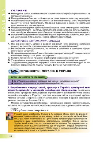 РОЗДІЛРОЗДІЛ33
111111666
Г О Л О В Н Е
 Металургія є однією з найважливіших галузей сучасної обробної промисловості та
господарства загалом.
 Металургійне виробництво розділяють на дві галузі: чорну та кольорову металургію.
 Основні виробництва чорної металургії – це виплавка чавуну і сталі, виробництво
прокату та трубна промисловість. Основною сировиною є залізні та марганцеві
руди, а паливом – коксівне вугілля.
 Переважаючою формою організації виробництва в галузі є металургійні комбінати.
 Кольорова металургія – це галузь металургійного виробництва, яка включає підприєм-
ства з видобутку, збагачення, переробки руд кольорових металів і виготовлення прокату.
 Основними складовими кольорової металургії є виробництво: алюмінію, міді, свин-
цю, цинку, олова, титану, магнію, нікелю, кобальту, золота тощо.
ÏÅÐÅÂІÐÈÌÎ ÑÂÎЇ ÇÍÀÍÍß І ÂÌІÍÍß
1. Яке значення мають метали в сучасній економіці? Чому важливим напрямком
розвитку металургії є створення нових металевих матеріалів і сплавів?
2. На конкретних прикладах поясніть, які чинники є основними в розміщенні підпри-
ємств чорної металургії.
3. Яку кінцеву продукцію виробляють підприємства чорної металургії? Чому на сьогод-
ні виплавка чавуну і сталі у світі скорочується?
4. Складіть технологічний ланцюжок виробництва в кольоровій металургії.
5. У чому різниця у принципах розміщення мідеплавильних і алюмінієвих заводів?
6. За додатковими джерелами інформації оцініть наслідки впливу металургії на на-
вколишнє середовище та людину. Наведіть факти, що підтверджують це.
ÂÈÐÎÁÍÈÖÒÂÎ ÌÅÒÀËІÂ Â ÓÊÐÀЇÍІ
 Де в Україні зосереджені родовища руд чорних і кольорових металів?
 Чинники, що впливають на розміщення виробництва.
 Виробництво чавуну, сталі, прокату в Україні: домінуючі тех-
нології, сукупність чинників розміщення підприємств. Çà îáñÿãîì
âèðîáëåíîї ïðîäóêöії ìåòàëóðãіéíå âèðîáíèöòâî є ïðîâіäíèì ñåðåä іíøèõ
ãàëóçåé åêîíîìіêè â Óêðàїíі і ïîñіäàє âàæëèâå ìіñöå â åêñïîðòі êðàїíè.
×àñòêà ìåòàëіâ і âèðîáіâ ç íèõ ó çàãàëüíîìó åêñïîðòі Óêðàїíè îñòàííіìè
ðîêàìè ñòàíîâèëà áëèçüêî 25 %.
Îñíîâíі ìåòàëóðãіéíі âèðîáíèöòâà – öå âèïëàâêà ÷îðíèõ (÷àâóíó òà ñòàëі),
îêðåìèõêîëüîðîâèõìåòàëіâ,âèðîáíèöòâîïðîêàòóòàòðóáíàïðîìèñëîâіñòü.
Національне надбання
§25. Â
д
У нашій країні виробляють близько 2 % світового обсягу сталі. За рівнем її
виплавки Україна посідає десяте місце у світі після таких країн, як Китай, Япо-
нія, США, Росія, Німеччина та ін. Проте майже половину української сталі ви-
плавляють дуже енергомістким мартенівським способом. Значно відстає
Україна за обсягами сталі, що розливається на машинах безперервного лиття
заготівель (мал. 63), хоча цей спосіб був винайдений і вперше запропонова-
ний саме в Україні ще на початку 1960-х років. У світі цим способом розлива-
ють понад 83 % сталі, а в Україні – менше 50 %.
 