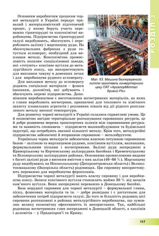 РОЗДІЛРОЗДІЛ33
117
Îñíîâíèì âèðîáíè÷èì ïðîöåñàì ÷îð-
íîї ìåòàëóðãії â Óêðàїíі ïåðåäóє òðè-
âàëèé і ìàòåðіàëîìіñòêèé ïіäãîòîâ÷èé
ïðîöåñ, ó ÿêîìó áåðóòü ó÷àñòü ïåðå-
âàæíî ãіðíè÷îðóäíі òà êîêñîõіìі÷íі âè-
ðîáíèöòâà. Ïіäïðèєìñòâà ãіðíè÷îðóäíîї
ãàëóçі âèäîáóâàþòü, çáàãà÷óþòü і ïåðå-
ðîáëÿþòü çàëіçíó і ìàðãàíöåâó ðóäè. Íà
çáàãà÷óâàëüíèõ ôàáðèêàõ ç ðóäè ãî-
òóєòüñÿ àãëîìåðàò, íåîáõіäíèé äëÿ âè-
ïëàâêè ìåòàëó. Êîêñîõіìі÷íà ïðîìèñ-
ëîâіñòü îõîïëþє ñïåöіàëіçîâàíі çàâîäè,
ÿêі «ãîòóþòü» êîêñіâíå âóãіëëÿ äî ìåòà-
ëóðãіéíîãî êîêñó, ùî âèêîðèñòîâóþòü
äëÿ âèïëàâêè ÷àâóíó â äîìåííèõ ïå÷àõ
і äëÿ âèðîáíèöòâà ðóäíîãî àãëîìåðàòó.
Äëÿ âèïëàâêè ìåòàëó äî àãëîìåðàòó
äîäàþòü ñïåöіàëüíі ìàòåðіàëè – ôëþñè
(âàïíÿêè, äîëîìіòè), ÿêі äîáóâàþòü і
çáàãà÷óþòü îêðåìі ïіäïðèєìñòâà. Äîïî-
ìіæíèì âèðîáíèöòâîì є âèãîòîâëåííÿ âîãíåòðèâêèõ ìàòåðіàëіâ, íà ÿêèõ
ç ãëèíè âèðîáëÿþòü âîãíåòðèâè, ïðèçíà÷åíі äëÿ òåïëîâîãî òà õіìі÷íîãî
çàõèñòó ïëàâèëüíèõ àãðåãàòіâ і ðîçëèâíèõ êіâøіâ âіä äії ðіäêîãî ðîçïëàâ-
ëåíîãî ìåòàëó âèñîêîї òåìïåðàòóðè.
Äëÿ ðîçâèòêó ÷îðíîї ìåòàëóðãії â Óêðàїíі ñêëàëèñÿ ñïðèÿòëèâі óìîâè. Öå
é åêîíîìі÷íî âèãіäíå òåðèòîðіàëüíå ðîçòàøóâàííÿ ñèðîâèííèõ ðåñóðñіâ, öå
é äîáðå ðîçâèíåíà ìåðåæà òðàíñïîðòíèõ øëÿõіâ ìіæ ñèðîâèííèìè ðåñóðñà-
ìè òà íàÿâíіñòü ñïîæèâà÷à – ïіäïðèєìñòâ ìàøèíîáóäóâàííÿ òà áóäіâåëüíîї
іíäóñòðії, ùî ïîòðåáóþòü çíà÷íîї êіëüêîñòі ìåòàëó. Êðіì òîãî, ìåòàëóðãіéíі
ïіäïðèєìñòâà çàáåçïå÷åíі é âòîðèííîþ ñèðîâèíîþ – ìåòàëîáðóõòîì.
Óêðàїíñüêà ÷îðíà ìåòàëóðãіÿ çàáåçïå÷åíà âëàñíîþ ïîòóæíîþ ñèðîâèííîþ
áàçîþ – çàëіçíîþ òà ìàðãàíöåâîþ ðóäàìè, êîêñіâíèì âóãіëëÿì, âàïíÿêàìè,
ôîðìóâàëüíèìè ïіñêàìè і âîãíåòðèâàìè. Çàëіçíі ðóäè çîñåðåäæåíі â
Êðèâîðіçüêîìó òà Êåð÷åíñüêîìó çàëіçîðóäíèõ áàñåéíàõ і Êðåìåí÷óöüêîìó
òà Áіëîçåðñüêîìó çàëіçîðóäíèõ ðàéîíàõ. Îñíîâíèìè ïðîìèñëîâèìè âèäàìè
є áàãàòі çàëіçíі ðóäè ç âèñîêèì âìіñòîì ó íèõ çàëіçà (46–66 %). Ìàðãàíöåâó
ðóäó âèäîáóâàþòü íà Íіêîïîëüñüêîìó (Äíіïðîïåòðîâñüêà îáëàñòü) і Âåëèêî-
òîêìàöüêîìó (Çàïîðіçüêà îáëàñòü) ðîäîâèùàõ. Öþ ñèðîâèíó âèêîðèñòîâó-
þòü ïåðåâàæíî äëÿ âèðîáíèöòâà ôåðîñïëàâіâ.
Ïіäïðèєìñòâà ÷îðíîї ìåòàëóðãії ìàþòü âëàñíó ñèðîâèíó і äëÿ âèðîáíè-
öòâà êîêñó. Çàïàñè êîêñіâíîãî âóãіëëÿ ñòàíîâëÿòü ìàéæå 30 % âіä çàïàñіâ
êàì’ÿíîãî âóãіëëÿ. Âîíè çîñåðåäæåíі ïåðåâàæíî â Äîíåöüêîìó áàñåéíі.
Áàçà íåðóäíîї ñèðîâèíè äëÿ ÷îðíîї ìåòàëóðãії – ôîðìóâàëüíîї ãëèíè,
ïіñêó, ôëþñîâèõ ìàòåðіàëіâ òà іí. – äîáðå ðîçâіäàíà і є äîñòàòíüîþ äëÿ
çàáåçïå÷åííÿ ïîòðåá ïіäïðèєìñòâ ãàëóçі. Äî òîãî æ áіëüøіñòü ðîäîâèù öієї
ñèðîâèíè ðîçòàøîâàíі â ðàéîíàõ ìåòàëóðãіéíîãî âèðîáíèöòâà, ùî çóìîâ-
ëþє âåëèêó åêîíîìі÷íó åôåêòèâíіñòü їõ âèêîðèñòàííÿ. Òàê, íàéáіëüøі
ðîäîâèùà âîãíåòðèâêèõ ãëèí çîñåðåäæåíі â Äîíåöüêіé îáëàñòі, à êàîëіíіâ
і äîëîìіòіâ – ó Ïðèäíіïðîâ’ї òà Êðèìó.
Мал. 63. Машина безперервного
лиття заготівель конвертерного
цеху ПАТ «АрселорМіттал
Кривий Ріг»
 