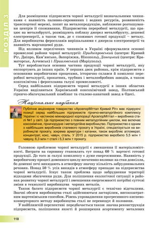 РОЗДІЛРОЗДІЛ33
111111888
Äëÿ ðîçìіùåííÿ ïіäïðèєìñòâ ÷îðíîї ìåòàëóðãії âèçíà÷àëüíèìè ÷èííè-
êàìè є íàÿâíіñòü ïàëèâíî-ñèðîâèííèõ і âîäíèõ ðåñóðñіâ, ðîçâèíåíіñòü
òðàíñïîðòíîї ìåðåæі, ïîïèò íà ìåòàëîïðîäóêöіþ, íàáëèæåíå ðîçòàøóâàí-
íÿ öåíòðіâ її ñïîæèâàííÿ. Ïіäïðèєìñòâà ïåðåðîáíîї ìåòàëóðãії, ùî ïðà-
öþє íà ìåòàëîáðóõòі, ðîçìіùóþòü ïîáëèçó äæåðåë ìåòàëîáðóõòó, äåøåâîї
åëåêòðîåíåðãії, à òàêîæ òàì, äå є ñïîæèâà÷ ãîòîâîї ïðîäóêöії – ìåòàëó.
Äëÿ âèðîáíèöòâà ôåðîñïëàâіâ âèðіøàëüíèìè є äæåðåëà åëåêòðîåíåðãії òà
íàÿâíіñòü ìàðãàíöåâîї ðóäè.
Ïіä âïëèâîì ïåðåëі÷åíèõ ÷èííèêіâ â Óêðàїíі ñôîðìóâàëèñÿ îñíîâíі
ïðîìèñëîâі ðàéîíè ÷îðíîї ìåòàëóðãії: Ïðèäíіïðîâñüêèé (öåíòðè: Êðèâèé
Ðіã, Äíіïðî, Êàì’ÿíñüêå, Çàïîðіææÿ, Íіêîïîëü), Äîíåöüêèé (öåíòðè: Êðà-
ìàòîðñüê, Àë÷åâñüê) і Ïðèàçîâñüêèé (Ìàðіóïîëü).
Òóò âèðîáëÿєòüñÿ îñíîâíà ÷àñòèíà ïðîäóêöії ÷îðíîї ìåòàëóðãії, ÿêó
åêñïîðòóþòü äî іíøèõ êðàїí. Ó ïåðøèõ äâîõ ðàéîíàõ, êðіì ïіäïðèєìñòâ ç
îñíîâíèìè âèðîáíè÷èìè ïðîöåñàìè, іñòîðè÷íî ñêëàâñÿ é êîìïëåêñ ïåðå-
ðîáíîї ìåòàëóðãії, ïðîêàòíèõ, òðóáíèõ і ìåòàëîîáðîáíèõ çàâîäіâ, à òàêîæ
êîêñîõіìі÷íà і ôåðîñïëàâíà ãàëóçі ïðîìèñëîâîñòі.
Ñåðåä íàéáіëüøèõ ïіäïðèєìñòâ ÷îðíîї ìåòàëóðãії â іíøèõ îáëàñòÿõ
Óêðàїíè âèäіëÿþòüñÿ Õàðêіâñüêèé êîêñîõіìі÷íèé çàâîä, Ïîëòàâñüêèé
ãіðíè÷î-çáàãà÷óâàëüíèé êîìáіíàò òà ñòàëåâî-êàíàòíèé çàâîä â Îäåñі.
Національне надбання
Ãîëîâíîþ ïðîáëåìîþ ÷îðíîї ìåòàëóðãії є çìåíøåííÿ її ìàòåðіàëîìіñò-
êîñòі. Âèòðàòè íà ñèðîâèíó ñòàíîâëÿòü òóò ïîíàä 60 % âàðòîñòі ãîòîâîї
ïðîäóêöії. Äî òîãî æ ãàëóçі êîìïëåêñó є äóæå åíåðãîєìíèìè. Íàÿâíіñòü ó
âèðîáíè÷îìó ïðîöåñі äîìåííîãî öèêëó íåãàòèâíî âïëèâàє íà ñòàí äîâêіëëÿ,
áî äîìåííі ïå÷і âèêèäàþòü â àòìîñôåðó çíà÷íó êіëüêіñòü çàáðóäíþâàëüíèõ
ðå÷îâèí. Ïîíàä 50 % óñіõ âèêèäіâ â àòìîñôåðó ïðèïàäàє íà ïіäïðèєìñòâà
÷îðíîї ìåòàëóðãії. Іñíóє òàêîæ ïðîáëåìà ùîäî çàáðóäíåííÿ òåðèòîðії
âіäõîäàìè çáàãà÷åííÿ ðóäè. Äëÿ ïîëіïøåííÿ åêîëîãі÷íîї ñèòóàöії â ðàéî-
íàõ ðîçâèòêó ÷îðíîї ìåòàëóðãії і çìåíøåííÿ åíåðãîєìíîñòі ïîòðіáíі ñóòòєâі
çìіíè â òåõíîëîãії âèðîáíèöòâà ÷îðíèõ ìåòàëіâ.
Òàêîæ áàãàòî ïіäïðèєìñòâ ÷îðíîї ìåòàëóðãії є òåõíі÷íî âіäñòàëèìè.
Çíà÷íі îáñÿãè âèðîáíèöòâà ñòàëі çäіéñíþþòüñÿ çàñòàðіëèì, âèñîêîçàòðàò-
íèì ìàðòåíіâñüêèì ñïîñîáîì. Ðіâåíü óïðîâàäæåííÿ ïðîãðåñèâíîãî êèñíåâî-
êîíâåðòîðíîãî ìåòîäó âèðîáíèöòâà ñòàëі íå ïåðåâèùóє é ïîëîâèíè.
Ó íàéáëèæ÷іé ïåðñïåêòèâі ïåðåäáà÷àєòüñÿ òàêîæ çíà÷íà ðåêîíñòðóêöіÿ
ïіäïðèєìñòâ, ïîëіïøåííÿ ÿêîñòі é ðîçøèðåííÿ àñîðòèìåíòó ìåòàëåâèõ
д
Публічне акціонерне товариство «АрселорМіттал Кривий Ріг» має лідируючі
позиції серед найбільших підприємств гірничо-металургійного комплексу
України і є частиною міжнародної корпорації АрселорМіттал – виробника ста-
лі №1 у світі. Це підприємство з повним металургійним циклом, яке включає
коксохімічне, гірничорудне і металургійне виробництво. Підприємство є одним
з найбільших виробників сталевого прокату в Україні, спеціалізується на ви-
робництві прокату, зокрема арматури і катанки, також виробляє агломерат,
концентрат, кокс, чавун, сталь. У 2015 р. підприємство виробило 5,5 млн т
чавуну, 6,3 млн т сталі і 5,3 млн т прокату.
 