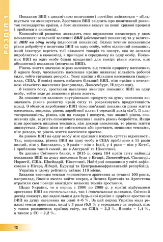 РОЗДІЛРОЗДІЛ11
12
Ïîêàçíèê ÂÂÏ є äèíàìі÷íîþ âåëè÷èíîþ і ïîñòіéíî çìіíþєòüñÿ – çáіëü-
øóєòüñÿ ÷è çìåíøóєòüñÿ. Çðîñòàííÿ ÂÂÏ ñâіä÷èòü ïðî ïîçèòèâíèé ðîçâè-
òîê ãîñïîäàðñòâà êðàїíè, à éîãî çíèæåííÿ âêàçóє íà ïåâíі êðèçîâі ïðîöåñè
і ïðîáëåìè â åêîíîìіöі.
Åêîíîìі÷íèé ðîçâèòîê çíàõîäèòü ñâîє âèðàæåííÿ íàñàìïåðåä ó äâîõ
ïîêàçíèêàõ: çàãàëüíіé âåëè÷èíі ÂÂÏ (àáñîëþòíèé ïîêàçíèê) òà ó âåëè÷è-
íі ÂÂÏ íà îäíó îñîáó (âіäíîñíèé ïîêàçíèê). Áіëüø òî÷íèì ïîêàçíèêîì
ðіâíÿ äîáðîáóòó є âåëè÷èíà ÂÂÏ íà îäíó îñîáó, òîáòî âіäíîñíèé ïîêàçíèê,
ÿêèé іëþñòðóє âàðòіñòü òієї êіëüêîñòі òîâàðіâ òà ïîñëóã, ÿêà íå çàãàëîì
âèðîáëÿєòüñÿ â åêîíîìіöі, à ïðèïàäàє â ñåðåäíüîìó íà îäíó îñîáó. Ïîêàç-
íèê ÂÂÏ íà îäíó îñîáó áіëüø ïðèäàòíèé äëÿ âèìіðó ðіâíÿ æèòòÿ, íіæ
àáñîëþòíèé ïîêàçíèê (âåëè÷èíà ÂÂÏ).
Ðіâåíü æèòòÿ çíà÷íîþ ìіðîþ çàëåæèòü âіä òåìïіâ ïðèðîñòó íàñåëåííÿ.
Ç îäíîãî áîêó, ÷èñåëüíіñòü íàñåëåííÿ êðàїíè âèçíà÷àє êіëüêіñòü ðîáî÷îї
ñèëè, òîáòî òðóäîâèõ ðåñóðñіâ. Òîìó êðàїíè ç áіëüøèì íàñåëåííÿì (íàïðè-
êëàä, ÑØÀ, ßïîíіÿ) ìàþòü íàáàãàòî áіëüøèé ÂÂÏ, íіæ êðàїíè ç íåâåëè-
êîþ êіëüêіñòþ íàñåëåííÿ (íàïðèêëàä, Ëþêñåìáóðã, Íіäåðëàíäè).
Ç іíøîãî áîêó, çðîñòàííÿ íàñåëåííÿ çìåíøóє ïîêàçíèê ÂÂÏ íà îäíó
îñîáó, òîáòî âåäå äî çíèæåííÿ ðіâíÿ æèòòÿ.
Çà ïîêàçíèêîì âàëîâîãî âíóòðіøíüîãî ïðîäóêòó íà äóøó íàñåëåííÿ âè-
çíà÷àþòü ðіâåíü ðîçâèòêó êðàїí ñâіòó òà ðîçðàõîâóþòü ïðîäóêòèâíіñòü
ïðàöі. Ç îáñÿãîì âèðîáëåíîãî ÂÂÏ òіñíî ïîâ’ÿçàíі ïîêàçíèêè ðіâíÿ æèòòÿ
íàñåëåííÿ, çîêðåìà, ðіâåíü çàðîáіòíîї ïëàòè і ñåðåäíіé äîõіä ñіì’ї, її ïëà-
òîñïðîìîæíіñòü, ðіâåíü öіí íà òîâàðè і ïîñëóãè, òàê çâàíèé ðіâåíü ñïî-
æèâ÷èõ öіí, âàðòіñòü ñïîæèâ÷îãî êîøèêà і íàâіòü ðіâåíü áåçðîáіòòÿ. ßêùî
öіíè çðîñòàþòü âèùèìè òåìïàìè, íіæ äîõîäè íàñåëåííÿ, òî ðіâåíü æèòòÿ
çíèæóєòüñÿ. ßêùî öіíè íå çìіíþþòüñÿ àáî çðîñòàþòü ìåíøèìè òåìïàìè,
íіæ äîõîäè, òî ðіâåíü æèòòÿ íàñåëåííÿ çðîñòàє.
Çà ðіâíåì ÂÂÏ íà îäíó îñîáó ìіæ êðàїíàìè іñíóþòü ñóòòєâі âіäìіííîñòі.
Òàê, íàïðèêëàä, ðіâåíü ÂÂÏ íà îäíó îñîáó â ÑØÀ ïðèáëèçíî â 15 ðàçіâ
âèùèé, íіæ ó Áàíãëàäåø, ó 9 ðàçіâ – íіæ â Іíäії, ó 4 ðàçè – íіæ ó Êèòàї,
і ïðèáëèçíî òàêèé ñàìèé, ÿê â Àâñòðàëії òà Íіìå÷÷èíі.
Çà äàíèìè Ñâіòîâîãî áàíêó, ó 2015 ð. ñåðåä 184 êðàїí ñâіòó íàéâèùі
ïîêàçíèêè ÂÂÏ íà äóøó íàñåëåííÿ áóëè ó Êàòàðі, Ëþêñåìáóðçі, Ñіíãàïóðі,
Íîðâåãії, ÑØÀ, Øâåéöàðії, Íіìå÷÷èíі. Íàéãіðøі ïîêàçíèêè ó ñâіòі çàôіê-
ñîâàíî â Íіãåðі, Ëіáåðії, Áóðóíäі òà Öåíòðàëüíîàôðèêàíñüêіé ðåñïóáëіöі.
Óêðàїíà â öüîìó ðåéòèíãó çàéìàє 113 ìіñöå.
Çàâäÿêè âèñîêèì òåìïàì åêîíîìі÷íîãî çðîñòàííÿ çà îñòàííі 100 ðîêіâ,
íàïðèêëàä, ßïîíіÿ çìîãëà âèéòè âïåðåä, à Âåëèêà Áðèòàíіÿ òà Àðãåíòèíà
âòðàòèëè ñâîї ïîçèöії âíàñëіäîê íèçüêèõ òåìïіâ çðîñòàííÿ.
Ùîäî Óêðàїíè, òî â ïåðіîä ç 2000 ïî 2008 ð. ó êðàїíі âіäáóâàëîñÿ
çðîñòàííÿ ÂÂÏ ÿê åêñòåíñèâíèì, òàê і іíòåíñèâíèì øëÿõàìè. Ñâіòîâèé
äîñâіä ïîêàçóє, ùî çàäîâіëüíèì äëÿ áóäü-ÿêîї êðàїíè є ùîðі÷íå çðîñòàííÿ
ÂÂÏ íà äóøó íàñåëåííÿ íà ðіâíі 4–6 %. Çà öåé ïåðіîä Óêðàїíà ìàëà ðå-
àëüíі òåìïè çðîñòàííÿ, âèùі ó 3 ðàçè (6,9 % ó ñåðåäíüîìó çà ïåðіîä), íіæ
ó òàêèõ ðîçâèíåíèõ êðàїíàõ ñâіòó, ÿê ÑØÀ – 2,3 %, ßïîíіÿ – 1,4 %,
à òàêîæ ó ЄÑ – 2,2 %.
 