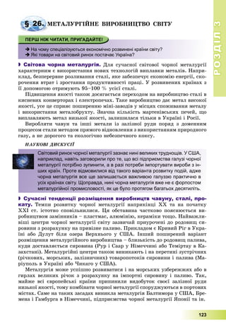 РОЗДІЛРОЗДІЛ33
123
ÌÅÒÀËÓÐÃІÉÍÅ ÂÈÐÎÁÍÈÖÒÂÎ ÑÂІÒÓ
 На чому спеціалізуються економічно розвинені країни світу?
 Які товари на світовий ринок постачає Україна?
 Світова чорна металургія. Äëÿ ñó÷àñíîї ñâіòîâîї ÷îðíîї ìåòàëóðãії
õàðàêòåðíèì є âèêîðèñòàííÿ íîâèõ òåõíîëîãіé âèïëàâêè ìåòàëіâ. Íàïðè-
êëàä, áåçïåðåðâíå ðîçëèâàííÿ ñòàëі, ÿêå çàáåçïå÷óє åêîíîìіþ åíåðãії, ñêî-
ðî÷åííÿ âòðàò і çðîñòàííÿ ïðîäóêòèâíîñòі ïðàöі. Ó ðîçâèíåíèõ êðàїíàõ ç
її äîïîìîãîþ îòðèìóþòü 95–100 % óñієї ñòàëі.
Ïіäâèùåííÿ ÿêîñòі òàêîæ äîñÿãàєòüñÿ ïåðåõîäîì íà âèðîáíèöòâî ñòàëі â
êèñíåâèõ êîíâåðòîðàõ і åëåêòðîïå÷àõ. Òàêå âèðîáíèöòâî äàє ìåòàë âèñîêîї
ÿêîñòі, óñå öå ñïðèÿє ïîøèðåííþ ìіíі-çàâîäіâ ó ìіñöÿõ ñïîæèâàííÿ ìåòàëó
і âèêîðèñòàííÿ ìåòàëîáðóõòó. Çíà÷íà êіëüêіñòü ìàðòåíіâñüêèõ ïå÷åé, ùî
âèïëàâëÿþòü ìåòàë íèçüêîї ÿêîñòі, çàëèøèëàñÿ òіëüêè â Óêðàїíі і Ðîñії.
Âèðîáëÿòè ÷àâóí òà іíøі ìåòàëè іç çàëіçíîї ðóäè ïîðÿä ç äîìåííèì
ïðîöåñîì ñòàëè ìåòîäîì ïðÿìîãî âіäíîâëåííÿ ç âèêîðèñòàííÿì ïðèðîäíîãî
ãàçó, à íå äîðîãîãî òà åêîëîãі÷íî íåáåçïå÷íîãî êîêñó.
ÍÀÓÊÎÂІ ÄÈÑÊÓÑІЇ
 Сучасні тенденції розміщення виробництв чавуну, сталі, про-
кату. Òåìïè ðîçâèòêó ÷îðíîї ìåòàëóðãії íàïðèêіíöі XX òà íà ïî÷àòêó
ÕÕІ ñò. іñòîòíî ñïîâіëüíèëèñÿ. Öÿ îáñòàâèíà ÷àñòêîâî ïîÿñíþєòüñÿ âè-
ðîáíèöòâîì çàìіííèêіâ – ïëàñòìàñ, àëþìіíіþ, êåðàìіêè òîùî. Íàéâàæëè-
âіøі öåíòðè ÷îðíîї ìåòàëóðãії ñâіòó çàçâè÷àé ïðèóðî÷åíі äî ðîäîâèù ñè-
ðîâèíè ç ðîçðàõóíêó íà ïðèâіçíå ïàëèâî. Ïðèêëàäîì є Êðèâèé Ðіã â Óêðà-
їíі àáî Äóëóò áіëÿ îçåðà Âåðõíüîãî ó ÑØÀ. Іíøèé ïîøèðåíèé âàðіàíò
ðîçìіùåííÿ ìåòàëóðãіéíîãî âèðîáíèöòâà – áëèçüêіñòü äî ðîäîâèù ïàëèâà,
êóäè äîñòàâëÿєòüñÿ ñèðîâèíà (Ðóð і Ñààð ó Íіìå÷÷èíі àáî Òåìіðòàó â Êà-
çàõñòàíі). Ìåòàëóðãіéíі öåíòðè òàêîæ âèíèêàþòü і íà ïåðåòèíі çóñòðі÷íèõ
(ðі÷êîâèõ, ìîðñüêèõ, çàëіçíè÷íèõ) òîâàðîïîòîêіâ ñèðîâèíè і ïàëèâà (Ìà-
ðіóïîëü â Óêðàїíі àáî ×èêàãî ó ÑØÀ).
Ìåòàëóðãіÿ ìîæå óñïіøíî ðîçâèâàòèñÿ і íà ìîðñüêèõ óçáåðåææÿõ àáî â
ãèðëàõ âåëèêèõ ðі÷îê ç ðîçðàõóíêó íà іìïîðòíі ñèðîâèíó і ïàëèâî. Òàê,
ìàéæå âñі єâðîïåéñüêі êðàїíè ïðèïèíèëè âèäîáóòîê ñâîєї çàëіçíîї ðóäè
íèçüêîї ÿêîñòі, òîìó êîìáіíàòè ÷îðíîї ìåòàëóðãії ñïîðóäæóþòüñÿ â ïîðòîâèõ
ìіñòàõ. Ñàìå íà òàêèõ çàñàäàõ âèíèêëà ìåòàëóðãіÿ Áàëòèìîðà ó ÑØÀ, Áðå-
ìåíà і Ãàìáóðãà â Íіìå÷÷èíі, ïіäïðèєìñòâà ÷îðíîї ìåòàëóðãії ßïîíії òà іí.
§ 26. Ì
Світовий ринок чорної металургії зазнає нині великих труднощів. У США,
наприклад, навіть заговорили про те, що всі підприємства галузі чорної
металургії потрібно зупинити, а в разі потреби імпортувати вироби з ін-
ших країн. Проте відмовилися від такого варіанта розвитку подій, адже
чорна металургія все ще залишається важливою галуззю практично в
усіх країнах світу. Щоправда, нині чорна металургія вже не є форпостом
металургійної промисловості, як це було протягом багатьох десятиліть.
 