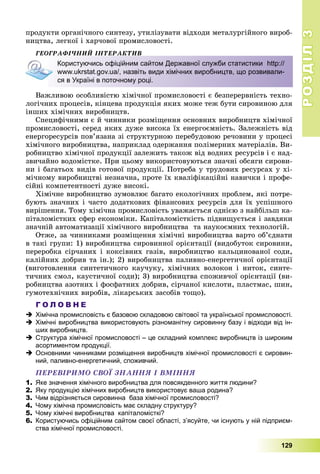 РОЗДІЛРОЗДІЛ33
129
ïðîäóêòè îðãàíі÷íîãî ñèíòåçó, óòèëіçóâàòè âіäõîäè ìåòàëóðãіéíîãî âèðîá-
íèöòâà, ëåãêîї і õàð÷îâîї ïðîìèñëîâîñòі.
ÃÅÎÃÐÀÔІ×ÍÈÉ ІÍÒÅÐÀÊÒÈÂ
Âàæëèâîþ îñîáëèâіñòþ õіìі÷íîї ïðîìèñëîâîñòі є áåçïåðåðâíіñòü òåõíî-
ëîãі÷íèõ ïðîöåñіâ, êіíöåâà ïðîäóêöіÿ ÿêèõ ìîæå òåæ áóòè ñèðîâèíîþ äëÿ
іíøèõ õіìі÷íèõ âèðîáíèöòâ.
Ñïåöèôі÷íèìè є é ÷èííèêè ðîçìіùåííÿ îñíîâíèõ âèðîáíèöòâ õіìі÷íîї
ïðîìèñëîâîñòі, ñåðåä ÿêèõ äóæå âèñîêà їõ åíåðãîєìíіñòü. Çàëåæíіñòü âіä
åíåðãîðåñóðñіâ ïîâ’ÿçàíà çі ñòðóêòóðíîþ ïåðåáóäîâîþ ðå÷îâèíè ó ïðîöåñі
õіìі÷íîãî âèðîáíèöòâà, íàïðèêëàä îäåðæàííÿ ïîëіìåðíèõ ìàòåðіàëіâ. Âè-
ðîáíèöòâî õіìі÷íîї ïðîäóêöії çàëåæèòü òàêîæ âіä âîäíèõ ðåñóðñіâ і є íàä-
çâè÷àéíî âîäîìіñòêå. Ïðè öüîìó âèêîðèñòîâóþòüñÿ çíà÷íі îáñÿãè ñèðîâè-
íè і áàãàòüîõ âèäіâ ãîòîâîї ïðîäóêöії. Ïîòðåáà ó òðóäîâèõ ðåñóðñàõ ó õі-
ìі÷íîìó âèðîáíèöòâі íåçíà÷íà, ïðîòå їõ êâàëіôіêàöіéíі íàâè÷êè і ïðîôå-
ñіéíі êîìïåòåíòíîñòі äóæå âèñîêі.
Õіìі÷íå âèðîáíèöòâî çóìîâëþє áàãàòî åêîëîãі÷íèõ ïðîáëåì, ÿêі ïîòðå-
áóþòü çíà÷íèõ і ÷àñòî äîäàòêîâèõ ôіíàíñîâèõ ðåñóðñіâ äëÿ їõ óñïіøíîãî
âèðіøåííÿ. Òîìó õіìі÷íà ïðîìèñëîâіñòü óâàæàєòüñÿ îäíієþ ç íàéáіëüø êà-
ïіòàëîìіñòêèõ ñôåð åêîíîìіêè. Êàïіòàëîìіñòêіñòü ïіäâèùóєòüñÿ і çàâäÿêè
çíà÷íіé àâòîìàòèçàöії õіìі÷íîãî âèðîáíèöòâà òà íàóêîєìíèõ òåõíîëîãіé.
Îòæå, çà ÷èííèêàìè ðîçìіùåííÿ õіìі÷íі âèðîáíèöòâà âàðòî îá’єäíàòè
â òàêі ãðóïè: 1) âèðîáíèöòâà ñèðîâèííîї îðієíòàöії (âèäîáóòîê ñèðîâèíè,
ïåðåðîáêà ñіð÷àíèõ і êîêñіâíèõ ãàçіâ, âèðîáíèöòâî êàëüöèíîâàíîї ñîäè,
êàëіéíèõ äîáðèâ òà іí.); 2) âèðîáíèöòâà ïàëèâíî-åíåðãåòè÷íîї îðієíòàöії
(âèãîòîâëåííÿ ñèíòåòè÷íîãî êàó÷óêó, õіìі÷íèõ âîëîêîí і íèòîê, ñèíòå-
òè÷íèõ ñìîë, êàóñòè÷íîї ñîäè); 3) âèðîáíèöòâà ñïîæèâ÷îї îðієíòàöії (âè-
ðîáíèöòâà àçîòíèõ і ôîñôàòíèõ äîáðèâ, ñіð÷àíîї êèñëîòè, ïëàñòìàñ, øèí,
ãóìîòåõíі÷íèõ âèðîáіâ, ëіêàðñüêèõ çàñîáіâ òîùî).
Г О Л О В Н Е
 Хімічна промисловість є базовою складовою світової та української промисловості.
 Хімічні виробництва використовують різноманітну сировинну базу і відходи від ін-
ших виробництв.
 Структура хімічної промисловості – це складний комплекс виробництв із широким
асортиментом продукції.
 Основними чинниками розміщення виробництв хімічної промисловості є сировин-
ний, паливно-енергетичний, споживчий.
ÏÅÐÅÂІÐÈÌÎ ÑÂÎЇ ÇÍÀÍÍß І ÂÌІÍÍß
1. Яке значення хімічного виробництва для повсякденного життя людини?
2. Яку продукцію хімічних виробництв використовує ваша родина?
3. Чим відрізняється сировинна база хімічної промисловості?
4. Чому хімічна промисловість має складну структуру?
5. Чому хімічні виробництва капіталомісткі?
6. Користуючись офіційним сайтом своєї області, з’ясуйте, чи існують у ній підприєм-
ства хімічної промисловості.
Користуючись офіційним сайтом Державної служби статистики http://
www.ukrstat.gov.ua/, назвіть види хімічних виробництв, що розвивали-
ся в Україні в поточному році.
 