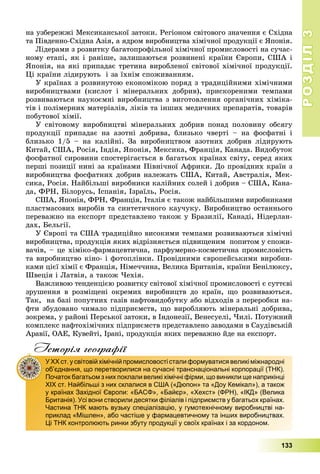 РОЗДІЛРОЗДІЛ33
133
íà óçáåðåææі Ìåêñèêàíñüêîї çàòîêè. Ðåãіîíîì ñâіòîâîãî çíà÷åííÿ є Ñõіäíà
òà Ïіâäåííî-Ñõіäíà Àçіÿ, à ÿäðîì âèðîáíèöòâà õіìі÷íîї ïðîäóêöії є ßïîíіÿ.
Ëіäåðàìè ç ðîçâèòêó áàãàòîïðîôіëüíîї õіìі÷íîї ïðîìèñëîâîñòі íà ñó÷àñ-
íîìó åòàïі, ÿê і ðàíіøå, çàëèøàþòüñÿ ðîçâèíåíі êðàїíè Єâðîïè, ÑØÀ і
ßïîíіÿ, íà ÿêі ïðèïàäàє òðåòèíà âèðîáëåíîї ñâіòîâîї õіìі÷íîї ïðîäóêöії.
Öі êðàїíè ëіäèðóþòü і çà їõíіì ñïîæèâàííÿì.
Ó êðàїíàõ ç ðîçâèíóòîþ åêîíîìіêîþ ïîðÿä ç òðàäèöіéíèìè õіìі÷íèìè
âèðîáíèöòâàìè (êèñëîò і ìіíåðàëüíèõ äîáðèâ), ïðèñêîðåíèìè òåìïàìè
ðîçâèâàþòüñÿ íàóêîєìíі âèðîáíèöòâà ç âèãîòîâëåííÿ îðãàíі÷íèõ õіìіêà-
òіâ і ïîëіìåðíèõ ìàòåðіàëіâ, ëіêіâ òà іíøèõ ìåäè÷íèõ ïðåïàðàòіâ, òîâàðіâ
ïîáóòîâîї õіìії.
Ó ñâіòîâîìó âèðîáíèöòâі ìіíåðàëüíèõ äîáðèâ ïîíàä ïîëîâèíó îáñÿãó
ïðîäóêöії ïðèïàäàє íà àçîòíі äîáðèâà, áëèçüêî ÷âåðòі – íà ôîñôàòíі і
áëèçüêî 1/5 – íà êàëіéíі. Çà âèðîáíèöòâîì àçîòíèõ äîáðèâ ëіäèðóþòü
Êèòàé, ÑØÀ, Ðîñіÿ, Іíäіÿ, ßïîíіÿ, Ìåêñèêà, Ôðàíöіÿ, Êàíàäà. Âèäîáóòîê
ôîñôàòíîї ñèðîâèíè ñïîñòåðіãàєòüñÿ â áàãàòüîõ êðàїíàõ ñâіòó, ñåðåä ÿêèõ
ïåðøі ïîçèöії íèíі çà êðàїíàìè Ïіâíі÷íîї Àôðèêè. Äî ïðîâіäíèõ êðàїí ç
âèðîáíèöòâà ôîñôàòíèõ äîáðèâ íàëåæàòü ÑØÀ, Êèòàé, Àâñòðàëіÿ, Ìåê-
ñèêà, Ðîñіÿ. Íàéáіëüøі âèðîáíèêè êàëіéíèõ ñîëåé і äîáðèâ – ÑØÀ, Êàíà-
äà, ÔÐÍ, Áіëîðóñü, Іñïàíіÿ, Іçðàїëü, Ðîñіÿ.
ÑØÀ, ßïîíіÿ, ÔÐÍ, Ôðàíöіÿ, Іòàëіÿ є òàêîæ íàéáіëüøèìè âèðîáíèêàìè
ïëàñòìàñîâèõ âèðîáіâ òà ñèíòåòè÷íîãî êàó÷óêó. Âèðîáíèöòâî îñòàííüîãî
ïåðåâàæíî íà åêñïîðò ïðåäñòàâëåíî òàêîæ ó Áðàçèëії, Êàíàäі, Íіäåðëàí-
äàõ, Áåëüãії.
Ó Єâðîïі òà ÑØÀ òðàäèöіéíî âèñîêèìè òåìïàìè ðîçâèâàþòüñÿ õіìі÷íі
âèðîáíèöòâà, ïðîäóêöіÿ ÿêèõ âіäðіçíÿєòüñÿ ïіäâèùåíèì ïîïèòîì ó ñïîæè-
âà÷іâ, – öå õіìіêî-ôàðìàöåâòè÷íà, ïàðôóìåðíî-êîñìåòè÷íà ïðîìèñëîâіñòü
òà âèðîáíèöòâî êіíî- і ôîòîïëіâêè. Ïðîâіäíèìè єâðîïåéñüêèìè âèðîáíè-
êàìè öієї õіìії є Ôðàíöіÿ, Íіìå÷÷èíà, Âåëèêà Áðèòàíіÿ, êðàїíè Áåíіëþêñó,
Øâåöіÿ і Ëàòâіÿ, à òàêîæ ×åõіÿ.
Âàæëèâîþ òåíäåíöієþ ðîçâèòêó ñâіòîâîї õіìі÷íîї ïðîìèñëîâîñòі є ñóòòєâі
çðóøåííÿ â ðîçìіùåíі îêðåìèõ âèðîáíèöòâ äî êðàїí, ùî ðîçâèâàþòüñÿ.
Òàê, íà áàçі ïîïóòíèõ ãàçіâ íàôòîâèäîáóòêó àáî âіäõîäіâ ç ïåðåðîáêè íà-
ôòè çáóäîâàíî ÷èìàëî ïіäïðèєìñòâ, ùî âèðîáëÿþòü ìіíåðàëüíі äîáðèâà,
çîêðåìà, ó ðàéîíі Ïåðñüêîї çàòîêè, â Іíäîíåçії, Âåíåñóåëі, ×èëі. Ïîòóæíèé
êîìïëåêñ íàôòîõіìі÷íèõ ïіäïðèєìñòâ ïðåäñòàâëåíî çàâîäàìè â Ñàóäіâñüêіé
Àðàâії, ÎÀÅ, Êóâåéòі, Іðàíі, ïðîäóêöіÿ ÿêèõ ïåðåâàæíî éäå íà åêñïîðò.
Історія географії
У XX ст. у світовій хімічній промисловості стали формуватися великі міжнародні
об’єднання, що перетворилися на сучасні транснаціональні корпорації (ТНК).
Початок багатьом з них поклали великі хімічні фірми, що виникли ще наприкінці
XIX ст. Найбільші з них склалися в США («Дюпон» та «Доу Кемікал»), а також
у країнах Західної Європи: «БАСФ», «Байєр», «Хехст» (ФРН), «ІКД» (Велика
Британія). Усі вони створили десятки філіалів і підприємств у багатьох країнах.
Частина ТНК мають вузьку спеціалізацію, у гумотехнічному виробництві на-
приклад «Мішлен», або частіше у фармацевтичному та інших виробництвах.
Ці ТНК контролюють ринки збуту продукції у своїх країнах і за кордоном.
 