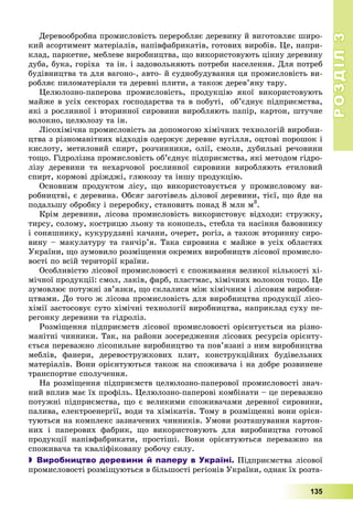 РОЗДІЛРОЗДІЛ33
135
Äåðåâîîáðîáíà ïðîìèñëîâіñòü ïåðåðîáëÿє äåðåâèíó é âèãîòîâëÿє øèðî-
êèé àñîðòèìåíò ìàòåðіàëіâ, íàïіâôàáðèêàòіâ, ãîòîâèõ âèðîáіâ. Öå, íàïðè-
êëàä, ïàðêåòíå, ìåáëåâå âèðîáíèöòâà, ùî âèêîðèñòîâóþòü öіííó äåðåâèíó
äóáà, áóêà, ãîðіõà òà іí. і çàäîâîëüíÿþòü ïîòðåáè íàñåëåííÿ. Äëÿ ïîòðåá
áóäіâíèöòâà òà äëÿ âàãîíî-, àâòî- é ñóäíîáóäóâàííÿ öÿ ïðîìèñëîâіñòü âè-
ðîáëÿє ïèëîìàòåðіàëè òà äåðåâíі ïëèòè, à òàêîæ äåðåâ’ÿíó òàðó.
Öåëþëîçíî-ïàïåðîâà ïðîìèñëîâіñòü, ïðîäóêöіþ ÿêîї âèêîðèñòîâóþòü
ìàéæå â óñіõ ñåêòîðàõ ãîñïîäàðñòâà òà â ïîáóòі, îá’єäíóє ïіäïðèєìñòâà,
ÿêі ç ðîñëèííîї і âòîðèííîї ñèðîâèíè âèðîáëÿþòü ïàïіð, êàðòîí, øòó÷íå
âîëîêíî, öåëþëîçó òà іí.
Ëіñîõіìі÷íà ïðîìèñëîâіñòü çà äîïîìîãîþ õіìі÷íèõ òåõíîëîãіé âèðîáíè-
öòâà ç ðіçíîìàíіòíèõ âіäõîäіâ îäåðæóє äåðåâíå âóãіëëÿ, îöòîâі ïîðîøîê і
êèñëîòó, ìåòèëîâèé ñïèðò, ðîç÷èííèêè, îëії, ñìîëè, äóáèëüíі ðå÷îâèíè
òîùî. Ãіäðîëіçíà ïðîìèñëîâіñòü îá’єäíóє ïіäïðèєìñòâà, ÿêі ìåòîäîì ãіäðî-
ëіçó äåðåâèíè òà íåõàð÷îâîї ðîñëèííîї ñèðîâèíè âèðîáëÿþòü åòèëîâèé
ñïèðò, êîðìîâі äðіæäæі, ãëþêîçó òà іíøó ïðîäóêöіþ.
Îñíîâíèì ïðîäóêòîì ëіñó, ùî âèêîðèñòîâóєòüñÿ ó ïðîìèñëîâîìó âè-
ðîáíèöòâі, є äåðåâèíà. Îáñÿã çàãîòіâåëü äіëîâîї äåðåâèíè, òієї, ùî éäå íà
ïîäàëüøó îáðîáêó і ïåðåðîáêó, ñòàíîâèòü ïîíàä 8 ìëí ì3
.
Êðіì äåðåâèíè, ëіñîâà ïðîìèñëîâіñòü âèêîðèñòîâóє âіäõîäè: ñòðóæêó,
òèðñó, ñîëîìó, êîñòðèöþ ëüîíó òà êîíîïåëü, ñòåáëà òà íàñіííÿ áàâîâíèêó
і ñîíÿøíèêó, êóêóðóäçÿíі êà÷àíè, î÷åðåò, ðîãіç, à òàêîæ âòîðèííó ñèðî-
âèíó – ìàêóëàòóðó òà ãàí÷іð’ÿ. Òàêà ñèðîâèíà є ìàéæå â óñіõ îáëàñòÿõ
Óêðàїíè, ùî çóìîâèëî ðîçìіùåííÿ îêðåìèõ âèðîáíèöòâ ëіñîâîї ïðîìèñëî-
âîñòі ïî âñіé òåðèòîðії êðàїíè.
Îñîáëèâіñòþ ëіñîâîї ïðîìèñëîâîñòі є ñïîæèâàííÿ âåëèêîї êіëüêîñòі õі-
ìі÷íîї ïðîäóêöії: ñìîë, ëàêіâ, ôàðá, ïëàñòìàñ, õіìі÷íèõ âîëîêîí òîùî. Öå
çóìîâëþє ïîòóæíі çâ’ÿçêè, ùî ñêëàëèñÿ ìіæ õіìі÷íèì і ëіñîâèì âèðîáíè-
öòâàìè. Äî òîãî æ ëіñîâà ïðîìèñëîâіñòü äëÿ âèðîáíèöòâà ïðîäóêöії ëіñî-
õіìії çàñòîñîâóє ñóòî õіìі÷íі òåõíîëîãії âèðîáíèöòâà, íàïðèêëàä ñóõó ïå-
ðåãîíêó äåðåâèíè òà ãіäðîëіç.
Ðîçìіùåííÿ ïіäïðèєìñòâ ëіñîâîї ïðîìèñëîâîñòі îðієíòóєòüñÿ íà ðіçíî-
ìàíіòíі ÷èííèêè. Òàê, íà ðàéîíè çîñåðåäæåííÿ ëіñîâèõ ðåñóðñіâ îðієíòó-
єòüñÿ ïåðåâàæíî ëіñîïèëüíå âèðîáíèöòâî òà ïîâ’ÿçàíі ç íèì âèðîáíèöòâà
ìåáëіâ, ôàíåðè, äåðåâîñòðóæêîâèõ ïëèò, êîíñòðóêöіéíèõ áóäіâåëüíèõ
ìàòåðіàëіâ. Âîíè îðієíòóþòüñÿ òàêîæ íà ñïîæèâà÷à і íà äîáðå ðîçâèíåíå
òðàíñïîðòíå ñïîëó÷åííÿ.
Íà ðîçìіùåííÿ ïіäïðèєìñòâ öåëþëîçíî-ïàïåðîâîї ïðîìèñëîâîñòі çíà÷-
íèé âïëèâ ìàє їõ ïðîôіëü. Öåëþëîçíî-ïàïåðîâі êîìáіíàòè – öå ïåðåâàæíî
ïîòóæíі ïіäïðèєìñòâà, ùî є âåëèêèìè ñïîæèâà÷àìè äåðåâíîї ñèðîâèíè,
ïàëèâà, åëåêòðîåíåðãії, âîäè òà õіìіêàòіâ. Òîìó â ðîçìіùåííі âîíè îðієí-
òóþòüñÿ íà êîìïëåêñ çàçíà÷åíèõ ÷èííèêіâ. Óìîâè ðîçòàøóâàííÿ êàðòîí-
íèõ і ïàïåðîâèõ ôàáðèê, ùî âèêîðèñòîâóþòü äëÿ âèðîáíèöòâà ãîòîâîї
ïðîäóêöії íàïіâôàáðèêàòè, ïðîñòіøі. Âîíè îðієíòóþòüñÿ ïåðåâàæíî íà
ñïîæèâà÷à òà êâàëіôіêîâàíó ðîáî÷ó ñèëó.
 Виробництво деревини й паперу в Україні. Ïіäïðèєìñòâà ëіñîâîї
ïðîìèñëîâîñòі ðîçìіùóþòüñÿ â áіëüøîñòі ðåãіîíіâ Óêðàїíè, îäíàê їõ ðîçòà-
 