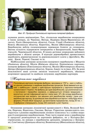 РОЗДІЛРОЗДІЛ33
1111333666
øóâàííÿ äîñèòü íåðіâíîìіðíå. Òàê, ëіñîïèëüíå âèðîáíèöòâî çîñåðåäæåíî
â òàêèõ öåíòðàõ, ÿê ×åðíіâöі, Âèãîäà, Íàäâіðíà (Іâàíî-Ôðàíêіâñüêà îá-
ëàñòü), Ðàõіâ (Çàêàðïàòñüêà îáëàñòü), Ñêîëå, Ñòðèé (Ëüâіâñüêà îáëàñòü),
Êîâåëü (Âîëèíñüêà îáëàñòü), Êîðîñòåíü, Ìàëèí (Æèòîìèðñüêà îáëàñòü).
Âèðîáíèöòâî ìåáëіâ ñêîíöåíòðîâàíî ïåðåâàæíî áëèæ÷å äî ñïîæèâà÷à.
Çíà÷íà êіëüêіñòü ïіäïðèєìñòâ çîñåðåäæåíà â Çàêàðïàòñüêіé, Іâàíî-Ôðàí-
êіâñüêіé, ×åðíіâåöüêіé îáëàñòÿõ. Â іíøèõ ðåãіîíàõ îñåðåäêàìè ìåáëåâîãî
âèðîáíèöòâà є îáëàñíі öåíòðè. Ç âіäõîäіâ äåðåâîîáðîáíîї ïðîìèñëîâîñòі
âèðîáëÿþòü äåðåâîñòðóæêîâі òà äåðåâîâîëîêíèñòі ïëèòè ó Äðîãîáè÷і, Ìà-
ëèíі, Êèєâі, Òåðåñâі, Ñâàëÿâі òà іí.
Íàéáіëüøèìè öåíòðàìè öåëþëîçíî-ïàïåðîâîãî âèðîáíèöòâà є Æèäà÷іâ
(Ëüâіâñüêà îáëàñòü), Îáóõіâ (Êèїâñüêà îáëàñòü), Ïîíіíêіâñüêà êàðòîííî-
ïàïåðîâà ôàáðèêà (Õìåëüíèöüêà îáëàñòü), Ìàëèí (Æèòîìèðñüêà îáëàñòü),
Äíіïðî (Äíіïðîïåòðîâñüêà îáëàñòü), Õåðñîí, Іçìàїë òà іí (ìàë. 67). Çà ðîêè
íåçàëåæíîñòі âîíè ñóòòєâî çìіíèëè òåõíîëîãії âèðîáíèöòâ, îáíîâèëè
àñîðòèìåíò ïðîäóêöії òà çíàéøëè ïîòóæíèõ çàðóáіæíèõ ïàðòíåðіâ.
Національне надбання
Îñíîâíèìè öåíòðàìè ëіñîõіìі÷íîї ïðîìèñëîâîñòі є Êèїâ, Âåëèêèé Áè÷-
êіâ, Ïåðå÷èí, Êîðîñòåíü, Ñâàëÿâà, Âèãîäà. Ãіäðîëіçíà ïðîìèñëîâіñòü êîî-
ïåðóєòüñÿ ç ðіçíèìè âèðîáíèöòâàìè ëіñîâîãî êîìïëåêñó òà ç îëіéíî-æèðî-
âîþ é êîíñåðâíèìè âèðîáíèöòâàìè. Òîìó ÷àñòî îêðåìі öåõè ç âèðîáíèöòâà
її ïðîäóêöії ðîçìіùóþòüñÿ íà êàðòîííèõ ôàáðèêàõ, ÿê ó Áіëãîðîä-Äíі-
ñòðîâñüêîìó, íà çàâîäàõ ç âèðîáíèöòâà äðіæäæіâ, íàïðèêëàä ó Çàïîðіæ-
æі, Ñëîâ’ÿíñüêó (Äîíåöüêà îáëàñòü), Âîçíåñåíñüêó (Ìèêîëàїâñüêà îáëàñòü),
Понінківська картонно-паперова фабрика, заснована в 1787 р., нині є стабіль-
но діючою компанією з надійним виробничим процесом. Вона вважається од-
ним з найбільших і одним з найстаріших підприємств у картонно-паперовій
промисловості України. На фабриці діє одне виробництво, що розпочинається
з постачання і переробки сировини, а завершується готовою продукцією –
екологічно чистий гофрований картон і папір (мал. 67). До складу виробничих
потужностей нині входять три машини для виробництва паперу і одна для
виробництва картону, за допомогою яких виробляється картон і папір будь-якого
формату. Річний обсяг продукції, що виготовляє підприємство, понад 30 тис. т.
З фабрикою співпрацюють понад 330 компаній з усієї України.
Мал. 67. Продукція Понінківської картонно-паперової фабрики
 
