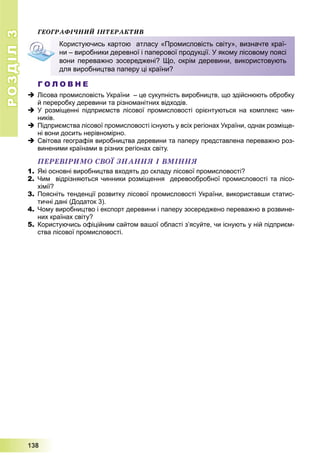 РОЗДІЛРОЗДІЛ33
1111333888
ÃÅÎÃÐÀÔІ×ÍÈÉ ІÍÒÅÐÀÊÒÈÂ
Г О Л О В Н Е
 Лісова промисловість України – це сукупність виробництв, що здійснюють обробку
й переробку деревини та різноманітних відходів.
 У розміщенні підприємств лісової промисловості орієнтуються на комплекс чин-
ників.
 Підприємства лісової промисловості існують у всіх регіонах України, однак розміще-
ні вони досить нерівномірно.
 Світова географія виробництва деревини та паперу представлена переважно роз-
виненими країнами в різних регіонах світу.
ÏÅÐÅÂІÐÈÌÎ ÑÂÎЇ ÇÍÀÍÍß І ÂÌІÍÍß
1. Які основні виробництва входять до складу лісової промисловості?
2. Чим відрізняються чинники розміщення деревообробної промисловості та лісо-
хімії?
3. Поясніть тенденції розвитку лісової промисловості України, використавши статис-
тичні дані (Додаток 3).
4. Чому виробництво і експорт деревини і паперу зосереджено переважно в розвине-
них країнах світу?
5. Користуючись офіційним сайтом вашої області з’ясуйте, чи існують у ній підприєм-
ства лісової промисловості.
Користуючись картою атласу «Промисловість світу», визначте краї-
ни – виробники деревної і паперової продукції. У якому лісовому поясі
вони переважно зосереджені? Що, окрім деревини, використовують
для виробництва паперу ці країни?
 