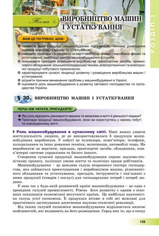 РОЗДІЛРОЗДІЛ33
139
 називати види продукції машинобудівних підприємств, чинники розміщення
окремих виробництв машин та устаткування;
 наводити приклади і показувати на карті найбільші країни – виробники машин та
устаткування, найбільші центри машинобудування в Україні;
 пояснювати принципи розміщення виробництва транспортних засобів, промис-
лового обладнання, сільськогосподарської техніки, електротехнічної та електрон-
ної продукції побутового призначення;ї ії б
 характеризувати сучасні тенденції розвитку і розміщення виробництва машин і
устаткування;
 розуміти причини виникнення проблем у машинобудуванні в Україні;
 оцінювати роль машинобудування в розвитку світового господарства та госпо-
дарства України.
ÂÈÐÎÁÍÈÖÒÂÎ ÌÀØÈÍ І ÓÑÒÀÒÊÓÂÀÍÍß
 Яку роль відіграють різноманітні машини та механізми в житті й діяльності людини?
 Приклади продукції машинобудування, якою ви користуєтесь у своєму побуті
та повсякденному житті.
 Роль машинобудування в сучасному світі. Íèíі âàæêî óÿâèòè
æèòòєäіÿëüíіñòü ëþäèíè, äå íå âèêîðèñòîâóâàëàñÿ á ïðîäóêöіÿ ìàøè-
íîáóäіâíèõ âèðîáíèöòâ. Ó ïîáóòі öå òåëåâіçîðè, êîìï’þòåðè, òåëåôîíè,
õîëîäèëüíèêè òà іíøà äîìàøíÿ òåõíіêà, âåëîñèïåäè, àâòîìîáіëі òîùî. Íà
âèðîáíèöòâі öå âåðñòàòè, ïðèëàäè, òðàíñïîðòíі çàñîáè, îáëàäíàííÿ, êîì-
ï’þòåðíі ñèñòåìè óïðàâëіííÿ òà áàãàòî іíøîãî.
Ñòâîðåííÿ ñó÷àñíîї ïðîäóêöії ìàøèíîáóäóâàííÿ ñïðèÿє íàóêîâî-òåõ-
íі÷íîìó ïðîöåñó, ïîëіïøóє óìîâè æèòòÿ òà ïîëåãøóє ïðàöþ ðîáіòíèêіâ.
Ìàøèíîáóäóâàííÿ – öå âàæëèâà ãàëóçü âòîðèííîãî ñåêòîðó ãîñïîäàð-
ñòâà, ÿêà çàéìàєòüñÿ ïðîåêòóâàííÿì і âèðîáíèöòâîì ìàøèí, ðіçíîìàíіò-
íîãî îáëàäíàííÿ òà óñòàòêóâàííÿ, ïðèëàäіâ, іíñòðóìåíòіâ і ïîâ’ÿçàíîї ç
íèìè ïðîäóêöії (òîâàðіâ і ïîñëóã) äëÿ ãîñïîäàðñüêèõ ïîòðåá і ïîòðåá ëþ-
äèíè.
Ó íàø ÷àñ ó áóäü-ÿêіé ðîçâèíåíіé êðàїíі ìàøèíîáóäóâàííÿ – öå îäíà ç
ïðîâіäíèõ ãàëóçåé ïðîìèñëîâîñòі. Ðіâåíü éîãî ðîçâèòêó є îäíèì ç îñíî-
âíèõ ïîêàçíèêіâ åêîíîìі÷íîї ìîãóòíîñòі êðàїíè. Öå íàéáіëüø íàóêîìіñò-
êà ãàëóçü óñієї åêîíîìіêè. Її ïðîäóêöіÿ âòіëþє â ñîáі âñі ìîæëèâі äëÿ
ïðàêòè÷íîãî çàñòîñóâàííÿ äîñÿãíåííÿ íàóêîâî-òåõíі÷íîї ðåâîëþöії.
Âіä іíøèõ ãàëóçåé åêîíîìіêè ìàøèíîáóäóâàííÿ âіäðіçíÿєòüñÿ íèçêîþ
îñîáëèâîñòåé, ÿêі âïëèâàþòü íà éîãî ðîçìіùåííÿ. Ñåðåä íèõ òå, ùî â åïîõó
§ 30.
ÂÈÐÎÁÍÈÖÒÂÎ ÌÀØÈÍ
І ÓÑÒÀÒÊÓÂÀÍÍß
 