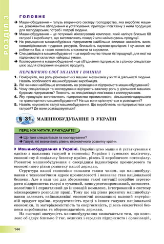 РОЗДІЛРОЗДІЛ33
1111444444
Г О Л О В Н Е
 Машинобудування – галузь вторинного сектору господарства, яка виробляє маши-
ни, різноманітне обладнання й устаткування, прилади і пов’язану з ними продукцію
для господарських потреб і потреб людини.
 Машинобудування – це потужний міжгалузевий комплекс, який налічує близько 60
галузей і виробництв, що виготовляють понад 2 млн найменувань продукції.
 На розміщення машинобудівних підприємств найбільше впливає наявність висо-
кокваліфікованих трудових ресурсів, близькість науково-дослідних і сучасних ви-
робничих баз, а також наявність споживача та сировини.
 Спеціалізація в машинобудуванні – це виробництво тільки тієї продукції, для якої на
підприємстві склалися найкращі умови.
 Кооперування в машинобудуванні – це об’єднання підприємств з різною спеціаліза-
цією задля створення кінцевого продукту.
ÏÅÐÅÂІÐÈÌÎ ÑÂÎЇ ÇÍÀÍÍß І ÂÌІÍÍß
1. Поміркуйте, яка роль різноманітних машин і механізмів у житті й діяльності людини.
Назвіть особливості машинобудівних виробництв.
2. Які чинники найбільше впливають на розміщення підприємств машинобудування?
3. Чому спеціалізація та кооперування відіграють важливу роль у діяльності машино-
будівних підприємств? Поясніть, як спеціалізація пов’язана з кооперуванням.
4. Яку продукцію виготовляють підприємства промислового, сільськогосподарського
та транспортного машинобудування? На що вони орієнтуються в розміщенні?
5. Назвіть наукомісткі галузі машинобудування. Що виробляють на підприємствах цих
галузей? Де вони розташовуються?
ÌÀØÈÍÎÁÓÄÓÂÀÍÍß Â ÓÊÐÀЇÍІ
 Що таке спеціалізація та кооперування?
 Галузі, які визначають рівень економічного розвитку країни.
 Машинобудування в Україні. Âèðîáíèöòâî ìàøèí é óñòàòêóâàííÿ є
îäíієþ ç âàæëèâèõ ãàëóçåé â åêîíîìіöі Óêðàїíè і çóìîâëþє ïîëіòè÷íó,
åêîíîìі÷íó é ñîöіàëüíó áåçïåêó êðàїíè, ðіâåíü її âèðîáíè÷îãî ïîòåíöіàëó.
Ðîçâèòîê ìàøèíîáóäóâàííÿ є ñâîєðіäíèì іíäèêàòîðîì ïðîìèñëîâîãî òà
åêîíîìі÷íîãî ðіâíÿ ðîçâèòêó íàøîї äåðæàâè.
Ñòðóêòóðà íàøîї åêîíîìіêè ñêëàëàñÿ òàêèì ÷èíîì, ùî ìàøèíîáóäó-
âàííÿ є òåõíîëîãі÷íèì ÿäðîì ïðîìèñëîâîñòі і âèçíà÷àє ñòàí íàöіîíàëüíîї
áåçïåêè. Àëå â íàø ÷àñ äëÿ çáåðåæåííÿ òàêîї ñèòóàöії ïîòðіáíî ïåðåòâî-
ðèòè ïіäïðèєìñòâà ãàëóçі â ñó÷àñíèé, êîíêóðåíòîñïðîìîæíèé, âèñîêîòåõ-
íîëîãі÷íèé і ñïðèÿòëèâèé äî іííîâàöіé êîìïëåêñ, іíòåãðîâàíèé â ñèñòåìó
ìіæíàðîäíîãî ðîçïîäіëó ïðàöі. Òîìó ùî âіä ðіâíÿ ðîçâèòêó ìàøèíîáóäó-
âàííÿ çàëåæàòü íàéâàæëèâіøі åêîíîìі÷íі ïîêàçíèêè: âàëîâèé âíóòðіø-
íіé ïðîäóêò êðàїíè, ïðîäóêòèâíіñòü ïðàöі â іíøèõ ãàëóçÿõ íàöіîíàëüíîї
åêîíîìіêè, їõ ìàòåðіàëîìіñòêіñòü òà åíåðãîєìíіñòü, ðіâåíü åêîëîãі÷íîї áåç-
ïåêè âèðîáíèöòâà òà îáîðîíîçäàòíіñòü äåðæàâè.
Íà ñüîãîäíі çíà÷óùіñòü ìàøèíîáóäóâàííÿ âèçíà÷àєòüñÿ òèì, ùî êîìï-
ëåêñ îá’єäíóє áëèçüêî 2 òèñ. âåëèêèõ і ñåðåäíіõ ïіäïðèєìñòâ і îðãàíіçàöіé,
§ 31. Ì
 