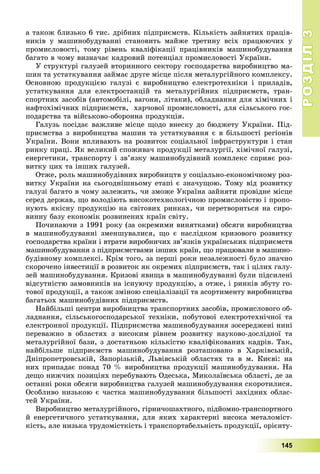 РОЗДІЛРОЗДІЛ33
145
à òàêîæ áëèçüêî 6 òèñ. äðіáíèõ ïіäïðèєìñòâ. Êіëüêіñòü çàéíÿòèõ ïðàöіâ-
íèêіâ ó ìàøèíîáóäóâàííі ñòàíîâèòü ìàéæå òðåòèíó âñіõ ïðàöþþ÷èõ ó
ïðîìèñëîâîñòі, òîìó ðіâåíü êâàëіôіêàöії ïðàöіâíèêіâ ìàøèíîáóäóâàííÿ
áàãàòî â ÷îìó âèçíà÷àє êàäðîâèé ïîòåíöіàë ïðîìèñëîâîñòі Óêðàїíè.
Ó ñòðóêòóðі ãàëóçåé âòîðèííîãî ñåêòîðó ãîñïîäàðñòâà âèðîáíèöòâî ìà-
øèí òà óñòàòêóâàííÿ çàéìàє äðóãå ìіñöå ïіñëÿ ìåòàëóðãіéíîãî êîìïëåêñó.
Îñíîâíîþ ïðîäóêöієþ ãàëóçі є âèðîáíèöòâî åëåêòðîòåõíіêè і ïðèëàäіâ,
óñòàòêóâàííÿ äëÿ åëåêòðîñòàíöіé òà ìåòàëóðãіéíèõ ïіäïðèєìñòâ, òðàí-
ñïîðòíèõ çàñîáіâ (àâòîìîáіëі, âàãîíè, ëіòàêè), îáëàäíàííÿ äëÿ õіìі÷íèõ і
íàôòîõіìі÷íèõ ïіäïðèєìñòâ, õàð÷îâîї ïðîìèñëîâîñòі, äëÿ ñіëüñüêîãî ãîñ-
ïîäàðñòâà òà âіéñüêîâî-îáîðîííà ïðîäóêöіÿ.
Ãàëóçü ïîñіäàє âàæëèâå ìіñöå ùîäî âíåñêó äî áþäæåòó Óêðàїíè. Ïіä-
ïðèєìñòâà ç âèðîáíèöòâà ìàøèí òà óñòàòêóâàííÿ є â áіëüøîñòі ðåãіîíіâ
Óêðàїíè. Âîíè âïëèâàþòü íà ðîçâèòîê ñîöіàëüíîї іíôðàñòðóêòóðè і ñòàí
ðèíêó ïðàöі. ßê âåëèêèé ñïîæèâà÷ ïðîäóêöії ìåòàëóðãії, õіìі÷íîї ãàëóçі,
åíåðãåòèêè, òðàíñïîðòó і çâ’ÿçêó ìàøèíîáóäіâíèé êîìïëåêñ ñïðèÿє ðîç-
âèòêó öèõ òà іíøèõ ãàëóçåé.
Îòæå, ðîëü ìàøèíîáóäіâíèõ âèðîáíèöòâ ó ñîöіàëüíî-åêîíîìі÷íîìó ðîç-
âèòêó Óêðàїíè íà ñüîãîäíіøíüîìó åòàïі є çíà÷óùîþ. Òîìó âіä ðîçâèòêó
ãàëóçі áàãàòî â ÷îìó çàëåæèòü, ÷è çìîæå Óêðàїíà çàéíÿòè ïðîâіäíå ìіñöå
ñåðåä äåðæàâ, ùî âîëîäіþòü âèñîêîòåõíîëîãі÷íîþ ïðîìèñëîâіñòþ і ïðîïî-
íóþòü ÿêіñíó ïðîäóêöіþ íà ñâіòîâèõ ðèíêàõ, ÷è ïåðåòâîðèòüñÿ íà ñèðî-
âèííó áàçó åêîíîìіê ðîçâèíåíèõ êðàїí ñâіòó.
Ïî÷èíàþ÷è ç 1991 ðîêó (çà îêðåìèìè âèíÿòêàìè) îáñÿãè âèðîáíèöòâà
â ìàøèíîáóäóâàííі çìåíøóâàëèñÿ, ùî є íàñëіäêîì êðèçîâîãî ðîçâèòêó
ãîñïîäàðñòâà êðàїíè і âòðàòè âèðîáíè÷èõ çâ’ÿçêіâ óêðàїíñüêèõ ïіäïðèєìñòâ
ìàøèíîáóäóâàííÿ ç ïіäïðèєìñòâàìè іíøèõ êðàїí, ùî ïðàöþâàëè â ìàøèíî-
áóäіâíîìó êîìïëåêñі. Êðіì òîãî, çà ïåðøі ðîêè íåçàëåæíîñòі áóëî çíà÷íî
ñêîðî÷åíî іíâåñòèöії â ðîçâèòîê ÿê îêðåìèõ ïіäïðèєìñòâ, òàê і öіëèõ ãàëó-
çåé ìàøèíîáóäóâàííÿ. Êðèçîâі ÿâèùà â ìàøèíîáóäóâàííі áóëè ïіäñèëåíі
âіäñóòíіñòþ çàìîâíèêіâ íà іñíóþ÷ó ïðîäóêöіþ, à îòæå, і ðèíêіâ çáóòó ãî-
òîâîї ïðîäóêöії, à òàêîæ çìіíîþ ñïåöіàëіçàöії òà àñîðòèìåíòó âèðîáíèöòâà
áàãàòüîõ ìàøèíîáóäіâíèõ ïіäïðèєìñòâ.
Íàéáіëüøі öåíòðè âèðîáíèöòâà òðàíñïîðòíèõ çàñîáіâ, ïðîìèñëîâîãî îá-
ëàäíàííÿ, ñіëüñüêîãîñïîäàðñüêîї òåõíіêè, ïîáóòîâîї åëåêòðîòåõíі÷íîї òà
åëåêòðîííîї ïðîäóêöії. Ïіäïðèєìñòâà ìàøèíîáóäóâàííÿ çîñåðåäæåíі íèíі
ïåðåâàæíî â îáëàñòÿõ ç âèñîêèì ðіâíåì ðîçâèòêó íàóêîâî-äîñëіäíîї òà
ìåòàëóðãіéíîї áàçè, ç äîñòàòíüîþ êіëüêіñòþ êâàëіôіêîâàíèõ êàäðіâ. Òàê,
íàéáіëüøå ïіäïðèєìñòâ ìàøèíîáóäóâàííÿ ðîçòàøîâàíî â Õàðêіâñüêіé,
Äíіïðîïåòðîâñüêіé, Çàïîðіçüêіé, Ëüâіâñüêіé îáëàñòÿõ òà â ì. Êèєâі: íà
íèõ ïðèïàäàє ïîíàä 70 % âèðîáíèöòâà ïðîäóêöії ìàøèíîáóäóâàííÿ. Íà
äåùî íèæ÷èõ ïîçèöіÿõ ïåðåáóâàþòü Îäåñüêà, Ìèêîëàїâñüêà îáëàñòі, äå çà
îñòàííі ðîêè îáñÿãè âèðîáíèöòâà ãàëóçåé ìàøèíîáóäóâàííÿ ñêîðîòèëèñÿ.
Îñîáëèâî íèçüêîþ є ÷àñòêà ìàøèíîáóäóâàííÿ áіëüøîñòі çàõіäíèõ îáëàñ-
òåé Óêðàїíè.
Âèðîáíèöòâî ìåòàëóðãіéíîãî, ãіðíè÷îøàõòíîãî, ïіäéîìíî-òðàíñïîðòíîãî
é åíåðãåòè÷íîãî óñòàòêóâàííÿ, äëÿ ÿêèõ õàðàêòåðíі âèñîêà ìåòàëîìіñò-
êіñòü, àëå íèçüêà òðóäîìіñòêіñòü і òðàíñïîðòàáåëüíіñòü ïðîäóêöії, îðієíòó-
 
