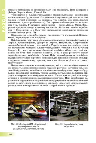 РОЗДІЛРОЗДІЛ33
1111444666
þòüñÿ â ðîçìіùåííі íà ñèðîâèííó áàçó і íà ñïîæèâà÷à. Éîãî öåíòðàìè є
Äíіïðî, Õàðêіâ, Îäåñà, Êðèâèé Ðіã.
Òðàíñïîðòíå і ñіëüñüêîãîñïîäàðñüêå ìàøèíîáóäóâàííÿ, âèðîáíèöòâî
ïðîìèñëîâîãî òà áóäіâåëüíîãî îáëàäíàííÿ îðієíòóþòüñÿ çäåáіëüøîãî íà ñïî-
æèâà÷à ãîòîâîї ïðîäóêöії (çà âèíÿòêîì òèõ âèðîáіâ, ÿêі âіäçíà÷àþòüñÿ
àáñîëþòíîþ òðàíñïîðòàáåëüíіñòþ). Òàê, ïðîìèñëîâі åëåêòðîâîçè âèïóñêà-
þòü ó ì. Äíіïðî. Ó áàãàòüîõ іíøèõ ìіñòàõ – Êèєâі, Ëüâîâі, Îäåñі, Çàïî-
ðіææі ïðàöþþòü çàâîäè ç ðåìîíòó òåïëîâîçіâ. Çàëіçíè÷íі âàãîíè âèðîáëÿ-
þòü ó Êðåìåí÷óöі, à â Ìàðіóïîëі íàëàãîäæåíî âèðîáíèöòâî ìåòàëåâèõ
âàãîíіâ-öèñòåðí (ìàë. 73).
Ïіäïðèєìñòâà іç ñóäíîáóäóâàííÿ і ñóäíîðåìîíòó є â Ìèêîëàєâі, Õåðñîíі,
Îäåñі, ×îðíîìîðñüêó òà Ìàðіóïîëі.
Íàéáіëüøèìè öåíòðàìè ñіëüñüêîãîñïîäàðñüêîãî ìàøèíîáóäóâàííÿ є
Õàðêіâ, Êðîïèâíèöüêèé, Äíіïðî òà Õåðñîí. Íàïðèêëàä, «Õåðñîíñüêèé
ìàøèíîáóäіâíèé çàâîä» – öå єäèíèé â Óêðàїíі çàâîä, ùî ñïåöіàëіçóєòüñÿ
íà âèðîáíèöòâі ñêëàäíîї ñіëüñüêîãîñïîäàðñüêîї òåõíіêè і ìàє 125-ðі÷íó
іñòîðіþ. Òóò âèïóñêàþòü çåðíîçáèðàëüíі êîìáàéíè «Ñëàâóòè÷», ÿêі òðè-
âàëèé ÷àñ áóëè éîãî âіçèòíîþ êàðòêîþ. Ç 2012 ðîêó ðîçïî÷àòî âèïóñê
çåðíîçáèðàëüíèõ êîìáàéíіâ «Ñêіô». Êðіì çåðíîçáèðàëüíèõ êîìáàéíіâ,
ïіäïðèєìñòâî òàêîæ âèðîáëÿє: æíèâàðêè äëÿ çáèðàííÿ çåðíîâèõ êóëüòóð,
êóêóðóäçè òà ñîíÿøíèêó, ïðèñòîñóâàííÿ äëÿ çáèðàííÿ ðіïàêó òà ãіð÷èöі,
іíøó òåõíіêó.
Âàæëèâèìè ãàëóçÿìè ìàøèíîáóäóâàííÿ, ÿêі â ðîçìіùåííі îðієíòóþòüñÿ
íà íàÿâíіñòü âèñîêîêâàëіôіêîâàíèõ òðóäîâèõ ðåñóðñіâ і íàóêîâèõ áàç, є àâ-
òîìîáіëåáóäóâàííÿ, àâіàöіéíå òà êîñìі÷íå ìàøèíîáóäóâàííÿ, âåðñòàòîáóäó-
âàííÿ, âèðîáíèöòâî ïðèëàäіâ, òî÷íèõ ìàøèí, іíñòðóìåíòіâ, ïîáóòîâèõ ïðè-
ëàäіâ, åëåêòðîííå ìàøèíîáóäóâàííÿ òîùî. ×àñòêà öèõ ãàëóçåé ìàøèíîáó-
äóâàííÿ â Óêðàїíі ïîêè ùî çàëèøàєòüñÿ íåçíà÷íîþ. Íèíі âèðîáíèöòâî íà-
óêîìіñòêîї і òðóäîìіñòêîї ãàëóçåé ïî÷èíàє ôîðìóâàòèñÿ íà íîâіé åêîíîìі÷íіé
îñíîâі іç çàëó÷åííÿì íåäåðæàâíîãî êàïіòàëó, іìïîðòíèõ êîìïëåêòóþ÷èõ,
óñòàíîâëåííÿ êîîïåðàòèâíèõ çâ’ÿçêіâ іç çàðóáіæíèìè êðàїíàìè.
Мал. 73. Продукція ПАТ «Крюківський
вагонобудівний завод»
(м. Кременчук, Полтавська обл.)
Мал. 74. У складальному цеху
«Єврокар»
 