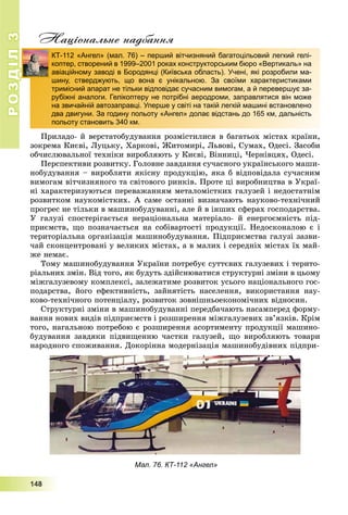 РОЗДІЛ33
1111444888
Національне надбання
Ïðèëàäî- é âåðñòàòîáóäóâàííÿ ðîçìіñòèëèñÿ â áàãàòüîõ ìіñòàõ êðàїíè,
çîêðåìà Êèєâі, Ëóöüêó, Õàðêîâі, Æèòîìèðі, Ëüâîâі, Ñóìàõ, Îäåñі. Çàñîáè
îá÷èñëþâàëüíîї òåõíіêè âèðîáëÿþòü ó Êèєâі, Âіííèöі, ×åðíіâöÿõ, Îäåñі.
Ïåðñïåêòèâè ðîçâèòêó. Ãîëîâíå çàâäàííÿ ñó÷àñíîãî óêðàїíñüêîãî ìàøè-
íîáóäóâàííÿ – âèðîáëÿòè ÿêіñíó ïðîäóêöіþ, ÿêà á âіäïîâіäàëà ñó÷àñíèì
âèìîãàì âіò÷èçíÿíîãî òà ñâіòîâîãî ðèíêіâ. Ïðîòå öі âèðîáíèöòâà â Óêðàї-
íі õàðàêòåðèçóþòüñÿ ïåðåâàæàííÿì ìåòàëîìіñòêèõ ãàëóçåé і íåäîñòàòíіì
ðîçâèòêîì íàóêîìіñòêèõ. À ñàìå îñòàííі âèçíà÷àþòü íàóêîâî-òåõíі÷íèé
ïðîãðåñ íå òіëüêè â ìàøèíîáóäóâàííі, àëå é â іíøèõ ñôåðàõ ãîñïîäàðñòâà.
Ó ãàëóçі ñïîñòåðіãàєòüñÿ íåðàöіîíàëüíà ìàòåðіàëî- é åíåðãîєìíіñòü ïіä-
ïðèєìñòâ, ùî ïîçíà÷àєòüñÿ íà ñîáіâàðòîñòі ïðîäóêöії. Íåäîñêîíàëîþ є і
òåðèòîðіàëüíà îðãàíіçàöіÿ ìàøèíîáóäóâàííÿ. Ïіäïðèєìñòâà ãàëóçі çàçâè-
÷àé ñêîíöåíòðîâàíі ó âåëèêèõ ìіñòàõ, à â ìàëèõ і ñåðåäíіõ ìіñòàõ їõ ìàé-
æå íåìàє.
Òîìó ìàøèíîáóäóâàííÿ Óêðàїíè ïîòðåáóє ñóòòєâèõ ãàëóçåâèõ і òåðèòî-
ðіàëüíèõ çìіí. Âіä òîãî, ÿê áóäóòü çäіéñíþâàòèñÿ ñòðóêòóðíі çìіíè â öüîìó
ìіæãàëóçåâîìó êîìïëåêñі, çàëåæàòèìå ðîçâèòîê óñüîãî íàöіîíàëüíîãî ãîñ-
ïîäàðñòâà, éîãî åôåêòèâíіñòü, çàéíÿòіñòü íàñåëåííÿ, âèêîðèñòàííÿ íàó-
êîâî-òåõíі÷íîãî ïîòåíöіàëó, ðîçâèòîê çîâíіøíüîåêîíîìі÷íèõ âіäíîñèí.
Ñòðóêòóðíі çìіíè â ìàøèíîáóäóâàííі ïåðåäáà÷àþòü íàñàìïåðåä ôîðìó-
âàííÿ íîâèõ âèäіâ ïіäïðèєìñòâ і ðîçøèðåííÿ ìіæãàëóçåâèõ çâ’ÿçêіâ. Êðіì
òîãî, íàãàëüíîþ ïîòðåáîþ є ðîçøèðåííÿ àñîðòèìåíòó ïðîäóêöії ìàøèíî-
áóäóâàííÿ çàâäÿêè ïіäâèùåííþ ÷àñòêè ãàëóçåé, ùî âèðîáëÿþòü òîâàðè
íàðîäíîãî ñïîæèâàííÿ. Äîêîðіííà ìîäåðíіçàöіÿ ìàøèíîáóäіâíèõ ïіäïðè-
Мал. 76. КТ-112 «Ангел»
КТ-112 «Ангел» (мал. 76) – перший вітчизняний багатоцільовий легкий гелі-
коптер, створений в 1999–2001 роках конструкторським бюро «Вертикаль» на
авіаційному заводі в Бородянці (Київська область). Учені, які розробили ма-
шину, стверджують, що вона є унікальною. За своїми характеристиками
тримісний апарат не тільки відповідає сучасним вимогам, а й перевершує за-
рубіжні аналоги. Гелікоптеру не потрібні аеродроми, заправлятися він може
на звичайній автозаправці. Уперше у світі на такій легкій машині встановлено
два двигуни. За годину польоту «Ангел» долає відстань до 165 км, дальність
польоту становить 340 км.
 