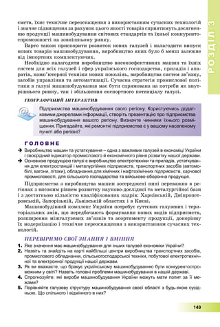 РОЗДІЛРОЗДІЛ33
149
єìñòâ, їõíє òåõíі÷íå ïåðåîñíàùåííÿ ç âèêîðèñòàííÿì ñó÷àñíèõ òåõíîëîãіé
і çíà÷íå ïіäâèùåííÿ çà ðàõóíîê öüîãî ÿêîñòі òîâàðіâ ñïðèÿòèìóòü äîñÿãíåí-
íþ ïðîäóêöії ìàøèíîáóäóâàííÿ ñâіòîâèõ ñòàíäàðòіâ òà їõíüîї êîíêóðåíòî-
ñïðîìîæíîñòі íà çîâíіøíüîìó ðèíêó.
Âàðòî òàêîæ ïðèñêîðèòè ðîçâèòîê íîâèõ ãàëóçåé і íàëàãîäèòè âèïóñê
íîâèõ òîâàðіâ ìàøèíîáóäóâàííÿ, âèðîáíèöòâî ÿêèõ áóëî á ìåíø çàëåæíå
âіä іìïîðòíèõ êîìïëåêòóþ÷èõ.
Íåîáõіäíî íàëàãîäèòè âèðîáíèöòâî âèñîêîåôåêòèâíèõ ìàøèí òà їõíіõ
ñèñòåì äëÿ âñіõ ãàëóçåé і ñôåð óêðàїíñüêîãî ãîñïîäàðñòâà, ïðèëàäіâ і àïà-
ðàòіâ, êîìï’þòåðíîї òåõíіêè íîâèõ ïîêîëіíü, âèðîáíèöòâà ñèñòåì çâ’ÿçêó,
çàñîáіâ óïðàâëіííÿ òà àâòîìàòèçàöії. Ñó÷àñíà ñòðàòåãіÿ ïðîìèñëîâîї ïîëі-
òèêè â ãàëóçі ìàøèíîáóäóâàííÿ ìàє áóòè ñïðÿìîâàíà íà ïîòðåáè ÿê âíóò-
ðіøíüîãî ðèíêó, òàê і çáіëüøåííÿ åêñïîðòíîãî ïîòåíöіàëó ãàëóçі.
ÃÅÎÃÐÀÔІ×ÍÈÉ ІÍÒÅÐÀÊÒÈÂ
Г О Л О В Н Е
 Виробництво машин та устаткування – одна з важливих галузей в економіці України
і своєрідний індикатор промислового й економічного рівня розвитку нашої держави.
 Основною продукцією галузі є виробництво електротехніки та приладів, устаткуван-
ня для електростанцій і металургійних підприємств, транспортних засобів (автомо-
білі, вагони, літаки), обладнання для хімічних і нафтохімічних підприємств, харчової
промисловості, для сільського господарства та військово-оборонна продукція.
Ïіäïðèєìñòâà ç âèðîáíèöòâà ìàøèí çîñåðåäæåíі íèíі ïåðåâàæíî â ðå-
ãіîíàõ ç âèñîêèì ðіâíåì ðîçâèòêó íàóêîâî-äîñëіäíîї òà ìåòàëóðãіéíîї áàçè
і ç äîñòàòíüîþ êіëüêіñòþ êâàëіôіêîâàíèõ êàäðіâ: Õàðêіâñüêіé, Äíіïðîïåò-
ðîâñüêіé, Çàïîðіçüêіé, Ëüâіâñüêіé îáëàñòÿõ і â Êèєâі.
Ìàøèíîáóäіâíèé êîìïëåêñ Óêðàїíè ïîòðåáóє ñóòòєâèõ ãàëóçåâèõ і òåðè-
òîðіàëüíèõ çìіí, ùî ïåðåäáà÷àþòü ôîðìóâàííÿ íîâèõ âèäіâ ïіäïðèєìñòâ,
ðîçøèðåííÿ ìіæãàëóçåâèõ çâ’ÿçêіâ òà àñîðòèìåíòó ïðîäóêöії, äîêîðіííó
їõ ìîäåðíіçàöіþ і òåõíі÷íå ïåðåîñíàùåííÿ ç âèêîðèñòàííÿì ñó÷àñíèõ òåõ-
íîëîãіé.
ÏÅÐÅÂІÐÈÌÎ ÑÂÎЇ ÇÍÀÍÍß І ÂÌІÍÍß
1. Яке значення має машинобудування для інших галузей економіки України?
2. Назвіть та знайдіть на карті найбільші центри виробництва транспортних засобів,
промислового обладнання, сільськогосподарської техніки, побутової електротехніч-
ної та електронної продукції нашої держави.
3. Як ви вважаєте, що бракує українському машинобудуванню бути конкурентоспро-
можним у світі? Назвіть головні проблеми машинобудування в нашій державі.
4. Спрогнозуйте: які вироби машинобудування України можуть мати попит за її ме-
жами?
5. Порівняйте галузеву структуру машинобудування своєї області з будь-якою сусід-
ньою. Що спільного і відмінного в них?
Підприємства машинобудування свого регіону. Користуючись додат-
ковими джерелами інформації, створіть презентацію про підприємства
машинобудування вашого регіону. Визначте чинники їхнього розмі-
щення. Пригадайте, які ремонтні підприємства є у вашому населеному
пункті або регіоні?
 