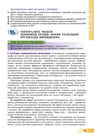 РОЗДІЛРОЗДІЛ11
15
ÏÅÐÅÂІÐÈÌÎ ÑÂÎЇ ÇÍÀÍÍß І ÂÌІÍÍß
1. Дайте визначення поняттям: «національна економіка», «валовий внутрішній про-
дукт», «індекс людського розвитку».
2. Що є основою національного господарського комплексу?
3. Чому економічне зростання є необхідною умовою підвищення добробуту населення?
4. Які показники враховуються при розрахунку індексу людського розвитку?
5. Схарактеризуйте місце України в загальносвітових рейтингах за показниками ВВП
на душу населення та ІЛР.
ÑÅÊÒÎÐÀËÜÍÀ ÌÎÄÅËÜ
ÅÊÎÍÎÌІÊÈ ÊÐÀЇÍÈ. ÔÎÐÌÈ ÑÓÑÏІËÜÍÎЇ
ÎÐÃÀÍІÇÀÖІЇ ÂÈÐÎÁÍÈÖÒÂÀ
 Які товари і послуги ви часто використовуєте у своєму житті?
 Приклади підприємств та установ, що виробляють товари та надають послуги.
 Сектори національної економіки. Ç ìàòåðіàëó ïîïåðåäíüîãî ïàðà-
ãðàôà âè çíàєòå, ùî åêîíîìіêà ïåâíîї êðàїíè є ñóêóïíіñòþ ïåâíèì ÷èíîì
óïîðÿäêîâàíèõ îá’єêòіâ, ÿêі ùå íàçèâàþòü «ãîñïîäàðñüêèìè îäèíèöÿìè»,
ÿêі âèêîíóþòü âàæëèâі ôóíêöії – âèðîáíèöòâî òîâàðіâ і ïîñëóã. Íàéìåí-
øèìè òàêèìè ãîñïîäàðñüêèìè îäèíèöÿìè є ïіäïðèєìñòâà, óñòàíîâè, çà-
êëàäè, ÿê-îò: çàâîäè, ôàáðèêè, ôåðìåðñüêі ãîñïîäàðñòâà, áóäіâåëüíі îð-
ãàíіçàöії, òðàíñïîðòíі ïіäïðèєìñòâà, ìàãàçèíè, øêîëè, ëіêàðíі, áàíêè,
óíіâåðñèòåòè òîùî. Ãîñïîäàðñòâî êðàїíè є äîñèòü ñêëàäíèì óòâîðåííÿì ÿê
çà êіëüêіñíèìè ïîêàçíèêàìè, òàê і çà îñîáëèâîñòÿìè ôóíêöіîíóâàííÿ òà
ïðîñòîðîâèì ðîçìіùåííÿì. Ñòðóêòóðà ãîñïîäàðñòâà – öå ñêëàäíå ïîíÿòòÿ,
ÿêå ïåðåäáà÷àє ðіçíі ïіäõîäè.
Ïîðіâíÿíî íåäàâíî äëÿ õàðàêòåðèñòèêè ñòðóêòóðè åêîíîìіêè çíà÷íîãî
ïîøèðåííÿ íàáóâ ãàëóçåâèé ïіäõіä äî ñòðóêòóðè ãîñïîäàðñòâà. Ãàëóçü ãîñ-
ïîäàðñòâà – öå ñóêóïíіñòü ïіäïðèєìñòâ і óñòàíîâ, ÿêі âèðîáëÿþòü îäíà-
êîâó àáî îäíîðіäíó ïðîäóêöіþ ÷è íàäàþòü ïåâíі ïîñëóãè.
Âèäіëÿþòü äîñèòü áàãàòî ãàëóçåé ãîñïîäàðñòâà, êîæíà ç ÿêèõ âèêîíóє
ñâîþ ðîëü ó çàäîâîëåííі ñóñïіëüíèõ ïîòðåá ó ìàòåðіàëüíèõ і äóõîâíèõ
áëàãàõ. Çàëåæíî âіä âèêîíóâàíîї ðîëі âñі ãàëóçі îá’єäíàíî ó äâі ñôåðè –
âèðîáíè÷ó і íåâèðîáíè÷ó.
Äî âèðîáíè÷îї ñôåðè íàëåæàòü òі ãàëóçі ãîñïîäàðñòâà, ÿêі, âèêîðèñòî-
âóþ÷è ðіçíîìàíіòíі ðåñóðñè, ñòâîðþþòü ìàòåðіàëüíі ðå÷і. Öå – ïðîìèñëî-
âіñòü, ñіëüñüêå ãîñïîäàðñòâî і áóäіâíèöòâî. Öÿ ñôåðà âêëþ÷àє òàêîæ ãàëóçі,
ÿêі ïîñòà÷àþòü ñòâîðåíі ìàòåðіàëüíі áëàãà ñïîæèâà÷àì, çîêðåìà òðàíñïîðò
і çâ’ÿçîê. Äî âèðîáíè÷îї ñôåðè íàëåæàòü òàêîæ ãàëóçі, ÿêі ïðîäîâæóþòü
ïðîöåñ âèðîáíèöòâà ó ñôåðі îáіãó òîâàðіâ. Ñåðåä íèõ – òîðãіâëÿ, ìàòåðі-
àëüíî-òåõíі÷íå ïîñòà÷àííÿ, çàãîòіâëÿ òà іí.
Íåâèðîáíè÷à ñôåðà – öå ñóêóïíіñòü ãàëóçåé ãîñïîäàðñòâà, ÿêі íàäàþòü
ïîñëóãè íåìàòåðіàëüíîãî õàðàêòåðó áåçïîñåðåäíüî íàñåëåííþ ÷è ñóñïіëü-
ñòâó çàãàëîì. Äî íèõ íàëåæàòü ãàëóçі ïîñëóã, ãàëóçі ñîöіàëüíîãî îáñëóãîâó-
âàííÿ, ãàëóçі îðãàíіâ óïðàâëіííÿ і îáîðîíè, ãàëóçі, ÿêі âêëþ÷àþòü êðåäè-
§3.
 