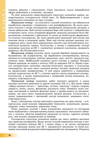 РОЗДІЛРОЗДІЛ11
16
òóâàííÿ, ôіíàíñè і ñòðàõóâàííÿ. Ñâîþ äіÿëüíіñòü ãàëóçі íåâèðîáíè÷îї
ñôåðè çäіéñíþþòü â óñòàíîâàõ, çàêëàäàõ.
Òà íèíі äîöіëüíіøå õàðàêòåðèçóâàòè ñòðóêòóðó åêîíîìіêè êðàїíè, âè-
êîðèñòîâóþ÷è ñåêòîðàëüíèé ïіäõіä (ìàë. 5). Íàéïîøèðåíіøèì є ïîäіë
íàöіîíàëüíîї åêîíîìіêè íà òðè ñåêòîðè.
Ïåðâèííèé ñåêòîð – öå ñóêóïíіñòü ãàëóçåé åêîíîìіêè, ùî çàéìàþòüñÿ
âèäîáóòêîì ñèðîâèíè і ñòâîðåííÿì ç íåї íàïіâôàáðèêàòіâ. Äî íüîãî íàëå-
æàòü ñіëüñüêå і ëіñîâå ãîñïîäàðñòâà, âèäîáóâàííÿ ìіíåðàëüíèõ ðåñóðñіâ, à
òàêîæ ðèáàëüñòâî. Öåé ñåêòîð åêîíîìіêè áåðå ñâіé ïî÷àòîê ç íàéäàâíіøèõ
іñòîðè÷íèõ ÷àñіâ, êîëè ãîëîâíèìè ôîðìàìè ëþäñüêîї äіÿëüíîñòі áóëî çáè-
ðàëüíèöòâî, ïîëþâàííÿ і ðèáîëîâëÿ. Іç ÷àñîì íà їõíіé îñíîâі ñôîðìóâàëî-
ñÿ ñіëüñüêå ãîñïîäàðñòâî. Äî ÷àñіâ ïðîìèñëîâîї ðåâîëþöії öåé ñåêòîð ìàâ
êëþ÷îâå ìіñöå â åêîíîìіöі êðàїí. Íèíі öåé ñåêòîð âіäіãðàє âàæëèâó ãîñ-
ïîäàðñüêó ðîëü, ïðîòå éîãî ïåðåâàæàííÿ ñâіä÷èòü ïðî íèçüêèé ðіâåíü åêî-
íîìі÷íîãî ðîçâèòêó êðàїíè. Ñóñïіëüñòâî, ó ÿêîìó â ïåðâèííîìó ñåêòîðі
åêîíîìіêè çàëó÷åíî äî 80 % åêîíîìі÷íî àêòèâíîãî íàñåëåííÿ, íàçèâàþòü
àãðàðíèì, àáî äîіíäóñòðіàëüíèì.
Âòîðèííèé ñåêòîð îõîïëþє ãðóïó ãàëóçåé îáðîáíîї ïðîìèñëîâîñòі òà
áóäіâíèöòâà. Öå ïіäïðèєìñòâà, ùî âèðîáëÿþòü åëåêòðîåíåðãіþ, ìåòàëè,
ìàøèíè òà óñòàòêóâàííÿ, õіìі÷íó ïðîäóêöіþ, îäÿã, âçóòòÿ, ïðîäóêòè õàð-
÷óâàííÿ òîùî. Íàéáіëüøèé ðîçâèòîê öüîãî ñåêòîðó â êðàїíàõ Çàõіäíîї
Єâðîïè ïðèïàäàє íà ïåðіîä ç ïî÷àòêó ÕІÕ äî ñåðåäèíè ÕÕ ñò. Öüîìó ñïðè-
ÿëî âèêîðèñòàííÿ äîñÿãíåíü íàóêîâî-òåõíі÷íîãî ïðîãðåñó â ñіëüñüêîìó
ãîñïîäàðñòâі, ùî äàëî çìîãó çàëó÷èòè âåëèêó ÷àñòèíó ëþäñüêèõ ðåñóðñіâ
íà ïðîìèñëîâèõ ïіäïðèєìñòâàõ. Ó öåé ïåðіîä çàéíÿòіñòü ó ïåðâèííîìó
ñåêòîðі ñêîðî÷óєòüñÿ äî 50 %, à çíà÷íî çðîñòàє ÷àñòêà âòîðèííîãî ñåêòîðó.
Ñóñïіëüñòâî, ó ÿêîìó ïåðåâàæàþ÷èì є âòîðèííèé ñåêòîð åêîíîìіêè, íà-
çèâàþòü іíäóñòðіàëüíèì.
Òðåòèííèé ñåêòîð åêîíîìіêè íàáóâ çíà÷íîãî ðîçâèòêó â åïîõó
íàóêîâî-òåõíі÷íîї ðåâîëþöії (ç äðóãîї ïîëîâèíè ÕÕ ñò.). Âіí ÿâëÿє ñîáîþ
«ñôåðó íàäàííÿ ïîñëóã» – òðàíñïîðò, çâ’ÿçîê, òîðãіâëþ і òóðèçì, îõîðîíó
çäîðîâ’ÿ, îñâіòó, íàóêó, ôіíàíñîâó äіÿëüíіñòü òîùî. Ðîçâèòîê öüîãî ñåê-
òîðó ïîâ’ÿçàíèé іç çàìіíîþ ôіçè÷íîї ïðàöі ó ïðîìèñëîâîñòі íà àâòîìàòè-
çîâàíó, ùî äàëî çìîãó ïåðåðîçïîäіëèòè òðóäîâі ðåñóðñè. Ñóñïіëüñòâî, ó
ÿêîìó ïåðåâàæàþ÷èì є òðåòèííèé ñåêòîð åêîíîìіêè, íàçèâàþòü ïîñò-
іíäóñòðіàëüíèì.
Іíîäі ó òðåòèííîìó ñåêòîðі âèäіëÿþòü äîäàòêîâî ùå îäèí ñåêòîð – ÷åò-
âåðòèííèé, ÿêèé îõîïëþє іíôîðìàöіéíі òåõíîëîãії, êîìóíіêàöії, ïðîãðà-
ìóâàííÿ, ãåííó іíæåíåðіþ, ìàðêåòèíã òîùî.
Îòæå, ðîçïîäіë ãàëóçåé і âèäіâ åêîíîìі÷íîї äіÿëüíîñòі çà ñåêòîðàìè
ìîæå âіäáóâàòèñÿ ç âèêîðèñòàííÿì ðіçíèõ ïîêàçíèêіâ: ÷èñåëüíîñòі çàéíÿ-
òèõ ó ãàëóçÿõ, îáñÿãîì âèðîáëåíîї ïðîäóêöії òà ïîñëóã, âàðòîñòі àêòèâіâ
(óñå, ÷èì âîëîäіє ïіäïðèєìñòâî) òà іíøèìè.
Ñåêòîðàëüíà ñòðóêòóðà åêîíîìіêè êðàїíè äàє çìîãó çðîáèòè âèñíîâîê
ïðî õàðàêòåð âіäòâîðåííÿ. ßêùî ÷àñòêà ãàëóçåé ïåðâèííîãî ñåêòîðó â åêî-
íîìіöі ñòàíîâèòü áëèçüêî 60 % і íàâіòü âèùå, à íà ÷àñòêó òðåòèííîãî
ñåêòîðó ïðèïàäàє ìåíøå íіæ 20 % ïðàöþþ÷îãî íàñåëåííÿ, òî òàêіé åêî-
íîìіöі âëàñòèâèé ðåñóðñîìіñòêèé (ñèðîâèííèé) òèï âіäòâîðåííÿ. Ðîçâèòîê
 