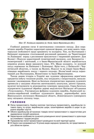 РОЗДІЛРОЗДІЛ33
161
Мал. 87. Косівська кераміка (м. Косів, Івано-Франківська обл.)
Ãëèáîêîї äàâíèíè ñÿãàє é âèãîòîâëåííÿ ãëèíÿíîãî ïîñóäó. Äëÿ êåðà-
ìі÷íèõ âèðîáіâ Óêðàїíè õàðàêòåðíі îäíàêîâі ôîðìè, àëå âîíè ìàþòü òåðè-
òîðіàëüíі îñîáëèâîñòі ùîäî îðíàìåíòó òà êîëîðèòó. Òàê, íà Ïîëòàâùèíі і
Êèїâùèíі ïåðåâàæàє ñòèëіçîâàíèé ðîñëèííèé îðíàìåíò, íà ×åðíіãіâùèíі
òà Ëüâіâùèíі ïîðÿä ç ðîñëèííèì òðàïëÿєòüñÿ і òâàðèííèé îðíàìåíò. Äëÿ
Âîëèíі і Ïîäіëëÿ õàðàêòåðíèé ãåîìåòðè÷íèé ìàëþíîê, äëÿ Çàêàðïàòòÿ –
ãåîìåòðè÷íèé і êâіòêîâèé, à â Іâàíî-Ôðàíêіâñüêіé îáëàñòі âèðîáëÿєòüñÿ
êåðàìіêà ðіçíèõ ôîðì îðíàìåíòó (ìàë. 87). Ùîäî êîëîðèòó, òî çåëåíèé
ïîñóä ïåðåâàæàє íà Êèїâùèíі і Ëüâіâùèíі. Êðіì òîãî, ó Êèїâñüêіé і ×åð-
íіãіâñüêіé îáëàñòÿõ, à òàêîæ íà Âîëèíі, Ïîäіëëі òà íà ïіâäíі Іâàíî-Ôðàí-
êіâùèíè âèðîáëÿþòü ïîñóä і ÷îðíîãî êîëüîðó. Ïîëèâ’ÿíèé ïîñóä õàðàê-
òåðíèé äëÿ Ïîëòàâùèíè, Âіííè÷÷èíè òà Іâàíî-Ôðàíêіâùèíè.
Òàêîæ äàâíþ іñòîðіþ â Óêðàїíі ìàє õóäîæíє îôîðìëåííÿ äåðåâ’ÿíèõ
ïðåäìåòіâ ïîáóòó òåõíіêîþ ðіçüáè, ÿêó ïîєäíóþòü ç іíêðóñòàöієþ, âèïàëþ-
âàííÿì і ìàëþâàííÿì. Íèíі íà áàãàòüîõ ïіäïðèєìñòâàõ íàðîäíèõ õóäîæíіõ
ïðîìèñëіâ ó çàõіäíèõ îáëàñòÿõ âèãîòîâëÿþòü øêàòóëêè, äèòÿ÷і іãðàøêè,
ìóçè÷íі іíñòðóìåíòè òà ðіçíîìàíіòíó ñóâåíіðíó ïðîäóêöіþ. Ñåðåä áàãàòüîõ
ïіäïðèєìñòâ õóäîæíüîї îáðîáêè äåðåâà âèäіëÿєòüñÿ Êîñіâñüêå îá’єäíàííÿ
«Ãóöóëüùèíà», Óæãîðîäñüêà ôàáðèêà õóäîæíіõ âèðîáіâ, Ëüâіâñüêèé õó-
äîæíüî-âèðîáíè÷èé êîìáіíàò õóäîæíüîãî ôîíäó, äåðåâîîáðîáíі öåõè
ßìïіëüñüêîãî ëіñãîñïçàãó Âіííèöüêîї îáëàñòі, Ëåæè÷іâñüêîãî ñóâåíіðíîãî
öåõó ìіñöåâîãî ëіñãîñïó òîùî.
Г О Л О В Н Е
 Легка промисловість України охоплює текстильну промисловість, виробництво го-
тового одягу та хутра, виробництво шкіри, галантерейних виробів із шкіри та до-
рожніх виробів і взуття.
 Обсяги виробництва вітчизняних товарів легкої промисловості є недостатніми для
задоволення потреб населення.
 Характерною особливістю сучасного розміщення легкої промисловості є орієнтація
на споживача і трудові ресурси.
 Підприємства легкої промисловості розміщенні по всій території країни.
 В Україні нині розвиваються 16 різних видів народних промислів, які представлені в
усіх областях країни.
 