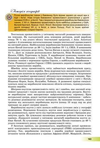 РОЗДІЛРОЗДІЛ33
163
Історія географії
Òåêñòèëüíà ïðîìèñëîâіñòü ó ñâіòîâîìó ìàñøòàáі ðîçâèâàєòüñÿ øâèäêè-
ìè òåìïàìè. Íà ñüîãîäíіøíіé äåíü îñíîâíèì ðåãіîíîì, ÿêèé âèðîáëÿє
ïîíàä 70 % âіä óñüîãî îáñÿãó òåêñòèëüíîї ïðîäóêöії, є Àçіÿ. Àçіàòñüêі
êðàїíè є é îñíîâíèìè ïîñòà÷àëüíèêàìè òîâàðіâ òåêñòèëüíîї ïðîìèñëîâîñòі
íà ñâіòîâèé ðèíîê. Íàéáіëüøèìè âèðîáíèêàìè áàâîâíÿíèõ òêàíèí ââàæà-
þòüñÿ Êèòàé (ïîñòà÷àє äî 30 %), Іíäіÿ (ìàéæå 10 %), ÑØÀ. Ç âîâíÿíèìè
òêàíèíàìè ñèòóàöіÿ äåùî іíøà. ×àñòêà Êèòàþ â öüîìó ñåãìåíòі ñòàíîâèòü
15 %. Äàëі çà ëіäåðîì ðîçòàøóâàëèñÿ Àâñòðàëіÿ, Íîâà Çåëàíäіÿ. Іòàëіÿ,
ßïîíіÿ, ÑØÀ, Òóðå÷÷èíà òà Іíäіÿ. Ó âèðîáíèöòâі øîâêîâèõ òêàíèí íàé-
áіëüøèìè âèðîáíèêàìè є ÑØÀ, Іíäіÿ, Êèòàé òà ßïîíіÿ. Âèðîáíèêàìè
ëüíÿíèõ òêàíèí є ïåðåâàæíî êðàїíè Єâðîïè, à íàéáіëüøèì âèðîáíèêîì –
Ðîñіÿ. Ðîçâèíóòі êðàїíè Єâðîïè і ÑØÀ òðèìàþòü ïåðøіñòü òàêîæ ç âèðîá-
íèöòâà òðèêîòàæíèõ âèðîáіâ.
Øâåéíà ëåãêà ïðîìèñëîâіñòü ñâіòó çàéìàєòüñÿ âèðîáíèöòâîì îäÿãó,
áіëèçíè і áåçëі÷і іíøèõ âèðîáіâ. Âîíà âіäðіçíÿєòüñÿ çíà÷íîþ òðóäîìіñòêіñ-
òþ, âèñîêèì ïîïèòîì íà ïðîäóêöіþ і ðіçíîìàíіòíіñòþ òîâàðіâ. Àñîðòèìåíò
ïðîäóêöії øâåéíîї ïðîìèñëîâîñòі çáіëüøóєòüñÿ øâèäêèìè òåìïàìè. Ïðî-
âіäíèìè åêñïîðòåðàìè ïðîäóêöії øâåéíîї ïðîìèñëîâîñòі ó ñâіòі є Êèòàé,
Ïіâäåííà Êîðåÿ, Іíäіÿ, Êîëóìáіÿ, Òàéâàíü. À ðîçâèíåíі êðàїíè ñïåöіàëі-
çóþòüñÿ ëèøå íà âèðîáíèöòâі íåâåëèêèõ îáñÿãіâ åëіòíèõ, іíäèâіäóàëüíèõ,
ìîäíèõ âèðîáіâ.
Øêіðÿíî-âçóòòєâà ïðîìèñëîâіñòü ñâіòó, ÿê і øâåéíà, ìàє çíà÷íèé àñîð-
òèìåíò ïðîäóêöії і òàêîæ çíà÷íî çàëåæèòü âіä òðóäîâèõ ðåñóðñіâ. Âçóòòє-
âå âèðîáíèöòâî íèíі âèêîðèñòîâóє íàéðіçíîìàíіòíіøó ñèðîâèíó. Êðіì
íàòóðàëüíîї øêіðè, äåäàëі ÷àñòіøå âèêîðèñòîâóþòü її çàìіííèêè – íàáàãà-
òî äåøåâøі ðіçíîìàíіòíі øòó÷íі ìàòåðіàëè. Çà îöіíêàìè åêñïåðòіâ, ëèøå
òðåòèíà âіä çàãàëüíîãî âèðîáíèöòâà âçóòòÿ (ïîíàä 13 ìëðä ïàð íà ðіê)
ïðèïàäàє íà äîðîãі øêіðÿíі ìîäåëі.
Âèðîáíèöòâî âçóòòÿ ó ñâіòі çàçíàëî íàéáіëüø ñóòòєâèõ çìіí ó ãåîãðàôії
ðîçìіùåííÿ. Ïåðåâàæíà áіëüøіñòü âçóòòÿ íèíі âèðîáëÿєòüñÿ ó êðàїíàõ,
ùî ðîçâèâàþòüñÿ, ïðîòå ÷àñòî ïіä òîðãîâåëüíèìè ìàðêàìè і áðåíäàìè ðîç-
âèíóòèõ êðàїí. Öå çóìîâëåíî íàñàìïåðåä äåøåâîþ ðîáî÷îþ ñèëîþ â öèõ
êðàїíàõ. Ëіäèðóþ÷і ïîçèöії ó ñâіòîâîìó ìàñøòàáі âèðîáíèöòâà âçóòòÿ çà-
éìàє Êèòàé. Çà ñó÷àñíèìè îöіíêàìè ïðîäóêöіÿ Êèòàþ ñòàíîâèòü äî 40 %
óñüîãî ñïîæèâ÷îãî ðèíêó âçóòòєâîї ïðîìèñëîâîñòі ñâіòó.
Ó áàãàòüîõ êðàїíàõ, ùî ðîçâèâàþòüñÿ, âèðîáíèöòâà ëåãêîї ïðîìèñëî-
âîñòі êîíòðîëþþòü òðàíñíàöіîíàëüíі êîðïîðàöії (ÒÍÊ) ñõіäíîàçіéñüêîãî
ðåãіîíó. Òàê, âèðîáíèöòâî òåêñòèëþ і âèðîáіâ øâåéíîї ïðîìèñëîâîñòі
îñòàííіì ÷àñîì çáіëüøèëîñÿ ó êðàїíàõ Àôðèêè (ÏÀÐ, Ìàâðèêіé, Ëåñîòî,
Ручне виробництво тканин з бавовнику було відоме задовго до нашої ери в
Індії і Китаї. Нова історія бавовняної промисловості розпочалася у другій
половині ХVІІІ ст. в Англії. Там створюється машинне виробництво бавовняних
тканин. У ХХ ст. бавовняна промисловість була найбільш розвинена у США,
Великій Британії, Франції, Італії, Японії. Високими темпам вона розвивалася у
другій половині ХХ ст. в Китаї, а також Польщі, Росії та інших країнах
Центральної і Східної Європи.
 
